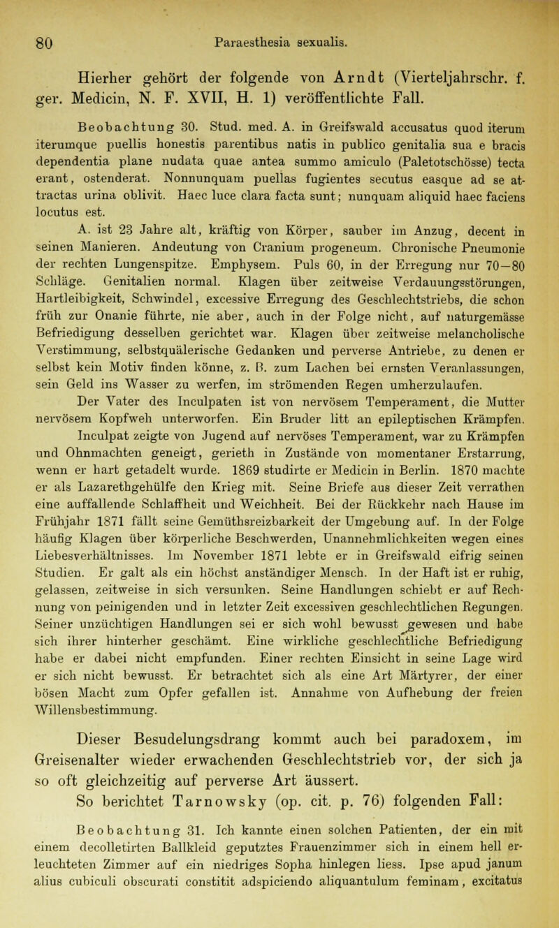 Hierher gehört der folgende von Arndt (Vierteljahrschr. f. ger. Medicin, N. F. XVII, H. 1) veröffentlichte Fall. Beobachtung 30. Stud. med. A. in Greifswald accusatus quod iterum iterumque puellis honestis parentibus natis in publico genitalia sua e bracis dependentia plane nudata quae antea summo amiculo (Paletotschösse) tecta erant, ostenderat. Nonnunquatn puellas fugientes secutus easque ad se at- tractas urina oblivit. Haeo luce clara facta sunt; nunquam aliquid haec faciens locutus est. A. ist 23 Jahre alt, kräftig von Körper, sauber im Anzug, decent in seinen Manieren. Andeutung von Cranium progeneum. Chronische Pneumonie der rechten Lungenspitze. Emphysem. Puls 60, in der Erregung nur 70—80 Schläge. Genitalien normal. Klagen über zeitweise Verdauungsstörungen, Hartleibigkeit, Schwindel, excessive Erregung des Geschlechtstriebs, die schon früh zur Onanie führte, nie aber, auch in der Folge nicht, auf naturgemässe Befriedigung desselben gerichtet war. Klagen über zeitweise melancholische Verstimmung, selbstquälerische Gedanken und perverse Antriebe, zu denen er selbst kein Motiv finden könne, z. B. zum Lachen bei ernsten Veranlassungen, sein Geld ins Wasser zu werfen, im strömenden Regen umherzulaufen. Der Vater des Inculpaten ist von nervösem Temperament, die Mutter nervösem Kopfweh unterworfen. Ein Bruder litt an epileptischen Krämpfen. Inculpat zeigte von Jugend auf nervöses Temperament, war zu Krämpfen und Ohnmächten geneigt, gerieth in Zustände von momentaner Erstarrung, wenn er hart getadelt wurde. 1869 studirte er Medicin in Berlin. 1870 machte er als Lazarethgehülfe den Krieg mit. Seine Briefe aus dieser Zeit verrathen eine auffallende Schlaffheit und Weichheit. Bei der Rückkehr nach Hause im Frühjahr 1871 fällt seine Gemüthsreizbarkeit der Umgebung auf. In der Folge häufig Klagen über körperliche Beschwerden, Unannehmlichkeiten wegen eines Liebesverhältnisses. Im November 1871 lebte er in Greifswald eifrig seinen Studien. Er galt als ein höchst anständiger Mensch. In der Haft ist er ruhig, gelassen, zeitweise in sich versunken. Seine Handlungen schiebt er auf Rech- nung von peinigenden und in letzter Zeit excessiven geschlechtlichen Regungen. Seiner unzüchtigen Handlungen sei er sich wohl bewusst gewesen und habe sieh ihrer hinterher geschämt. Eine wirkliche geschlechtliche Befriedigung habe er dabei nicht empfunden. Einer rechten Einsicht in seine Lage wird er sich nicht bewusst. Er betrachtet sich als eine Art Märtyrer, der einer bösen Macht zum Opfer gefallen ist. Annahme von Aufhebung der freien Willensbestimmung. Dieser Besudelungsdrang kommt auch bei paradoxem, im Greisenalter wieder erwachenden Geschlechtstrieb vor, der sich ja so oft gleichzeitig auf perverse Art äussert. So berichtet Tarnowsky (op. cit. p. 76) folgenden Fall: Beobachtung 31. Ich kannte einen solchen Patienten, der ein mit einem decolletirten Ballkleid geputztes Frauenzimmer sich in einem hell er- leuchteten Zimmer auf ein niedriges Sopha hinlegen liess. Ipse apud janum alius cubiculi obscurati constitit adspiciendo aliquantulum feminam, excitatus