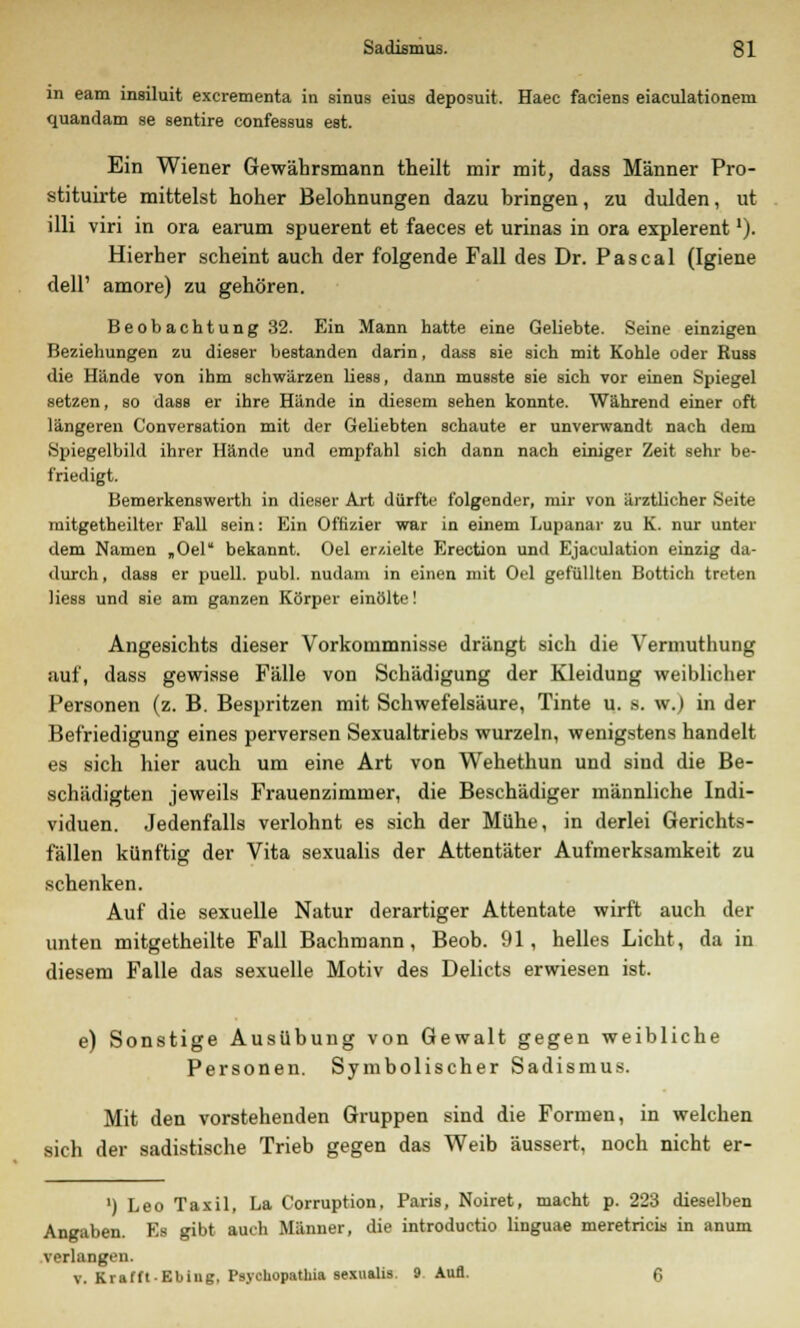 in eam insiluit excrementa in sinus eius deposuit. Haec faciens eiaculationem quandam se sentire confessus est. Ein Wiener Gewährsmann theilt mir mit, dass Männer Pro- stituirte mittelst hoher Belohnungen dazu bringen, zu dulden, ut illi viri in ora earum spuerent et faeces et urinas in ora explerent'). Hierher scheint auch der folgende Fall des Dr. Pascal (Igiene dell' amore) zu gehören. Beobachtung 32. Ein Mann hatte eine Geliebte. Seine einzigen Beziehungen zu dieser bestanden darin, dass sie sich mit Kohle oder Russ die Hände von ihm schwärzen Hess, dann musste sie sich vor einen Spiegel setzen, so dass er ihre Hände in diesem sehen konnte. Während einer oft längeren C'onversation mit der Geliebten schaute er unverwandt nach dem Spiegelbild ihrer Hände und empfahl sich dann nach einiger Zeit sehr be- friedigt. Bemerkenswerth in dieser Art dürfte folgender, mir von ärztlicher Seite mitgetheilter Fall sein: Ein Offizier war in einem Lupanar zu K. nur unter dem Namen „Oel bekannt. Oel er/.ielte Erection und Ejaculation einzig da- durch , dass er puell. publ. nudani in einen mit Oel gefüllten Bottich treten Hess und sie am ganzen Körper einölte! Angesichts dieser Vorkommnisse drängt sich die Vermuthung auf, dass gewisse Fälle von Schädigung der Kleidung weiblicher Personen (z. B. Bespritzen mit Schwefelsäure, Tinte u. s. w.) in der Befriedigung eines perversen Sexualtriebs wurzeln, wenigstens handelt es sich hier auch um eine Art von Wehethun und sind die Be- schädigten jeweils Frauenzimmer, die Beschädiger männliche Indi- viduen. Jedenfalls verlohnt es sich der Mühe, in derlei Gerichts- fällen künftig der Vita sexualis der Attentäter Aufmerksamkeit zu schenken. Auf die sexuelle Natur derartiger Attentate wirft auch der unten mitgetheilte Fall Bachmann, Beob. 91, helles Licht, da in diesem Falle das sexuelle Motiv des Debets erwiesen ist. e) Sonstige Ausübung von Gewalt gegen weibliche Personen. Symbolischer Sadismus. Mit den vorstehenden Gruppen sind die Formen, in welchen sich der sadistische Trieb gegen das Weib äussert, noch nicht er- ') Leo Taxil, La Corruption, Paris, Noiret, macht p. 223 dieselben Angaben. Es gibt auch Männer, die introduetio linguae meretricis in anum verlangen. v. KrafftEbiug, Psychopathia sexualis. 9 Aufl. 6