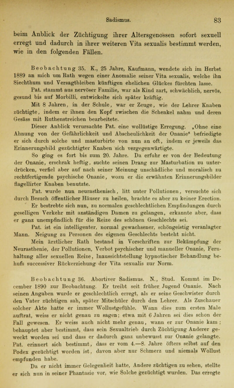 beim Anblick der Züchtigung ihrer Altersgenossen sofort sexuell erregt und dadurch in ihrer weiteren Vita sexualis bestimmt werden, wie in den folgenden Fällen. Beobachtung 35. K., 25 Jahre, Kaufmann, wendete sich im Herbst 1889 an mich um Rath wegen einer Anomalie seiner Vita sexualis, welche ihn Siechthum und Versagtbleiben künftigen ehelichen Glückes fürchten lasse. Pat. stammt aus nervöser Familie, war als Kind zart, schwächlich, nervös, geBund bis auf Morbilli, entwickelte sich später kräftig. Mit 8 Jahren, in der Schule, war er Zeuge, wie der Lehrer Knaben züchtigte, indem er ihnen den Kopf zwischen die Schenkel nahm und deren Gesäss mit Ruthenstreichen bearbeitete. Dieser Anblick verursachte Pat. eine wollüstige Erregung. „Ohne eine Ahnung von der Gefährlichkeit und Abscheulichkeit der Onanie befriedigte er sich durch solche und masturbirte von nun an oft, indem er jeweils das Erinnerungsbild gezüchtigter Knaben sich vergegenwärtigte. So ging es fort bis zum 20. Jahre. Da erfuhr er von der Bedeutung der Onanie, erschrak heftig, suchte seinen Drang zur Masturbation zu unter- drücken, verfiel aber auf nach seiner Meinung unschädliche und moralisch zu rechtfertigende psychische Onanie, wozu er die erwähnten Erinnerungsbilder tiagellirter Knaben benutzte. Pat. wurde nun neurasthenisch, litt unter Pollutionen, versuchte sich durch Besuch öffentlicher Häuser zu heilen, brachte es aber zu keiner F.rectioD Er bestrebte sich nun, zu normalen geschlechtlichen Empfindungen durch geselligen Verkehr mit anständigen Damen zu gelangen, erkannte aber, dasa er ganz unempfindlich für die Reize des schönen Geschlechts sei. Pat. ist ein intelligenter, normal gewachsener, schöngeistig veranlagter Mann. Neigung zu Personen des eigenen Geschlechts besteht nicht. Mein ärztlicher Rath bestand in Vorschriften zur Bekämpfung der Neurasthenie, der Pollutionen, Verbot psychischer und manueller Onanie, Fern- haltung aller sexuellen Reize, Inaussichtstellung hypnotischer Behandlung be- hufs successiver Rückerziehung der Vita sexualis zur Norm. Beobachtung 36. Abortiver Sadismus. N., Stud. Kommt im De- cember 1890 zur Beobachtung. Er treibt seit früher Jugend Onanie. Nach seinen Angaben wurde er geschlechtlich erregt, als er seine Geschwister durch den Vater züchtigen sah, später Mitschüler durch den Lehrer. Als Zuschauer solcher Akte hatte er immer Wollustgefühle. Wann dies zum ersten Male auftrat, weiss er nicht genau zu sagen: etwa mit 6 Jahren sei dies schon der Fall gewesen. Er weiss auch nicht mehr genau, wann er zur Onanie kam ; behauptet aber bestimmt, dass sein Sexualtrieb durch Züchtigung Anderer ge- weckt worden sei und dass er dadurch ganz unbewusst zur Onanie gelangte. Pat. erinnert sich bestimmt, dass er vom 4.—8. Jahre öfters selbst auf den Podex gezüchtigt worden ist. davon aber nur Schmerz und niemals Wollust empfunden habe. Da er nicht immer Gelegenheit hatte, Andere züchtigen zu sehen, stellte er sich nun in seiner Phantasie vor. wie Solche gezüchtigt wurden. Das erregte