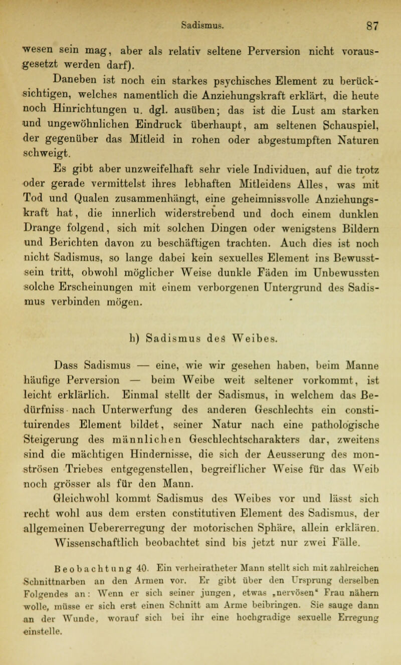 wesen sein mag, aber als relativ seltene Perversion nicht voraus- gesetzt werden darf). Daneben ist noch ein starkes psychisches Element zu berück- sichtigen, welches namentlich die Anziehungskraft erklärt, die heute noch Hinrichtungen u. dgl. ausüben; das ist die Lust am starken und ungewöhnlichen Eindruck überhaupt, am seltenen Schauspiel, der gegenüber das Mitleid in rohen oder abgestumpften Naturen schweigt. Es gibt aber unzweifelhaft sehr viele Individuen, auf die trotz oder gerade vermittelst ihres lebhaften Mitleidens Alles, was mit Tod und Qualen zusammenhängt, eine geheimnissvolle Anziehungs- kraft hat, die innerlich widerstrebend und doch einem dunklen Drange folgend, sich mit solchen Dingen oder wenigstens Bildern und Berichten davon zu beschäftigen trachten. Auch dies ist noch nicht Sadismus, so lange dabei kein sexuelles Element ins Bewusst- sein tritt, obwohl möglicher Weise dunkle Fäden im Unbewussten solche Erscheinungen mit einem verborgenen Untergrund des Sadis- mus verbinden mögen. h) Sadismus des Weibes. Dass Sadismus — eine, wie wir gesehen haben, beim Manne häufige Perversion — beim Weibe weit seltener vorkommt, ist leicht erklärlich. Einmal stellt der Sadismus, in welchem das Be- dürfniss nach Unterwerfung des anderen Geschlechts ein consti- tuirendes Element bildet, seiner Natur nach eine pathologische Steigerung des männlichen Geschlechtscharakters dar, zweitens sind die mächtigen Hindernisse, die sich der Aeusserung des mon- strösen Triebes entgegenstellen, begreiflicher Weise für das Weib noch grösser als für den Mann. Gleichwohl kommt Sadismus des Weibes vor und lässt sich recht wohl aus dem ersten constitutiven Element des Sadismus, der allgemeinen Uebererregung der motorischen Sphäre, allein erklären. Wissenschaftlich beobachtet sind bis jetzt nur zwei Fälle. Beobachtung 40. Ein verheiratheter Mann stellt sich mit zahlreichen Schnittnarben an den Armen vor. Er gibt über den Ursprung derselben Folgendes an: Wenn er sich seiner jungen, etwas „nervösen Frau nähern wolle, müsse er sich erst einen Schnitt am Arme beibringen. Sie sauge dann an der Wunde, worauf sich bei ihr eine hochgradige sexuelle Erregung einstelle.