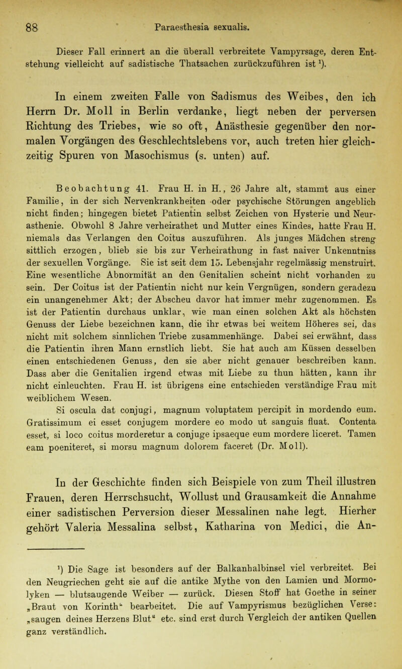 Dieser Fall erinnert an die überall verbreitete Vampyrsage, deren Ent- stehung vielleicht auf sadistische Thatsachen zurückzuführen ist'). In einem zweiten Falle von Sadismus des Weibes, den ich Herrn Dr. Moll in Berlin verdanke, liegt neben der perversen Richtung des Triebes, wie so oft, Anästhesie gegenüber den nor- malen Vorgängen des Geschlechtslebens vor, auch treten hier gleich- zeitig Spuren von Masochismus (s. unten) auf. Beobachtung 41. Frau H. in H., 26 Jahre alt, stammt aus einer Familie, in der sich Nervenkrankheiten oder psychische Störungen angeblich nicht finden; hingegen bietet Patientin selbst Zeichen von Hysterie und Neur- asthenie. Obwohl 8 Jahre verheirathet und Mutter eines Kindes, hatte Frau H. niemals das Verlangen den Coitus auszuführen. Als junges Mädchen streng sittlich erzogen, blieb sie bis zur Verheirathung in fast naiver Unkenntniss der sexuellen Vorgänge. Sie ist seit dem 13. Lebensjahr regelmässig menstruirt. Eine wesentliche Abnormität an den Genitalien scheint nicht vorhanden zu sein. Der Coitus ist der Patientin nicht nur kein Vergnügen, sondern geradezu ein unangenehmer Akt; der Abscheu davor hat immer mehr zugenommen. Es ist der Patientin durchaus unklar, wie man einen solchen Akt als höchsten Genuss der Liebe bezeichnen kann, die ihr etwas bei weitem Höheres sei, das nicht mit solchem sinnlichen Triebe zusammenhänge. Dabei sei erwähnt, dass die Patientin ihren Mann ernstlich liebt. Sie hat auch am Küssen desselben einen entschiedenen Genuss, den sie aber nicht genauer beschreiben kann. Dass aber die Genitalien irgend etwas mit Liebe zu thun hätten, kann ihr nicht einleuchten. Frau H. ist übrigens eine entschieden verständige Frau mit weiblichem Wesen. Si oscula dat conjugi, magnum voluptatem percipit in mordendo eum. Gratissimum ei esset conjugem mordere eo modo ut sanguis fluat. Contenta esset, si loco coitus morderetur a conjuge ipsaeque eum mordere liceret. Tarnen eam poeniteret, si morsu magnum dolorem faceret (Dr. Moll). In der Geschichte finden sich Beispiele von zum Theil illustren Frauen, deren Herrschsucht, Wollust und Grausamkeit die Annahme einer sadistischen Perversion dieser Messalinen nahe legt. Hierher gehört Valeria Messalina selbst, Katharina von Medici, die An- ') Die Sage ist besonders auf der Balkanhalbinsel viel verbreitet. Bei den Neugriechen geht sie auf die antike Mythe von den Lamien und Mormo- lyken — blutsaugende Weiber — zurück. Diesen Stoff hat Goethe in seiner „Braut von Kormth bearbeitet. Die auf Vampyrismus bezüglichen Verse: „saugen deines Herzens Blut etc. sind erst durch Vergleich der antiken Quellen ganz verständlich.