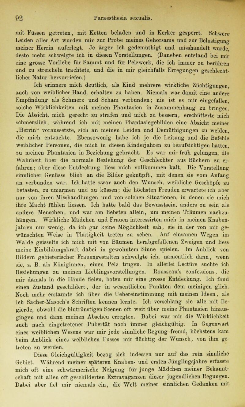 mit Füssen getreten, mit Ketten beladen und in Kerker gesperrt. Schwere Leiden aller Art wurden mir zur Probe meines Gehorsams und zur Belustigung meiner Herrin auferlegt. Je ärger ich gedemüthigt und miBshandelt wurde, desto mehr schwelgte ich in diesen Vorstellungen. (Daneben entstand bei mir eine grosse Vorliebe für Sammt und für Pelzwerk, die ich immer zu berühren und zu streicheln trachtete, und die in mir gleichfalls Erregungen geschlecht- licher Natur hervorriefen.) Ich erinnere mich deutlich, als Kind mehrere wirkliche Züchtigungen, auch von weiblicher Hand, erhalten zu haben. Niemals war damit eine andere Empfindung als Schmerz und Scham verbunden; nie ist es mir eingefallen, solche Wirklichkeiten mit meinen Phantasien in Zusammenhang zu bringen. Die Absicht, mich gerecht zu strafen und mich zu bessern, erschütterte mich schmerzlich, während ich mit meinen Phantasiegebilden eine Absicht meiner „Herrin voraussetzte, sich an meinen Leiden und Demüthigungen zu weiden, die mich entzückte. Ebensowenig habe ich je die Leitung und die Befehle weiblicher Personen, die mich in diesen Kinderjahren zu beaufsichtigen hatten, zu meinen Phantasien in Beziehung gebracht. Es war mir früh gelungen, die Wahrheit über die normale Beziehung der Geschlechter aus Büchern zu er- fahren; aber diese Entdeckung liess mich vollkommen kalt. Die Vorstellung sinnlicher Genüsse blieb an die Bilder geknüpft, mit denen sie vom Anfang an verbunden war. Ich hatte zwar auch den Wunsch, weibliche Geschöpfe zu betasten, zu umarmen und zu küssen; die höchsten Freuden erwartete ich aber nur von ihren Misshandlungen und von solchen Situationen, in denen sie mich ihre Macht fühlen Hessen. Ich hatte bald das Bewusstsein, anders zu sein als andere Menschen, und war am liebsten allein, um meinen Träumen nachzu- hängen. Wirkliche Mädchen und Frauen interessirten mich in meinen Knaben- jahren nur wenig, da ich gar keine Möglichkeit sah, sie in der von mir ge- wünschten Weise in Thätigkeit treten zu sehen. Auf einsamen Wegen im Walde geisselte ich mich mit von Bäumen herabgefallenen Zweigen und liess meine Einbildungskraft dabei in gewohntem Sinne spielen. Im Anblick von Bildern gebieterischer Frauengestalten schwelgte ich, namentlich dann, wenn sie, *.. B. als Königinnen, einen Pelz trugen. In allerlei Leetüre suchte ich Beziehungen zu meinen Lieblingsvorstellungen. Rousseau's confessions, die mir damals in die Hände fielen, boten mir eine grosse Entdeckung. Ich fand einen Zustand geschildert, der in wesentlichen Punkten dem meinigen glich. Noch mehr erstaunte ich über die Uebereinstimmung mit meinen Ideen, als ich Sacher-Masoch's Schriften kennen lernte. Ich verschlang sie alle mit Be- gierde, obwohl die blutrünstigen Scenen oft weit über meine Phantasien hinaus- gingen und dann meinen Abscheu erregten. Dabei war mir die Wirklichkeit auch nach eingetretener Pubertät noch immer gleichgültig. In Gegenwart eines weiblichen Wesens war mir jede sinnliche Regung fremd, höchstens kam beim Anblick eines weiblichen Fusses mir flüchtig der Wunsch, von ihm ge- treten zu werden. Diese Gleichgültigkeit bezog sich indessen nur auf das rein sinnliche Gebiet. Während meiner späteren Knaben- und ersten Jünglingsjahre erfassto mich oft eine schwärmerische Neigung für junge Mädchen meiner Bekannt- schaft mit allen oft geschilderten Extravaganzen dieser jugendlichen Regungen. Dabei aber fiel mir niemals ein, die Welt meiner sinnlichen Gedanken mit