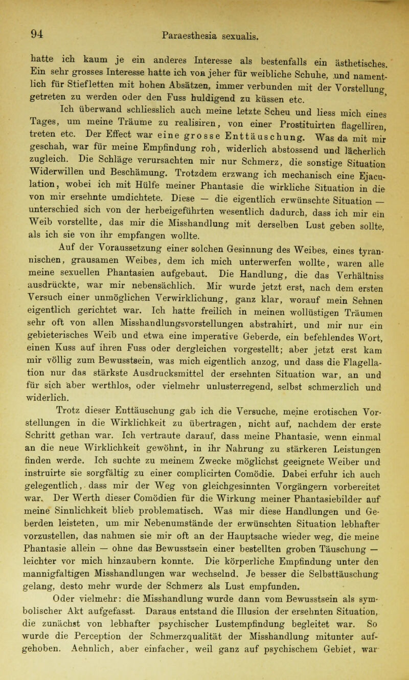 hatte ich kaum je ein anderes Interesse als bestenfalls ein ästhetisches. Ein sehr grosses Interesse hatte ich von jeher für weibliche Schuhe, und nament- lich für Stief letten mit hohen Absätzen, immer verbunden mit der Vorstellung getreten zu werden oder den Fuss huldigend zu küssen etc. Ich überwand schliesslich auch meine letzte Scheu und Hess mich eines Tages, um meine Träume zu realisiren, von einer Prostituirten flagelliren, treten etc. Der Effect war eine grosse Enttäuschung. Was da mit mir geschah, war für meine Empfindung roh, widerlich abstossend und lächerlich zugleich. Die Schläge verursachten mir nur Schmerz, die sonstige Situation Widerwillen und Beschämung. Trotzdem erzwang ich mechanisch eine Ejaeu- lation, wobei ich mit Hülfe meiner Phantasie die wirkliche Situation in die von mir ersehnte umdichtete. Diese - die eigentlich erwünschte Situation — unterschied sich von der herbeigeführten wesentlich dadurch, dass ich mir ein Weib vorstellte, das mir die Misshandlung mit derselben Lust geben sollte, als ich sie von ihr empfangen wollte. Auf der Voraussetzung einer solchen Gesinnung des Weibes, eines tyran- nischen, grausamen Weibes, dem ich mich unterwerfen wollte, waren alle meine sexuellen Phantasien aufgebaut. Die Handlung, die das Verhältniss ausdrückte, war mir nebensächlich. Mir wurde jetzt erst, nach dem ersten Versuch einer unmöglichen Verwirklichung, ganz klar, worauf mein Sehnen eigentlich gerichtet war. Ich hatte freilich in meinen wollüstigen Träumen sehr oft von allen Misshandlungsvorstellungen abstrahirt, und mir nur ein gebieterisches Weib und etwa eine imperative Geberde, ein befehlendes Wort, einen Kuss auf ihren Fuss oder dergleichen vorgestellt; aber jetzt erst kam mir völlig zum Bewusstsein, was mich eigentlich anzog, und dass die Flagella- tion nur das stärkste Ausdrucksmittel der ersehnten Situation war, an und für sich aber werthlos, oder vielmehr unlusterregend, selbst schmerzlich und widerlich. Trotz dieser Enttäuschung gab ich die Versuche, meine erotischen Vor- stellungen in die Wirklichkeit zu übertragen, nicht auf, nachdem der erste Schritt gethan war. Ich vertraute darauf, dass meine Phantasie, wenn einmal an die neue Wirklichkeit gewöhnt, in ihr Nahrung zu stärkeren Leistungen finden werde. Ich suchte zu meinem Zwecke mögliehst geeignete Weiber und instruirte sie sorgfältig zu einer complicirten Comödie. Dabei erfuhr ich auch gelegentlich, dass mir der Weg von gleichgesinnten Vorgängern vorbereitet war. Der Werth dieser Comödien für die Wirkung meiner Phantasiebilder auf meine Sinnlichkeit blieb problematisch. Was mir diese Handlungen und Ge- berden leisteten, um mir Nebenumstände der erwünschten Situation lebhafter vorzustellen, das nahmen sie mir oft an der Hauptsache wieder weg, die meine Phantasie allein — ohne das Bewusstsein einer bestellten groben Täuschung — leichter vor mich hinzaubern konnte. Die körperliche Empfindung unter den mannigfaltigen Misshandlungen war wechselnd. Je besser die Selbsttäuschung gelang, desto mehr wurde der Schmerz als Lust empfunden. Oder vielmehr: die Misshandlung wurde dann vom Bewusstsein als sym- bolischer Akt aufgefasst. Daraus entstand die Illusion der ersehnten Situation, die zunächst von lebhafter psychischer Lustempfindung begleitet war. So wurde die Perception der Schmerzqualität der Misshandlung mitunter auf- gehoben. Aehnlich, aber einfacher, weil ganz auf psychischem Gebiet, war