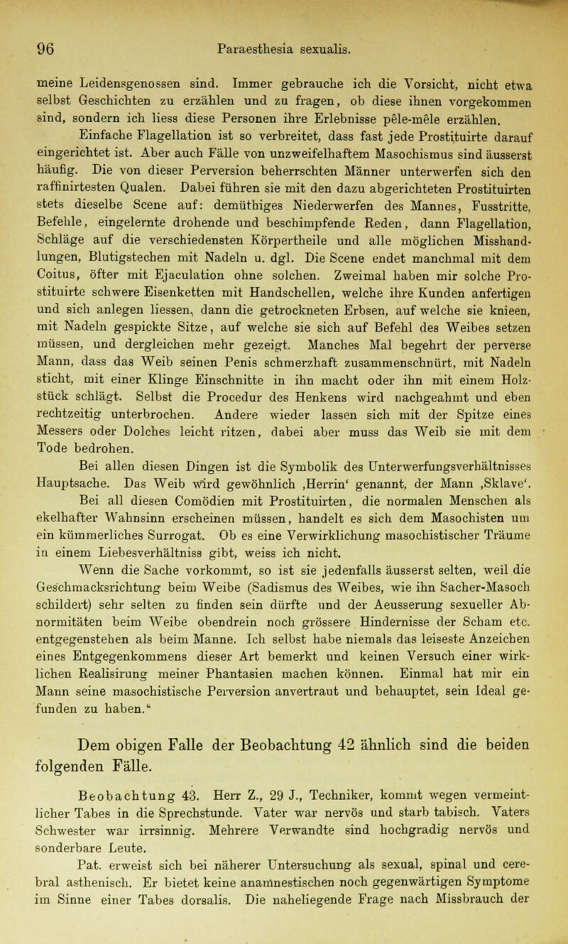 meine Leidensgenossen sind. Immer gebrauche ich die Vorsicht, nicht etwa selbst Geschichten zu erzählen und zu fragen, ob diese ihnen vorgekommen sind, sondern ich Hess diese Personen ihre Erlebnisse pele-mele erzählen. Einfache Flagellation ist so verbreitet, dass fast jede Prostituirte darauf eingerichtet ist. Aber auch Fälle von unzweifelhaftem Masochismus sind äusserst häufig. Die von dieser Perversion beherrschten Männer unterwerfen sich den raffinirtesten Qualen. Dabei führen sie mit den dazu abgerichteten Prostituirten stets dieselbe Scene auf: demüthiges Niederwerfen des Mannes, Fusstritte, Befehle, eingelernte drohende und beschimpfende Reden, dann Flagellation, Schläge auf die verschiedensten Körpertheile und alle möglichen Misshand- lungen, Blutigstechen mit Nadeln u. dgl. Die Scene endet manchmal mit dem Coitus, öfter mit Ejaculation ohne solchen. Zweimal haben mir solche Pro- stituirte schwere Eisenketten mit Handschellen, welche ihre Kunden anfertigen und sich anlegen Hessen, dann die getrockneten Erbsen, auf welche sie knieen, mit Nadeln gespickte Sitze, auf welche sie sich auf Befehl des Weibes setzen müssen, und dergleichen mehr gezeigt. Manches Mal begehrt der perverse Mann, dass das Weib seinen Penis schmerzhaft zusammenschnürt, mit Nadeln sticht, mit einer Klinge Einschnitte in ihn macht oder ihn mit einem Holz- stück schlägt. Selbst die Procedur des Henkens wird nachgeahmt und eben rechtzeitig unterbrochen. Andere wieder lassen sich mit der Spitze eines Messers oder Dolches leicht ritzen, dabei aber muss das Weib sie mit dem Tode bedrohen. Bei allen diesen Dingen ist die Symbolik des Unterwerfungsverhältnisses Hauptsache. Das Weib wird gewöhnlich ,Herrin' genannt, der Mann .Sklave*. Bei all diesen Comödien mit Prostituirten, die normalen Menschen als ekelhafter Wahnsinn erscheinen müssen, handelt es sich dem Masochisten um ein kümmerliches Surrogat. Ob es eine Verwirklichung masochistischer Träume in einem Liebesverhältniss gibt, weiss ich nicht. Wenn die Sache vorkommt, so ist sie jedenfalls äusserst selten, weil die Geschmacksrichtung beim Weibe (Sadismus des Weibes, wie ihn Sacher-Masoch schildert) sehr selten zu finden sein dürfte und der Aeusserung sexueller Ab- normitäten beim Weibe obendrein noch grössere Hindernisse der Scham etc. entgegenstehen als beim Manne. Ich selbst habe niemals das leiseste Anzeichen eines Entgegenkommens dieser Art bemerkt und keinen Versuch einer wirk- lichen Realisirung meiner Phantasien machen können. Einmal hat mir ein Mann seine masochistische Perversion anvertraut und behauptet, sein Ideal ge- funden zu haben.' Dem obigen Falle der Beobachtung 42 ähnlich sind die beiden folgenden Fälle. Beobachtung 43. Herr Z., 29 J., Techniker, kommt wegen vermeint- licher Tabes in die Sprechstunde. Vater war nervös und starb tabisch. Vaters Schwester war irrsinnig. Mehrere Verwandte sind hochgradig nervös und sonderbare Leute. Pat. erweist sich bei näherer Untersuchung als sexual, spinal und cere- bral asthenisch. Er bietet keine anamnestischen noch gegenwärtigen Symptome im Sinne einer Tabes dorsalis. Die naheliegende Frage nach Missbrauch der