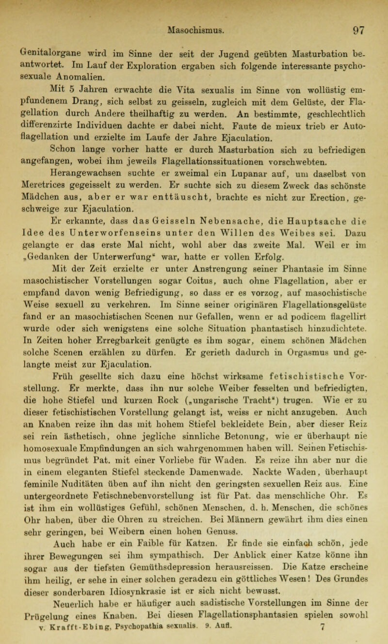 Genitalorgane wird im Sinne der seit der Jugend geübten Masturbation be- antwortet. Im Lauf der Exploration ergaben sieh folgende interessante psycho- sexuale Anomalien. Mit 5 Jahren erwachte die Vita sexualis im Sinne von wollüstig em- pfundenem Drang, sich selbst zu geissein, zugleich mit dem Gelüste, der Fla- gellation durch Andere theilhaftig zu werden. An bestimmte, geschlechtlich differenzirte Individuen dachte er dabei nicht. Faute de mieux trieb er Auto- flagellation und erzielte im Laufe der Jahre Ejaculation. Schon lange vorher hatte er durch Masturbation sich zu befriedigen angefangen, wobei ihm jeweils Flagellationssituationen vorschwebten. Herangewachsen suchte er zweimal ein Lupanar auf, um daselbst von Meretrices gegeisselt zu werden. Er suchte sich zu diesem Zweck das schönste Mädchen aus, aber er war enttäuscht, brachte es nicht zur Erection, ge- schweige zur Ejaculation. Er erkannte, dass das Geissein Nebensache, die Hauptsache die Idee des Unterworfenseins unter den Willen des Weibes sei. Dazu gelangte er das erste Mal nicht, wohl aber das zweite Mal. Weil er im „Gedanken der Unterwerfung war, hatte er vollen Erfolg. Mit der Zeit erzielte er unter Anstrengung seiner Phantasie im Binse masochistischer Vorstellungen sogar Coitus, auch ohne Flagellation, aber er empfand davon wenig Befriedigung, so dass er es vorzog, auf masochistische Weise sexuell zu verkehren. Im Sinne seiner originären Flagellationsgelüste fand er an masochistischen Scenen nur Gefallen, wenn er ad podicem flagellirt wurde oder sich wenigstens eine solche Situation phantastisch hinzudichtete. In Zeiten hoher Erregbarkeit genügte es ihm sogar, einem schönen Mädchen solche Scenen erzählen zu dürfen. Er gerieth dadurch in Orgasmus und ge- langte meist zur Ejaculation. Früh gesellte sich dazu eine höchst wirksame fetischistische Vor- stellung. Er merkte, dass ihn nur solche Weiber fesselten und befriedigten, die hohe Stiefel und kurzen Rock („ungarische Tracht) trugen. Wie er zu dieser fetischistischen Vorstellung gelangt ist, weiss er nicht anzugeben. Auch an Knaben reize ihn das mit hohem Stiefel bekleidete Bein, aber dieser Reiz sei rein ästhetisch, ohne jegliche sinnliche Betonung, wie er überhaupt nie homosexuale Empfindungen an sich wahrgenommen nahen will. Seinen Fetischis- mus begründet Pat. mit einer Vorliebe für Waden. Es reize ihn aber nur die in einem eleganten Stiefel steckende Damenwade. Nackte Waden, überhaupt t'erainile Nuditäten üben auf ihn nicht den geringsten sexuellen Reiz aus. Eine untergeordnete Fetischnebenvorstellung ist für Pat. das menschliche Ohr. F.? ist ihm ein wollüstiges Gefühl, schönen Menschen, d. h. Menschen, die schönes Ohr haben, über die Ohren zu streichen. Bei Männern gewährt ihm dies einen sehr geringen, bei Weibern einen hohen Genuss. Auch habe er ein Faible für Katzen. Er finde sie einfach schön, jede ihrer Bewegungen sei ihm sympathisch. Der Anblick einer Katze könne ihn sogar aus der tiefsten Gemüthsdepression herausreissen. Die Katze erscheine ihm heilig, er sehe in einer solchen geradezu ein göttliches Wesen! Des Grundes dieser sonderbaren Idiosynkrasie ist er sich nicht bewusst. Neuerlich habe er häutiger auch sadistische Vorstellungen im Sinne der Prügelung eines Knaben. Bei diesen Flagellationsphantasien spielen sowohl v. KrafftEbing, Psychopathia sexualis. 9. Aufl. 7