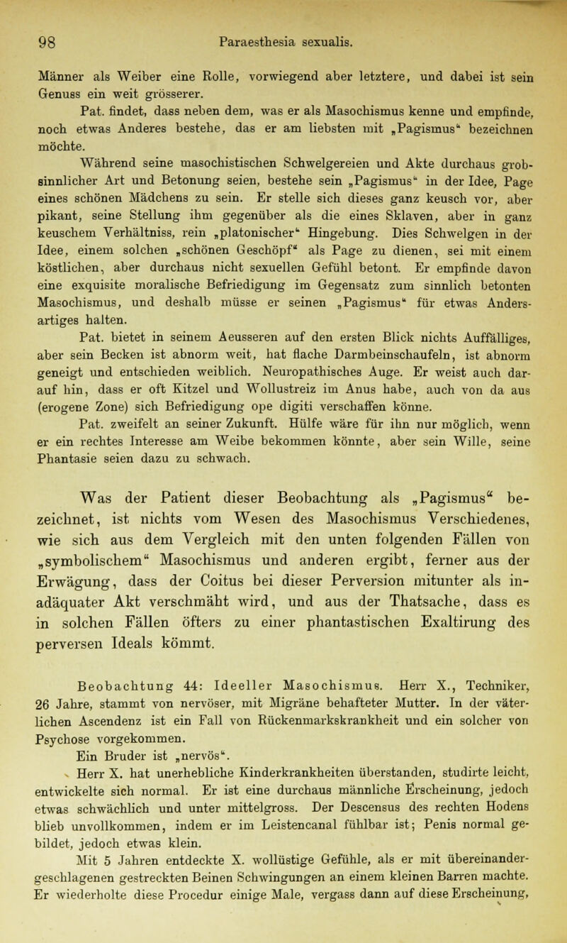 Männer als Weiber eine Rolle, vorwiegend aber letztere, und dabei ist sein Genuss ein weit grösserer. Pat. findet, dass neben dem, was er als Masoehismus kenne und empfinde, noch etwas Anderes bestehe, das er am liebsten mit „Pagismus' bezeichnen möchte. Während seine masochistischen Schwelgereien und Akte durchaus grob- sinnlicher Art und Betonung seien, bestehe sein „Pagismus in der Idee, Page eines schönen Mädchens zu sein. Er stelle sich dieses ganz keusch vor, aber pikant, seine Stellung ihm gegenüber als die eines Sklaven, aber in ganz keuschem Verhältniss, rein „platonischer'' Hingebung. Dies Schwelgen in der Idee, einem solchen „schönen Geschöpf als Page zu dienen, sei mit einem köstlichen, aber durchaus nicht sexuellen Gefühl betont. Er empfinde davon eine exquisite moralische Befriedigung im Gegensatz zum sinnlich betonten Masochismus, und deshalb müsse er seinen „Pagismus für etwas Anders- artiges halten. Pat. bietet in seinem Aeusseren auf den ersten Blick nichts Auffälliges, aber sein Becken ist abnorm weit, hat flache Darmbeinschaufeln, ist abnorm geneigt und entschieden weiblich. Neuropathisches Auge. Er weist auch dar- auf hin, dass er oft Kitzel und Wollustreiz im Anus habe, auch von da aus (erogene Zone) sich Befriedigung ope digiti verschaffen könne. Pat. zweifelt an seiner Zukunft. Hülfe wäre für ihn nur möglich, wenn er ein rechtes Interesse am Weibe bekommen könnte, aber sein Wille, seine Phantasie seien dazu zu schwach. Was der Patient dieser Beobachtung als „ Pagismus be- zeichnet, ist nichts vom Wesen des Masochismus Verschiedenes, wie sich aus dem Vergleich mit den unten folgenden Fällen von „symbolischem Masochismus und anderen ergibt, ferner aus der Erwägung, dass der Coitus bei dieser Perversion mitunter als in- adäquater Akt verschmäht wird, und aus der Thatsache, dass es in solchen Fällen öfters zu einer phantastischen Exaltirung des perversen Ideals kömmt. Beobachtung 44: Ideeller Masochismus. Herr X., Techniker, 26 Jahre, stammt von nervöser, mit Migräne behafteter Mutter. In der väter- lichen Ascendenz ist ein Fall von Rückenmarkskrankheit und ein solcher von Psychose vorgekommen. Ein Bruder ist „nervös. > Herr X. hat unerhebliche Kinderkrankheiten überstanden, studirte leicht, entwickelte sich normal. Er ist eine durchaus männliche Erscheinung, jedoch etwas schwächlich und unter rnittelgross. Der Descensus des rechten Hodens blieb unvollkommen, indem er im Leistencanal fühlbar ist; Penis normal ge- bildet, jedoch etwas klein. Mit 5 Jahren entdeckte X. wollüstige Gefühle, als er mit übereinander- geschlagenen gestreckten Beinen Schwingungen an einem kleinen Barren machte. Er wiederholte diese Procedur einige Male, vergass dann auf diese Erscheinung,