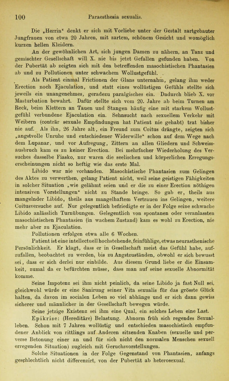 Die „Herrin denkt er sich mit Vorliebe unter der Gestalt zartgebauter Jungfrauen von etwa 20 Jahren, mit zartem, schönem Gesicht und womöglich kurzen hellen Kleidern. An der gewöhnlichen Art, sich jungen Damen zu nähern, an Tanz und gemischter Gesellschaft will X. nie bis jetzt Gefallen gefunden haben. Von der Pubertät ab zeigten sich mit den betreffenden masochistischen Phantasien ab und zu Pollutionen unter schwachem Wollustgefühl. Als Patient einmal Frictionen der Glans unternahm, gelang ihm weder Erection noch Ejaculation, und statt eines wollüstigen Gefühls stellte sich jeweils ein unangenehmes, geradezu paralgisches ein. Dadurch blieb X. vor Masturbation bewahrt. Dafür stellte sich vom 20. Jahre ab beim Turnen am Reck, beim Klettern an Tauen und Stangen häutig eine mit starkem Wollust- gefühl verbundene Ejaculation ein. Sehnsucht nach sexuellem Verkehr mit Weibern (conträr sexuale Empfindungen hat Patient nie gehabt) trat bisher nie auf. Als ihn, 26 Jahre alt, ein Freund zum Coitus drängte, zeigten sich „angstvolle Unruhe und entschiedener Widerwille' schon auf dem Wege nach dem Lupanar, und vor Aufregung, Zittern an allen Gliedern und Schweiss- ausbruch kam es zu keiner Erection. Bei mehrfacher Wiederholung des Ver- suches dasselbe Fiasko, nur waren die seelischen und körperlichen Erregungs- erscheinungen nicht so heftig wie das erste Mal. Libido war nie vorhanden. Masochistische Phantasien zum Gelingen des Aktes zu verwerthen, gelang Patient nicht, weil seine geistigen Fähigkeiten in solcher Situation „wie gelähmt seien und er die zu einer Erection nöthigeu intensiven Vorstellungen nicht zu Stande bringe. So gab er, theils aus mangelnder Libido, theils aus mangelhaftem Vertrauen ins Gelingen, weitere Coitusversuche auf. Nur gelegentlich befriedigte er in der Folge seine schwache Libido anlässlich Turnübungen. Gelegentlich von spontanen oder veranlassten masochistischen Phantasien (in wachem Zustand) kam es wohl zu Erection, nie mehr aber zu Ejaculation. Pollutionen erfolgen etwa alle 6 Wochen. Patient ist eine intellectuell hochstehende, feinfühlige, etwas neurasthenische Persönlichkeit. Er klagt, dass er in Gesellschaft meist das Gefühl habe, auf- zufallen, beobachtet zu werden, bis zu Angstzuständen, obwohl er sich bewusst sei, dass er sich derlei nur einbilde. Aus diesem Grund liebe er die Einsam- keit, zumal da er befürchten müsse, dass man auf seine sexuelle Abnormität komme. Seine Impotenz sei ihm nicht peinlich, da seine Libido ja fast Null sei, gleichwohl würde er eine Sanirung seiner Vita sexualis für das grösste Glück halten, da davon im socialen Leben so viel abhänge und er sich dann gewiss sicherer und männlicher in der Gesellschaft bewegen würde. Seine jetzige Existenz sei ihm eine Qual, ein solches Leben eine Last. Epikrise: (Hereditäre) Belastung. Abnorm früh sich regendes Sexual- leben. Schon mit 7 Jahren wollüstig und entschieden masochistisch empfun- dener Anblick von rittlings auf Anderen sitzenden Knaben (sexuelle und per- verse Betonung einer an und für sich nicht den normalen Menschen sexuell erregenden Situation) zugleich mit Geruchsvorstellungen. Solche Situationen in der Folge Gegenstand von Phantasien, anfangs geschlechtlich nicht differenzirt, von der Pubertät ab heterosexual.