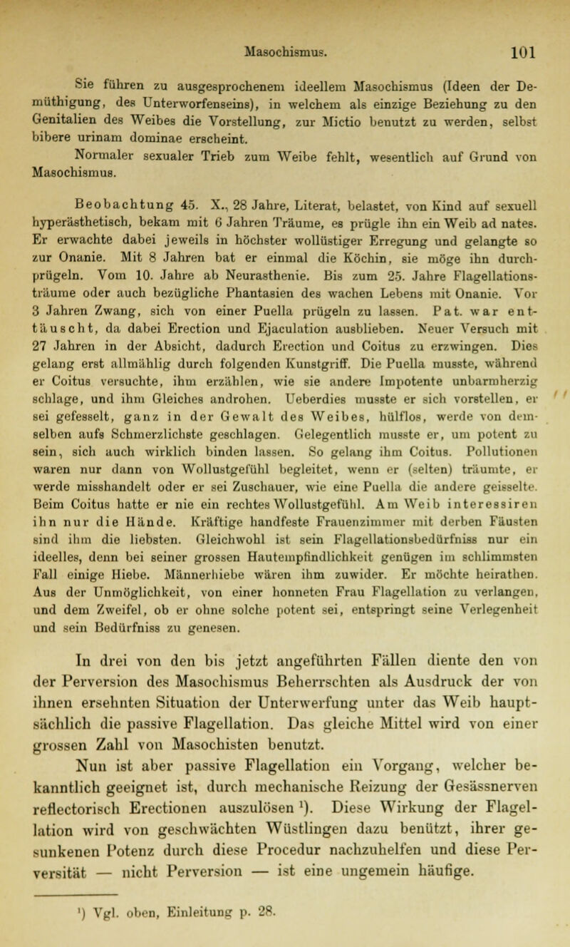 Sie führen zu ausgesprochenem ideellem Masochismus (Ideen der De- müthigung, des Unterworfenseins), in welchem als einzige Beziehung zu den Genitalien des Weibes die Vorstellung, zur Mictio benutzt zu werden, selbst bibere urinam dominae erscheint. Normaler sexualer Trieb zum Weibe fehlt, wesentlich auf Grund von Masochismus. Beobachtung 45. X., 28 Jahre, Literat, belastet, von Kind auf sexuell hyperästhetisch, bekam mit G Jahren Träume, es prügle ihn ein Weib ad nates. Er erwachte dabei jeweils in höchster wollüstiger Erregung und gelangte so zur Onanie. Mit 8 Jahren bat er einmal die Köchin, sie möge ihn durch- prügeln. Vom 10. Jahre ab Neurasthenie. Bis zum 25. Jahre Flagellations- träume oder auch bezügliche Phantasien des wachen Lebens mit Onanie. Vor 3 Jahren Zwang, sich von einer Puella prügeln zu lassen. Pat. war ent- täuscht, da dabei Erection und Ejaculation ausblieben. Neuer Versuch mit 27 Jahren in der Absicht, dadurch Erection und Coitus zu erzwingen. Dies gelang erst allmählig durch folgenden Kunstgriff. Die Puella musste, während er Coitus versuchte, ihm erzählen, wie sie andere Impotente unbarmherzig schlage, und ihm Gleiches androhen. Ueberdies musste er sich vorstellen, er sei gefesselt, ganz in der Gewalt des Weibes, hülflos, werde von dem- selben aufs Schmerzlichste geschlagen. Gelegentlich musste er, um potent zu sein, sich auch wirklich binden lassen. So gelang ihm Coitus. Pollutionen waren nur dann von Wollustgel'ühl begleitet, wenn er (selten) träumte, er werde misshandelt oder er sei Zuschauer, wie eine Puella die andere geisselte. Beim Coitus hatte er nie ein rechtesWollustgefülil. Am Weib interessiren ihn nur die Hände. Kräftige handfeste Frauenzimmer mit derben Fäusten sind ihm die liebsten. Gleichwohl ist sein Flagellationsbedürfniss nur ein ideelles, denn bei seiner grossen Hautemptindlichkeit genügen im schlimmsten Fall einige Hiebe. Männerliiebe wären ihm zuwider. Er möchte heirathen. Aus der Unmöglichkeit, von einer honneten Frau Flagellation zu verlangen, und dem Zweifel, ob er ohne solche potent sei, entspringt seine Verlegenheit and sein Bedürfniss zu genesen. In drei von den bis jetzt angeführten Fällen diente den von der Perversion des Masochismus Beherrschten als Ausdruck der von ihnen ersehnten Situation der Unterwerfung unter das Weib haupt- sächlich die passive Flagellation. Das gleiche Mittel wird von einer grossen Zahl von Masochisten benutzt. Nun ist aber passive Flagellation ein Vorgang, welcher be- kanntlich geeignet ist, durch mechanische Reizung der Gesässnerven reflectorisch Erectionen auszulösen '). Diese Wirkung der Flagel- lation wird von geschwächten Wüstlingen dazu benützt, ihrer ge- sunkenen Potenz durch diese Procedur nachzuhelfen und diese Per- versität — nicht Perversion — ist eine ungemein häufige. ') Vgl. oben, Einleitung p. 28.