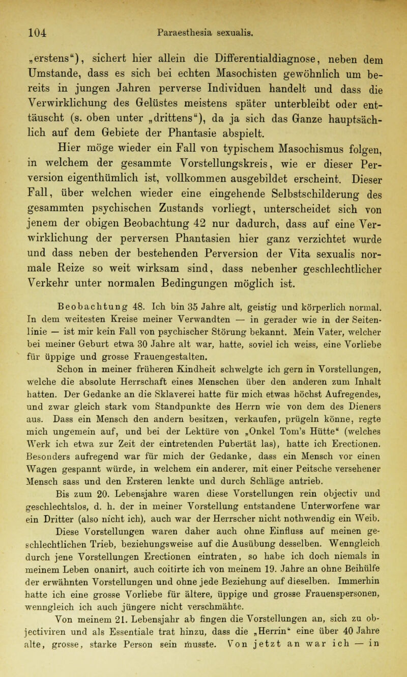 „erstens), sichert hier allein die Differentialdiagnose, neben dem Umstände, dass es sich bei echten Masochisten gewöhnlich um be- reits in jungen Jahren perverse Individuen handelt und dass die Verwirklichung des Gelüstes meistens später unterbleibt oder ent- täuscht (s. oben unter „drittens), da ja sich das Ganze hauptsäch- lich auf dem Gebiete der Phantasie abspielt. Hier möge wieder ein Fall von typischem Masochismus folgen, in welchem der gesammte Vorstellungskreis, wie er dieser Per- version eigenthümlich ist, vollkommen ausgebildet erscheint. Dieser Fall, über welchen wieder eine eingehende Selbstschilderung des gesammten psychischen Zustands vorliegt, unterscheidet sich von jenem der obigen Beobachtung 42 nur dadurch, dass auf eine Ver- wirklichung der perversen Phantasien hier ganz verzichtet wurde und dass neben der bestehenden Perversion der Vita sexualis nor- male Reize so weit wirksam sind, dass nebenher geschlechtlicher Verkehr unter normalen Bedingungen möglich ist. Beobachtung 48. Ich bin 35 Jahre alt, geistig und körperlich normal. In dem -weitesten Kreise meiner Verwandten — in gerader wie in der Seiten- linie — ist mir kein Fall von psychischer Störung bekannt. Mein Vater, welcher bei meiner Geburt etwa 30 Jahre alt war, hatte, soviel ich weiss, eine Vorliebe für üppige und grosse Frauengestalten. Schon in meiner früheren Kindheit schwelgte ich gern in Vorstellungen, welche die absolute Herrschaft eines Menschen über den anderen zum Inhalt hatten. Der Gedanke an die Sklaverei hatte für mich etwas höchst Aufregendes, und zwar gleich stark vom Standpunkte des Herrn wie von dem des Dieners aus. Dass ein Mensch den andern besitzen, verkaufen, prügeln könne, regte mich ungemein auf, und bei der Lektüre von „Onkel Tom's Hütte (welches Werk ich etwa zur Zeit der eintretenden Pubertät las), hatte ich Erectionen. Besonders aufregend war für mich der Gedanke, dass ein Mensch vor einen Wagen gespannt würde, in welchem ein anderer, mit einer Peitsche versehener Mensch sass und den Ersteren lenkte und durch Schläge antrieb. Bis zum 20. Lebensjahre waren diese Vorstellungen rein objectiv und geschlechtslos, d. h. der in meiner Vorstellung entstandene Unterworfene war ein Dritter (also nicht ich), auch war der Herrscher nicht nothwendig ein Weib. Diese Vorstellungen waren daher auch ohne Einfluss auf meinen ge- schlechtlichen Trieb, beziehungsweise auf die Ausübung desselben. Wenngleich durch jene Vorstellungen Erectionen eintraten, so habe ich doch niemals in meinem Leben onanirt, auch coitirte ich von meinem 19. Jahre an ohne Beihülfe der erwähnten Vorstellungen und ohne jede Beziehung auf dieselben. Immerhin hatte ich eine grosse Vorliebe für ältere, üppige und grosse Frauenspersonen, wenngleich ich auch jüngere nicht verschmähte. Von meinem 21. Lebensjahr ab fingen die Vorstellungen an, sich zu ob- jectiviren und als Essentiale trat hinzu, dass die „Herrin1' eine über 40 Jahre alte, grosse, starke Person sein musste. Von jetzt an war ich — in