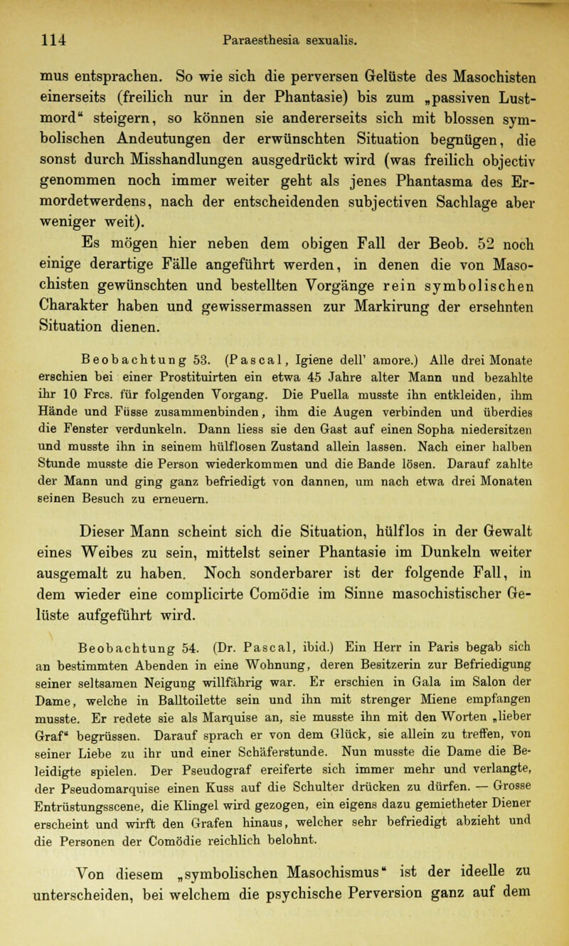 mus entsprachen. So wie sich die perversen Gelüste des Masochisten einerseits (freilich nur in der Phantasie) bis zum „passiven Lust- mord steigern, so können sie andererseits sich mit blossen sym- bolischen Andeutungen der erwünschten Situation begnügen, die sonst durch Misshandlungen ausgedrückt wird (was freilich objectiv genommen noch immer weiter geht als jenes Phantasma des Er- mordetwerdens, nach der entscheidenden subjectiven Sachlage aber weniger weit). Es mögen hier neben dem obigen Fall der Beob. 52 noch einige derartige Fälle angeführt werden, in denen die von Maso- chisten gewünschten und bestellten Vorgänge rein symbolischen Charakter haben und gewissermassen zur Markirung der ersehnten Situation dienen. Beobachtung 53. (Pascal, Igiene dell' amore.) Alle drei Monate erschien bei einer Prostituirten ein etwa 45 Jahre alter Mann und bezahlte ihr 10 Frcs. für folgenden Vorgang. Die Puella musste ihn entkleiden, ihm Hände und Füsse zusammenbinden, ihm die Augen verbinden und überdies die Fenster verdunkeln. Dann liess sie den Gast auf einen Sopha niedersitzen und musste ihn in seinem hülflosen Zustand allein lassen. Nach einer halben Stunde musste die Person wiederkommen und die Bande lösen. Darauf zahlte der Mann und ging ganz befriedigt von dannen, um nach etwa drei Monaten seinen Besuch zu erneuern. Dieser Mann scheint sich die Situation, hülflos in der Gewalt eines Weibes zu sein, mittelst seiner Phantasie im Dunkeln weiter ausgemalt zu haben. Noch sonderbarer ist der folgende Fall, in dem wieder eine complicirte Comödie im Sinne masochistischer Ge- lüste aufgeführt wird. Beobachtung 54. (Dr. Pascal, ibid.) Ein Herr in Paris begab sich an bestimmten Abenden in eine Wohnung, deren Besitzerin zur Befriedigung seiner seltsamen Neigung willfahrig war. Er erschien in Gala im Salon der Dame, welche in Balltoilette sein und ihn mit strenger Miene empfangen musste. Er redete sie als Marquise an, sie musste ihn mit den Worten „lieber Graf begrüssen. Darauf sprach er von dem Glück, sie allein zu treffen, von seiner Liebe zu ihr und einer Schäferstunde. Nun musste die Dame die Be- leidigte spielen. Der Pseudograf ereiferte sich immer mehr und verlangte, der Pseudomarquise einen Kuss auf die Schulter drücken zu dürfen. — Grosse Entrüstungsscene, die Klingel wird gezogen, ein eigens dazu gemietheter Diener erscheint und wirft den Grafen hinaus, welcher sehr befriedigt abzieht und die Personen der Comödie reichlich belohnt. Von diesem „symbolischen Masochismus ist der ideelle zu unterscheiden, bei welchem die psychische Perversion ganz auf dem