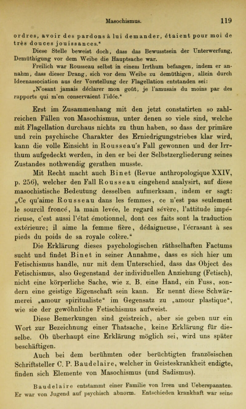 ordres, avoir des pardonsä lui demander, etaient pour moi de tres douces jouissances. Diese Stelle beweist doch, dass das Bewusstsein der Unterwerfung, Demüthigung vor dem Weibe die Hauptsache war. Freilich war Rousseau selbst in einem Irrthum befangen, indem er an- nahm, dass dieser Drang, sich vor dem Weibe zu demüthigen, allein durch Ideenassociation aus der Vorstellung der Flagellation entstanden sei: „N'osant jamais döclarer mon goüt, je l'amusais du moins par des rapports qui m'en conservaient l'idce. Erst im Zusammenhang mit den jetzt constatirten so zahl- reichen Fällen von Masochismus, unter denen so viele sind, welche mit Flagellation durchaus nichts zu thun haben, so dass der primäre und rein psychische Charakter des Erniedrigungstriebes klar wird, kann die volle Einsicht in Rousseau's Fall gewonnen und der Irr- thum aufgedeckt werden, in den er bei der Selbstzergliederung seines Zustandes nothwendig gerathen musste. Mit Recht macht auch Bin et (Revue anthropologique XXIV, p. 256), welcher den Fall Rousseau eingehend analysirt, auf diese masochistische Bedeutung desselben aufmerksam, indem er sagt: „Ce qu'aime Rousseau dans les femmes, ce u'est pas seulement le sourcil fronce, la main levee, le regard severe, l'attitude impe- rieuse, c'est aussi l'e'tat emotionnel, dont ces faits sont la traduction exterieure; il aime la femme fiere, dedaigneuse, l'e'crasant ä ses pieds du poids de sa royale colere. Die Erklärung dieses psychologischen räthselhaften Factums sucht und findet Bin et in seiner Annahme, dass es sich hier um Fetischismus handle, nur mit dem Unterschied, dass das Object des Fetischismus, also Gegenstand der individuellen Anziehung (Fetisch), nicht eine körperliche Sache, wie z. B. eine Hand, ein Fuss, son- dern eine geistige Eigenschaft sein kann. Er nennt diese Schwär- merei „amour spiritualiste im Gegensatz zu „amour plastique, wie sie der gewöhnliche Fetischismus aufweist. Diese Bemerkungen sind geistreich, aber sie geben nur ein Wort zur Bezeichnung einer Thatsache, keine Erklärung für die- selbe. Ob überhaupt eine Erklärung möglich sei, wird uns später beschäftigen. Auch bei dem berühmten oder berüchtigten französischen Schriftsteller C. P. Baudelaire, welcher in Geisteskrankheit endigte, finden sich Elemente von Masochismus (und Sadismus). Baudelaire entstammt einer Familie von Irren und Ueberspannten. Kr war von Jugend auf psychisch abnorm. Entschieden krankhaft war seine