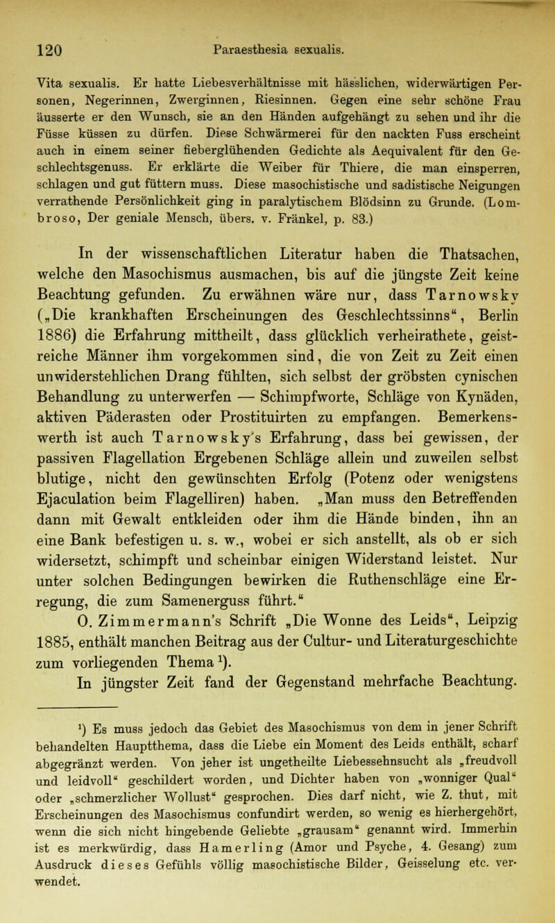 Vita sexualis. Er hatte Liebesverhältnisse mit hässlichen, widerwärtigen Per- sonen, Negerinnen, Zwerginnen, Riesinnen. Gegen eine sehr schöne Frau äusserte er den Wunsch, sie an den Händen aufgehängt zu sehen und ihr die Füsse küssen zu dürfen. Diese Schwärmerei für den nackten Fuss erscheint auch in einem seiner fieberglühenden Gedichte als Aequivalent für den Ge- schlechtsgenuss. Er erklärte die Weiber für Thiere, die man einsperren, schlagen und gut füttern muss. Diese masochistische und sadistische Neigungen verrathende Persönlichkeit ging in paralytischem Blödsinn zu Grunde. (Lom- broso, Der geniale Mensch, übers, v. Fränkel, p. 83.) In der wissenschaftlichen Literatur haben die Thatsachen, welche den Masochismus ausmachen, bis auf die jüngste Zeit keine Beachtung gefunden. Zu erwähnen wäre nur, dass Tarnowsky („Die krankhaften Erscheinungen des Geschlechtssinns, Berlin 1886) die Erfahrung mittheilt, dass glücklich verheirathete, geist- reiche Männer ihm vorgekommen sind, die von Zeit zu Zeit einen unwiderstehlichen Drang fühlten, sich selbst der gröbsten cynischen Behandlung zu unterwerfen — Schimpfworte, Schläge von Kynäden, aktiven Päderasten oder Prostituirten zu empfangen. Bemerkens- werth ist auch Tarnowsky's Erfahrung, dass bei gewissen, der passiven Flagellation Ergebenen Schläge allein und zuweilen selbst blutige, nicht den gewünschten Erfolg (Potenz oder wenigstens Ejaculation beim Flagelliren) haben. „Man muss den Betreffenden dann mit Gewalt entkleiden oder ihm die Hände binden, ihn an eine Bank befestigen u. s. w., wobei er sich anstellt, als ob er sich widersetzt, schimpft und scheinbar einigen Widerstand leistet. Nur unter solchen Bedingungen bewirken die Ruthenschläge eine Er- regung, die zum Samenerguss führt. 0. Zimmermanns Schrift „Die Wonne des Leids, Leipzig 1885, enthält manchen Beitrag aus der Cultur- und Literaturgeschichte zum vorliegenden Themax). In jüngster Zeit fand der Gegenstand mehrfache Beachtung. ') Es muss jedoch das Gebiet des Masochismus von dem in jener Schrift behandelten Hauptthema, dass die Liebe ein Moment des Leids enthält, scharf abgegränzt werden. Von jeher ist ungetheilte Liebessehnsucht als „freudvoll und leidvoll geschildert worden, und Dichter haben von „wonniger Qual oder „schmerzlicher Wollust gesprochen. Dies darf nicht, wie Z. thut, mit Erscheinungen des Masochismus confundirt werden, so wenig es hierhergehört, wenn die sich nicht hingebende Geliebte „grausam genannt wird. Immerhin ist es merkwürdig, dass Hamerling (Amor und Psyche, 4. Gesang) zum Ausdruck dieses Gefühls völlig masochistische Bilder, Geisselung etc. ver- wendet.