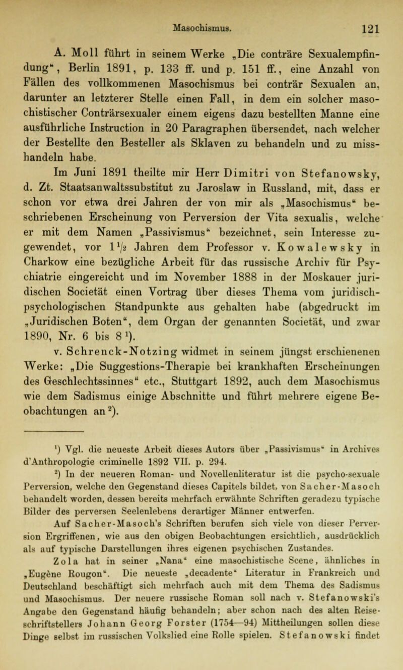 A. Moll führt in seinem Werke „Die conträre Sexualempfin- dung», Berlin 1891, p. 133 ff. und p. 151 ff., eine Anzahl von Fällen des vollkommenen Masochismus bei conträr Sexualen an, darunter an letzterer Stelle einen Fall, in dem ein solcher maso- chistischer Conträrsexualer einem eigens dazu bestellten Manne eine ausführliche Instruction in 20 Paragraphen übersendet, nach welcher der Bestellte den Besteller als Sklaven zu behandeln und zu miss- handeln habe. Im Juni 1891 theilte mir Herr Dimitri von Stefanowsky, d. Zt. Staatsanwaltssubstitut zu Jaroslaw in Russland, mit, dass er schon vor etwa drei Jahren der von mir als „Masochismus be- schriebenen Erscheinung von Perversion der Vita sexualis, welche er mit dem Namen „Passivismus bezeichnet, sein Interesse zu- gewendet , vor 11ji Jahren dem Professor v. Kowalewsky in Charkow eine bezügliche Arbeit für das russische Archiv für Psy- chiatrie eingereicht und im November 1888 in der Moskauer juri- dischen Societät einen Vortrag über dieses Thema vom juridisch- psychologischen Standpunkte aus gehalten habe (abgedruckt im „Juridischen Boten, dem Organ der genannten Societät, und zwar 1890, Nr. 6 bis 8 1). v. Schrenck-Notzing widmet in seinem jüngst erschienenen Werke: „Die Suggestions-Therapie bei krankhaften Erscheinungen des Geschlechtssinnes etc., Stuttgart 1892, auch dem Masochismus wie dem Sadismus einige Abschnitte und führt mehrere eigene Be- obachtungen an2). ') Vgl. die neueste Arbeit dieses Autors über „Passivismus1 in Archivcs d'Anthropologie criminelle 1892 VII. p. 294. 2) In der neueren Roman- und Novellenliteratur ist die psycho-sexuale Perversion, welche den Gegenstand dieses Capitels bildet, von Sacher-Masoch behandelt worden, dessen bereits mehrfach erwähnte Schriften geradezu typische Bilder des perversen Seelenlebens derartiger Männer entwerfen. Auf Sacher-Masoch's Schriften berufen sich viele von dieser Perver- eion Ergriffenen, wie aus den obigen Beobachtungen ersichtlich, ausdrücklich als auf typische Darstellungen ihres eigenen psychischen Zustandes. Zola hat in seiner „Nana eine maaoehistische Scene, ähnliches in .Eugene Rougon'. Die neueste „decadente Literatur in Frankreich und Deutschland beschäftigt sich mehrfach auch mit dem Thema des Sadismus und Masochismus. Der neuere russische Roman soll nach v. Stefanowski's Angabe den Gegenstand häufig behandeln; aber schon nach des alten Reise- Schriftstellers Johann Georg Forster (1754—94) Mittheilungen sollen diese Dinge selbst im russischen Volkslied eine Rolle spielen. Stefanowski findet