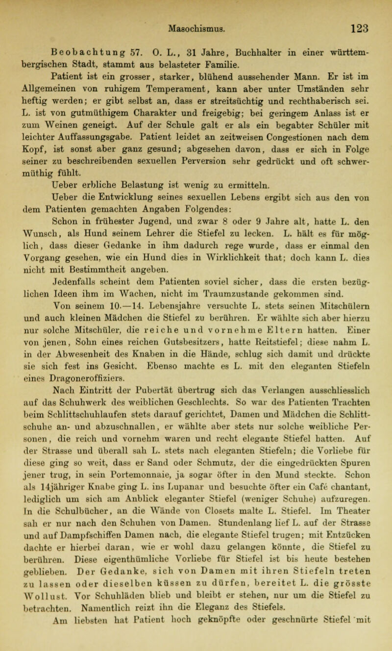 Beobachtung 57. 0. L., 31 Jahre, Buchhalter in einer württem- bergischen Stadt, stammt aus belasteter Familie. Patient ist ein grosser, starker, blühend aussehender Mann. Er ist im Allgemeinen von ruhigem Temperament, kann aber unter Umständen sehr heftig werden; er gibt selbst an, dass er streitsüchtig und rechthaberisch sei. L. ist von gutmüthigem Charakter und freigebig; bei geringem Anlass ist er zum Weinen geneigt. Auf der Schule galt er als ein begabter Schüler mit leichter Auffassungsgabe. Patient leidet an zeitweisen Congestionen nach dem Kopf, ist sonst aber ganz gesund; abgesehen davon, dass er sich in Folge seiner zu beschreibenden sexuellen Perversion sehr gedrückt und oft schwer- müthig fühlt. Ueber erbliche Belastung ist wenig zu ermitteln. Ueber die Entwicklung seines sexuellen Lebens ergibt sich aus den von dem Patienten gemachten Angaben Folgendes: Schon in frühester Jugend, und zwar 8 oder 9 Jahre alt, hatte L. den Wunsch, als Hund seinem Lehrer die Stiefel zu lecken. L. hält es für mög- lich, dass dieser Gedanke in ihm dadurch rege wurde, dass er einmal den Vorgang gesehen, wie ein Hund dies in Wirklichkeit that; doch kann L. dies nicht mit Bestimmtheit angeben. Jedenfalls scheint dem Patienten soviel sicher, dass die ersten bezüg- lichen Ideen ihm im Wachen, nicht in Tiaumzustande gekommen sind. Von seinem 10- —14. Lebensjahre versuchte L. stets seinen Mitschülern und auch kleinen Mädchen die Stiefel zu berühren. Er wühlte sich aber hierzu nur solche Mitschüler, die reiche und vornehme Eltern hatten. Einer von jenen, Sohn eines reichen Gutsbesitzers, hatte Reitstiefel; diese nahm L. in der Abwesenheit des Knaben in die Hände, schlug sich damit und drückte sie sich fest ins Gesicht. Ebenso machte es L. mit den eleganten Stiefeln eines Dragoneroffiziers. Nach Eintritt der Pubertät übertrug sich das Verlangen ausschliesslich auf das Schuhwerk des weiblichen Geschlechts. So war des Patienten Trachten beim Schlittschuhlaufen stets darauf gerichtet, Damen und Mädchen die Schlitt- schuhe an- und abzuschnallen, er wählte aber stets nur solche weibliche Per- sonen , die reich und vornehm waren und recht elegante Stiefel hatten. Auf der Strasse und überall sah L. stets nach eleganten Stiefeln; die Vorliebe für diese ging so weit, dass er Sand oder Schmutz, der die eingedrückten Spuren jener trug, in sein Portemonnaie, ja sogar öfter in den Mund steckte. Schon als 14jähriger Knabe ging L. ins Lupanar und besuchte öfter ein Cafe chantant, lediglich um sich am Anblick eleganter Stiefel (weniger Schuhe) aufzuregen. In die Schulbücher, an die Wände von Closets malte L. Stiefel. Im Theater aah er nur nach den Schuhen von Damen. Stundenlang lief L. auf der Strasse und auf Dampfschiffen Damen nach, die elegante Stiefel trugen; mit Entzücken dachte er hierbei daran, wie er wohl dazu gelangen könnte, die Stiefel zu berühren. Diese eigentümliche Vorliebe für Stiefel ist bis heute bestehen geblieben. Der Gedanke, sich von Damen mit ihren Stiefeln treten zu lassen oder dieselben küssen zu dürfen, bereitet L. die grösste Wollust. Vor Schuhläden blieb und bleibt er stehen, nur um die Stiefel zu betrachten. Namentlich reizt ihn die Eleganz des Stiefels. Am liebsten hat Patient hoch geknöpfte oder geschnürte Stiefel mit