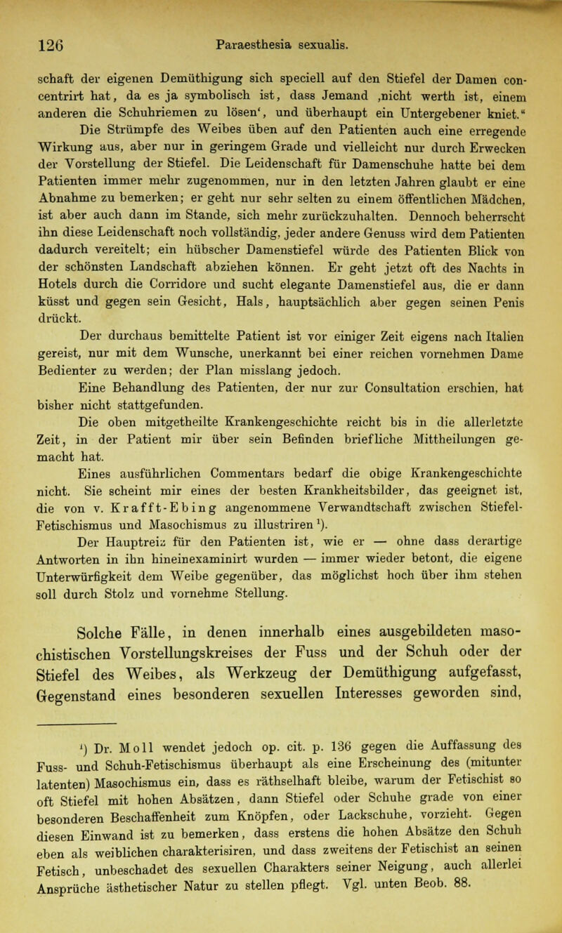 sehaft der eigenen Demüthigung sich speciell auf den Stiefel der Damen con- centrirt hat, da es ja symbolisch ist, dass Jemand ,nicht werth ist, einem anderen die Schuhriemen zu lösen', und überhaupt ein Untergebener kniet. Die Strümpfe des Weibes üben auf den Patienten auch eine erregende Wirkung aus, aber nur in geringem Grade und vielleicht nur durch Erwecken der Vorstellung der Stiefel. Die Leidenschaft für Damenschuhe hatte bei dem Patienten immer mehr zugenommen, nur in den letzten Jahren glaubt er eine Abnahme zu bemerken; er geht nur sehr selten zu einem öffentlichen Mädchen, ist aber auch dann im Stande, sich mehr zurückzuhalten. Dennoch beherrscht ihn diese Leidenschaft noch vollständig, jeder andere Genuss wird dem Patienten dadurch vereitelt; ein hübscher Damenstiefel würde des Patienten Blick von der schönsten Landschaft abziehen können. Er geht jetzt oft des Nachts in Hotels durch die Corridore und sucht elegante Damenstiefel aus, die er dann küsst und gegen sein Gesicht, Hals, hauptsächlich aber gegen seinen Penis drückt. Der durchaus bemittelte Patient ist vor einiger Zeit eigens nach Italien gereist, nur mit dem Wunsche, unerkannt bei einer reichen vornehmen Dame Bedienter zu werden; der Plan misslang jedoch. Eine Behandlung des Patienten, der nur zur Consultation erschien, hat bisher nicht stattgefunden. Die oben mitgetheilte Krankengeschichte reicht bis in die allerletzte Zeit, in der Patient mir über sein Befinden briefliche Mittheilungen ge- macht hat. Eines ausführlichen Commentars bedarf die obige Krankengeschichte nicht. Sie scheint mir eines der besten Krankheitsbilder, das geeignet ist, die von v. Krafft-Ebing angenommene Verwandtschaft zwischen Stiefel- Fetischismus und Masochismus zu illustriren *). Der Hauptreiz für den Patienten ist, wie er — ohne dass derartige Antworten in ihn hineinexaminirt wurden — immer wieder betont, die eigene Unterwürfigkeit dem Weibe gegenüber, das möglichst hoch über ihm stehen soll durch Stolz und vornehme Stellung. Solche Fälle, in denen innerhalb eines ausgebildeten raaso- chistischen Vorstellungskreises der Fuss und der Schuh oder der Stiefel des Weibes, als Werkzeug der Demüthigung aufgefasst, Gegenstand eines besonderen sexuellen Interesses geworden sind, ') Dr. Moll wendet jedoch op. cit. p. 136 gegen die Auffassung des Fuss- und Schuh-Fetischismus überhaupt als eine Erscheinung des (mitunter latenten) Masochismus ein, dass es räthselhaft bleibe, warum der Fetischist so oft Stiefel mit hohen Absätzen, dann Stiefel oder Schuhe grade von einer besonderen Beschaffenheit zum Knöpfen, oder Lackschuhe, vorzieht. Gegen diesen Einwand ist zu bemerken, dass erstens die hohen Absätze den Schuh eben als weiblichen charakterisiren, und dass zweitens der Fetischist an seinen Fetisch, unbeschadet des sexuellen Charakters seiner Neigung, auch allerlei Ansprüche ästhetischer Natur zu stellen pflegt. Vgl. unten Beob. 88.