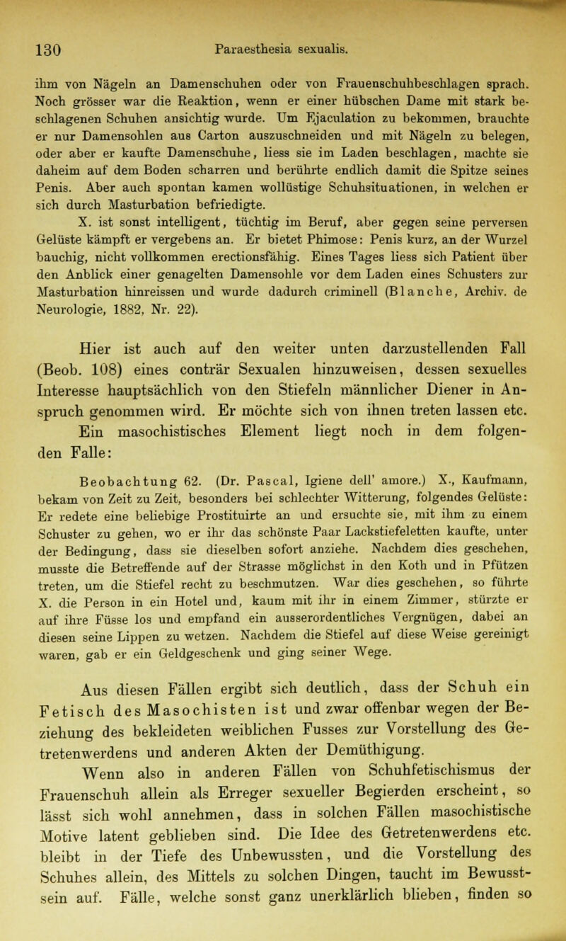 ihm von Nägeln an Damenschuhen oder von Frauenschuhbeschlagen sprach. Noch grösser war die Reaktion, wenn er einer hübschen Dame mit stark be- schlagenen Schuhen ansichtig wurde. Um Ejaculation zu bekommen, brauchte er nur Damensohlen aus Carton auszuschneiden und mit Nägeln zu belegen, oder aber er kaufte Damenschuhe, Hess sie im Laden beschlagen, machte sie daheim auf dem Boden scharren und berührte endlich damit die Spitze seines Penis. Aber auch spontan kamen wollüstige Schuhsituationen, in welchen er sich durch Masturbation befriedigte. X. ist sonst intelligent, tüchtig im Beruf, aber gegen seine perversen Gelüste kämpft er vergebens an. Er bietet Phimose: Penis kurz, an der Wurzel bauchig, nicht vollkommen erectionsfähig. Eines Tages liess sich Patient über den Anblick einer genagelten Damensohle vor dem Laden eines Schusters zur Masturbation hinreissen und wurde dadurch criminell (Blanche, Archiv, de Neurologie, 1882, Nr. 22). Hier ist auch auf den weiter unten darzustellenden Fall (Beob. 108) eines conträr Sexualen hinzuweisen, dessen sexuelles Interesse hauptsächlich von den Stiefeln männlicher Diener in An- spruch genommen wird. Er möchte sich von ihnen treten lassen etc. Ein masochistisches Element liegt noch in dem folgen- den Falle: Beobachtung 62. (Dr. Pascal, Igiene dell' amore.) X., Kaufmann, bekam von Zeit zu Zeit, besonders bei schlechter Witterung, folgendes Gelüste: Er redete eine beliebige Prostituirte an und ersuchte sie, mit ihm zu einem Schuster zu gehen, wo er ihr das schönste Paar Lackstiefeletten kaufte, unter der Bedingung, dass sie dieselben sofort anziehe. Nachdem dies geschehen, musste die Betreffende auf der Strasse möglichst in den Koth und in Pfützen treten, um die Stiefel recht zu beschmutzen. War dies geschehen, so führte X. die Person in ein Hotel und, kaum mit ihr in einem Zimmer, stürzte er auf ihre Füsse los und empfand ein ausserordentliches Vergnügen, dabei an diesen seine Lippen zu wetzen. Nachdem die Stiefel auf diese Weise gereinigt waren, gab er ein Geldgeschenk und ging seiner Wege. Aus diesen Fällen ergibt sich deutlich, dass der Schuh ein Fetisch des Masochisten ist und zwar offenbar wegen der Be- ziehung des bekleideten weiblichen Fusses zur Vorstellung des Ge- tretenwerdens und anderen Akten der Demüthigung. Wenn also in anderen Fällen von Schuhfetischismus der Frauenschuh allein als Erreger sexueller Begierden erscheint, so lässt sich wohl annehmen, dass in solchen Fällen masochistische Motive latent geblieben sind. Die Idee des Getretenwerdens etc. bleibt in der Tiefe des Unbewussten, und die Vorstellung des Schuhes allein, des Mittels zu solchen Dingen, taucht im Bewusst- sein auf. Fälle, welche sonst ganz unerklärlich blieben, finden so