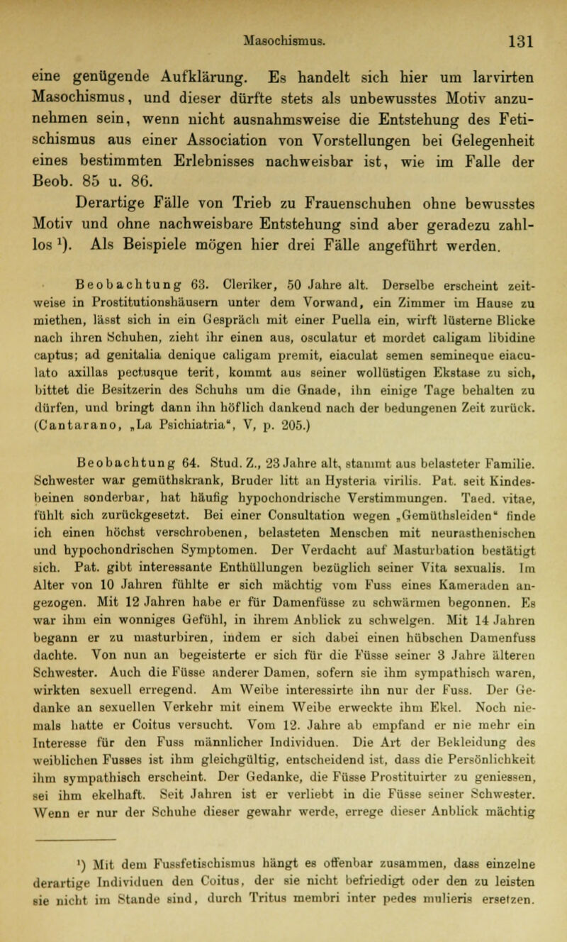 eine genügende Aufklärung. Es handelt sich hier um larvirten Masochismus, und dieser dürfte stets als unbewusstes Motiv anzu- nehmen sein, wenn nicht ausnahmsweise die Entstehung des Feti- schismus aus einer Association von Vorstellungen bei Gelegenheit eines bestimmten Erlebnisses nachweisbar ist, wie im Falle der Beob. 85 u. 86. Derartige Fälle von Trieb zu Frauenschuhen ohne bewusstes Motiv und ohne nachweisbare Entstehung sind aber geradezu zahl- los l). Als Beispiele mögen hier drei Fälle angeführt werden. Beobachtung 63. Cleriker, 50 Jahre alt. Derselbe erscheint zeit- weise in Prostitutionshäusern unter dem Vorwand, ein Zimmer im Hause zu miethen, lässt sich in ein Gespräcli mit einer Puella ein, wirft lüsterne Blicke nach ihren (Schuhen, zieht ihr einen aus, osculatur et mordet caligam libidine captus; ad genitalia denique caligam premit, eiaculat semen semineque eiacu- lato axillas pectusque terit, kommt aus seiner wollüstigen Ekstase zu sich, bittet die Besitzerin des Schuhs um die Gnade, ihn einige Tage behalten zu dürfen, und bringt dann ihn höflich dankend nach der bedungenen Zeit zurück. (Cantarano, „La Psichiatria, V, p. 205.) Beobachtung 64. Stud. Z., 23 Jahre alt, stammt aus belasteter Familie. Schwester war gemüthskrank, Bruder litt an Hysteria virilis. Pat. seit Kindes- beinen sonderbar, hat häufig hypochondrische Verstimmungen. Taed. vitae, fühlt Bich zurückgesetzt. Bei einer Consultation wegen „Gemüthsleiden linde ich einen höchst verschrobenen, belasteten Menseben mit neurasthenischen und hypochondrischen Symptomen. Der Verdacht auf Masturbation bestätigt sich. Pat. gibt interessante Enthüllungen bezüglich seiner Vita sexualis. Im Alter von 10 Jahren fühlte er sich mächtig vom Fuss eines Kameraden an- gezogen. Mit 12 Jahren habe er für Damenfüsse zu schwärmen begonnen. Es war ihm ein wonniges Gefühl, in ihrem Anblick zu schwelgen. Mit 14 Jahren begann er zu masturbiren, indem er sich dabei einen hübschen Damenfuss dachte. Von nun an begeisterte er sich für die Füsse seiner 3 Jahre älteren Schwester. Auch die Füsse anderer Damen, sofern sie ihm sympathisch waren, wirkten sexuell erregend. Am Weibe interessirte ihn nur der Fuss. Der Ge- danke an sexuellen Verkehr mit einem Weibe erweckte ihm Ekel. Noch nie- mals hatte er Coitus versucht. Vom 12. Jahre ab empfand er nie mehr ein Interesse für den Fuss männlicher Individuen. Die Art der Bekleidung des weiblichen Fusses ist ihm gleichgültig, entscheidend ist, dass die Persönlichkeit ihm sympathisch erscheint. Der Gedanke, die Füsse Prostituirter zu geniessen, sei ihm ekelhaft. Seit Jahren ist er verliebt in die Füsse seiner Schwester. Wenn er nur der Schuhe dieser gewahr werde, errege dieser Anblick mächtig ') Mit dem Fussfetischismus hängt es offenbar zusammen, dass einzelne derartige Individuen den Coitus, der sie nicht befriedigt oder den zu leisten sie nicht im Stande sind, durch Tritus membri inter pedes mnlieris ersetzen.