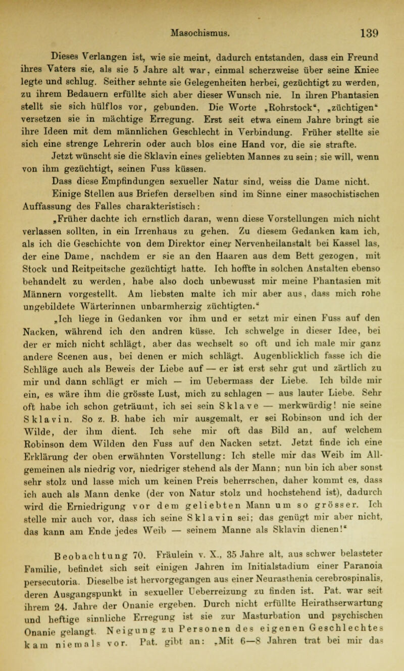 Dieses Verlangen ist, wie sie meint, dadurch entstanden, dass ein Freund ihres Vaters sie, als sie 5 Jahre alt war. einmal scherzweise über seine Kniee legte und schlug. Seither sehnte sie Gelegenheiten herbei, gezüchtigt zu werden, zu ihrem Bedauern erfüllte sich aber dieser Wunsch nie. In ihren Phantasien stellt sie sich hülflos vor, gebunden. Die Worte „Rohrstock, „züchtigen versetzen sie in mächtige Erregung. Erst seit etwa einem Jahre bringt sie ihre Ideen mit dem männlichen Geschlecht in Verbindung. Früher stellte sie sich eine strenge Lehrerin oder auch blos eine Hand vor, die sie strafte. Jetzt wünscht sie die Sklavin eines geliebten Mannes zu sein; sie will, wenn von ihm gezüchtigt, seinen Fuss küssen. Dass diese Empfindungen sexueller Natur sind, weiss die Dame nicht. Einige Stellen aus Briefen derselben sind im Sinne einer masochistischen Auffassung des Falles charakteristisch: „Früher dachte ich ernstlich daran, wenn diese Vorstellungen mich nicht verlassen sollten, in ein Irrenhaus zu gehen. Zu diesem Gedanken kam ich. als ich die Geschichte von dem Direktor einer Nervenheilanstalt bei Kassel las, der eine Dame, nachdem er sie an den Haaren aus dem Bett gezogen, mit Stock und Reitpeitsche gezüchtigt hatte. Ich hoffte in solchen Anstalten ebenso behandelt zu werden, habe also doch unbewusst mir meine Phantasien mit Männern vorgestellt. Am liebsten malte ich mir aber aus, dass mich rohf ungebildete Wärterinnen unbarmherzig züchtigten. „Ich liege in Gedanken vor ihm und er setzt mir einen Fuss auf den Nacken, während ich den andren küsse. Ich schwelge in dieser Idee, bei der er mich nicht schlägt, aber das wechselt so oft und ich male mir ganz andere Scenen aus, bei denen er mich schlägt. Augenblicklich fasse ich die Schläge auch als Beweis der Liebe auf — er ist erst sehr gut und zärtlich zu mir und dann schlägt er mich — im Uebermass der Liebe. Ich bilde mir ein, es wäre ihm die grösste Lust, mich zu schlagen — aus lauter Liebe. Sehr oft habe ich schon geträumt, ich sei sein Sklave — merkwürdig! nie seine Sklavin. So z. B. habe ich mir ausgemalt, er sei Robinson und ich der Wilde, der ihm dient. Ich sehe mir oft das Bild an, auf welchem Robinson dem Wilden den Fuss auf den Nacken setzt. Jetzt finde ich eine Erklärung der oben erwähnten Vorstellung: Ich stelle mir das Weib im All- gemeinen als niedrig vor, niedriger stehend als der Mann; nun bin ich aber sonst sehr stolz und lasse mich um keinen Preis beherrschen, daher kommt es, dass ich auch als Mann denke (der von Natur stolz und hochstehend ist), dadurch wird die Erniedrigung vor dem geliebten Mann um so grösser. Ich stelle mir auch vor, dass ich seine Sklavin sei; das genügt mir aber nicht, das kann am Ende jedes Weib — seinem Manne als Sklavin dienen! Beobachtung 70. Fräulein v. X., 35 Jahre alt. aus schwer belasteter Familie, befindet sich seit einigen Jahren im Initialstadium einer Paranoia persecutoria. Dieselbe ist hervorgegangen aus einer Neurasthenia cerebrospinalis, deren Ausgangspunkt in sexueller Ueberreizung zu finden ist. Pat. war seit ihrem 24. Jahre der Onanie ergeben. Durch nicht erfüllte Heirathserwartung und heftige sinnliche Erregung ist sie zur Masturbation und psychischen Onanie gelangt. Neigung zu Personen des eigenen Geschlechtes kam nie mala vor. P»t gibt an: „Mit 6—S Jahren trat bei mir das