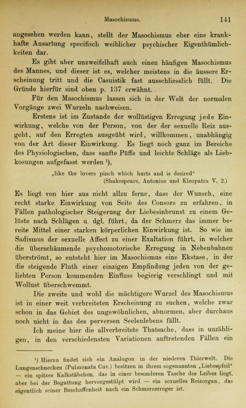 augesehen werden kann, stellt der Masochismus eher eine krank- hafte Ausartung specifisch weiblicher psychischer Eigentümlich- keiten dar. Es gibt aber unzweifelhaft auch einen häufigen Masochismus des Mannes, und dieser ist es, welcher meistens in die äussere Er- scheinung tritt und die Casuistik fast ausschliesslich füllt. Die Gründe hierfür sind oben p. 137 erwähnt. Für den Masochismus lassen sich in der Welt der normalen Vorgänge zwei Wurzeln nachweisen. Erstens ist im Zustande der wollüstigen Erregung jede Ein- wirkung, welche von der Person, von der der sexuelle Reiz aus- geht , auf den Erregten ausgeübt wird, willkommen, unabhängig von der Art dieser Einwirkung. Es liegt noch ganz im Bereiche des Physiologischen, dass sanfte Püffe und leichte Schläge als Lieb- kosungen aufgefasst werden x), „like the lovers pinch which hurts and is desired* (Shakespeare, Antonius und Kleopatra V, 2.) Es liegt von hier aus nicht allzu ferne, dass der Wunsch, eine recht starke Einwirkung von Seite des Consors zu erfahren, in Fällen pathologischer Steigerung der Liebesinbrunst zu einem Ge- lüste nach Schlägen u. dgl. führt, da der Schmerz das immer be- reite Mittel einer starken körperlichen Einwirkung ist. So wie im Sadismus der sexuelle Affect zu einer Exaltation führt, in welcher die überschäumende psychomotorische Erregung in Nebenbahnen überströmt, so entsteht hier im Masochismus eine Ekstase, in der die steigende Fluth einer einzigen Empfindung jeden von der ge- liebten Person kommenden Einfluss begierig verschlingt und mit Wollust überschwemmt. Die zweite und wohl die mächtigere Wurzel des Masochismus ist in einer weit verbreiteten Erscheinung zu suchen, welche zwar schon in das Gebiet des ungewöhnlichen, abnormen, aber durchaus noch nicht in das des perversen Seelenlebens fällt. Ich meine hier die allverbreitete Thatsache, dass in unzähli- gen, in den verschiedensten Variationen auftretenden Fällen ein ') Hierzu findet sich ein Analogon in der niederen Thierwelt. Die Lungenschnecken (Pulmonata Cuv.) besitzen in ihrem sogenannten „Liebespfeil' — ein spitzes Kulkstäbchen, das in einer besonderen Tasche des Leibes liegt, aber bei der Begattung hervorgestülpt wird — ein sexuelles Reizorgan, das eigentlich seiner Beschaffenheit nach ein Schmerzerreger ist.