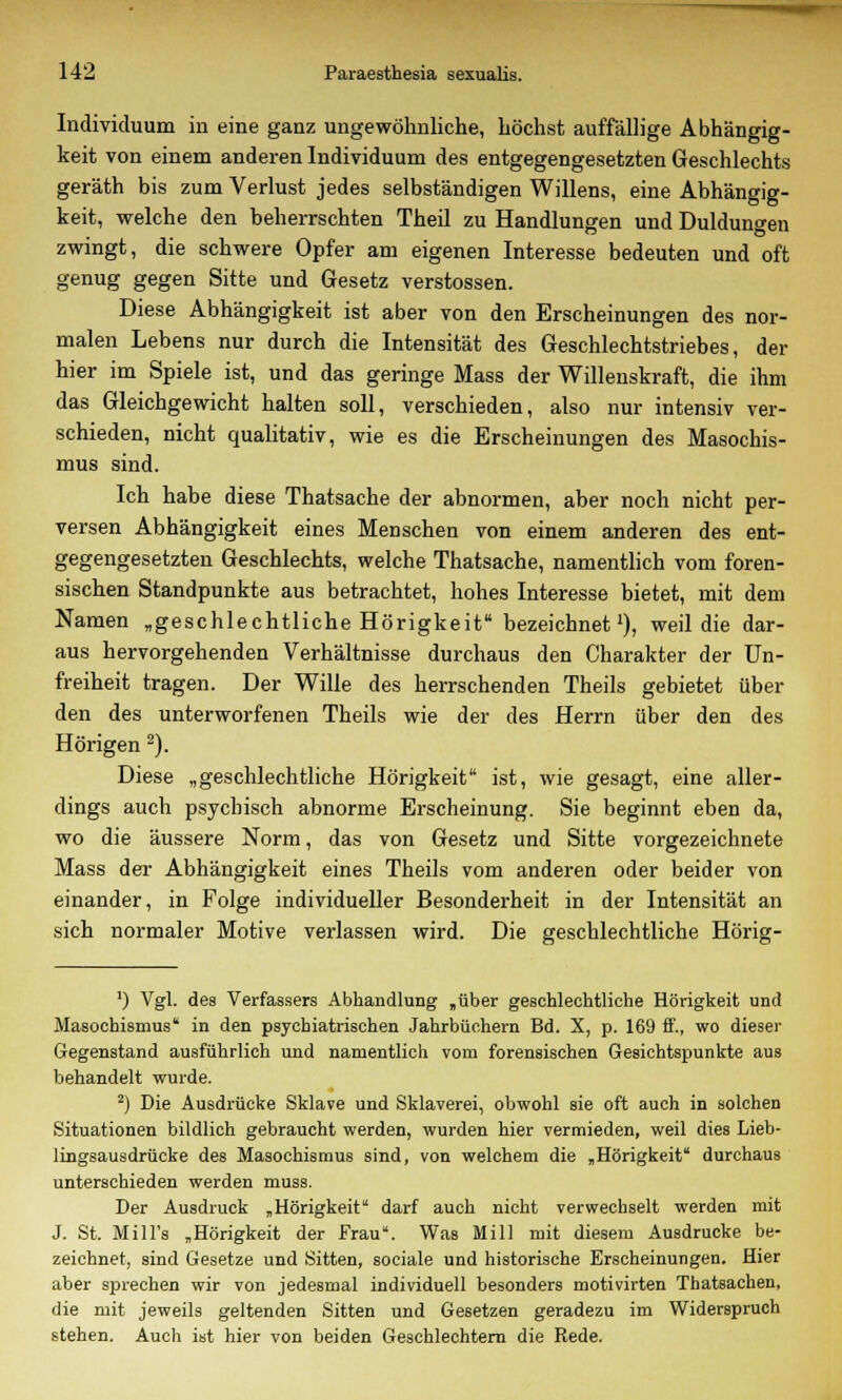 Individuum in eine ganz ungewöhnliche, höchst auffällige Abhängig- keit von einem anderen Individuum des entgegengesetzten Geschlechts geräth bis zum Verlust jedes selbständigen Willens, eine Abhängig- keit, welche den beherrschten Theil zu Handlungen und Duldungen zwingt, die schwere Opfer am eigenen Interesse bedeuten und oft genug gegen Sitte und Gesetz Verstössen. Diese Abhängigkeit ist aber von den Erscheinungen des nor- malen Lebens nur durch die Intensität des Geschlechtstriebes, der hier im Spiele ist, und das geringe Mass der Willenskraft, die ihm das Gleichgewicht halten soll, verschieden, also nur intensiv ver- schieden, nicht qualitativ, wie es die Erscheinungen des Masochis- mus sind. Ich habe diese Thatsache der abnormen, aber noch nicht per- versen Abhängigkeit eines Menschen von einem anderen des ent- gegengesetzten Geschlechts, welche Thatsache, namentlich vom foren- sischen Standpunkte aus betrachtet, hohes Interesse bietet, mit dem Namen „geschlechtliche Hörigkeit bezeichnet1), weil die dar- aus hervorgehenden Verhältnisse durchaus den Charakter der Un- freiheit tragen. Der Wille des herrschenden Theils gebietet über den des unterworfenen Theils wie der des Herrn über den des Hörigen 2). Diese „geschlechtliche Hörigkeit ist, wie gesagt, eine aller- dings auch psychisch abnorme Erscheinung. Sie beginnt eben da, wo die äussere Norm, das von Gesetz und Sitte vorgezeichnete Mass der Abhängigkeit eines Theils vom anderen oder beider von einander, in Folge individueller Besonderheit in der Intensität an sich normaler Motive verlassen wird. Die geschlechtliche Hörig- ') Vgl. des Verfassers Abhandlung „über geschlechtliehe Hörigkeit und Masochismus' in den psychiatrischen Jahrbüchern Bd. X, p. 169 ff., wo dieser Gegenstand ausführlich und namentlich vom forensischen Gesichtspunkte aus behandelt wurde. 2) Die Ausdrücke Sklave und Sklaverei, obwohl sie oft auch in solchen Situationen bildlich gebraucht werden, wurden hier vermieden, weil dies Lieb- lingsausdrücke des Masochismus sind, von welchem die „Hörigkeit durchaus unterschieden werden muss. Der Ausdruck „Hörigkeit darf auch nicht verwechselt werden mit J. St. Mill's „Hörigkeit der Frau. Was Mill mit diesem Ausdrucke be- zeichnet, sind Gesetze und Sitten, sociale und historische Erscheinungen. Hier aber sprechen wir von jedesmal individuell besonders motivirten Thatsachen. die mit jeweils geltenden Sitten und Gesetzen geradezu im Widerspruch stehen. Auch ist hier von beiden Geschlechtern die Rede.