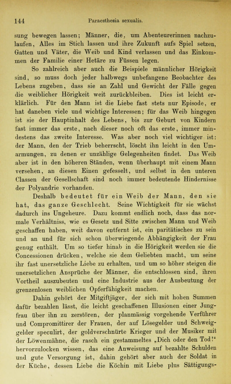 sung bewegen lassen; Männer, die, um Abenteurerinnen nachzu- laufen, Alles im Stich lassen und ihre Zukunft aufs Spiel setzen, Gatten und Väter, die Weib und Kind verlassen und das Einkom- men der Familie einer Hetäre zu Füssen legen. So zahlreich aber auch die Beispiele männlicher Hörigkeit sind, so muss doch jeder halbwegs unbefangene Beobachter des Lebens zugeben, dass sie an Zahl und Gewicht der Fälle gegen die weiblicher Hörigkeit weit zurückbleiben. Dies ist leicht er- klärlich. Für den Mann ist die Liebe fast stets nur Episode, er hat daneben viele und wichtige Interessen; für das Weib hingegen ist sie der Hauptinhalt des Lebens, bis zur Geburt von Kindern fast immer das erste, nach dieser noch oft das erste, immer min- destens das zweite Interesse. Was aber noch viel wichtiger ist: der Mann, den der Trieb beherrscht, löscht ihn leicht in den Um- armungen, zu denen er unzählige Gelegenheiten findet. Das Weib aber ist in den höheren Ständen, wenn überhaupt mit einem Mann versehen, an diesen Einen gefesselt, und selbst in den unteren Classen der Gesellschaft sind noch immer bedeutende Hindernisse der Polyandrie vorhanden. Deshalb bedeutet für ein Weib der Mann, den sie hat, das ganze Geschlecht. Seine Wichtigkeit für sie wächst dadurch ins Ungeheure. Dazu kommt endlich noch, dass das nor- male Verhältniss, wie es Gesetz und Sitte zwischen Mann und Weib geschaffen haben, weit davon entfernt ist, ein paritätisches zu sein und an und für sich schon überwiegende Abhängigkeit der Frau genug enthält. Um so tiefer hinab in die Hörigkeit werden sie die Concessionen drücken, welche sie dem Geliebten macht, um seine ihr fast unersetzliche Liebe zu erhalten, und um so höher steigen die unersetzlichen Ansprüche der Männer, die entschlossen sind, ihren Vortheil auszubeuten und eine Industrie aus der Ausbeutung der grenzenlosen weiblichen Opferfähigkeit machen. Dahin gehört der Mitgiftjäger, der sich mit hohen Summen dafür bezahlen lässt, die leicht geschaffenen Illusionen einer Jung- frau über ihn zu zerstören, der planmässig vorgehende Verführer und Compromittirer der Frauen, der auf Lösegelder und Schweig- gelder speculirt, der goldverschnürte Krieger und der Musiker mit der Löwenmähne, die rasch ein gestammeltes „Dich oder den Tod! hervorzulocken wissen, das eine Anweisung auf bezahlte Schulden und gute Versorgung ist, dahin gehört aber auch der Soldat in der Küche, dessen Liebe die Köchin mit Liebe plus Sättigungs-