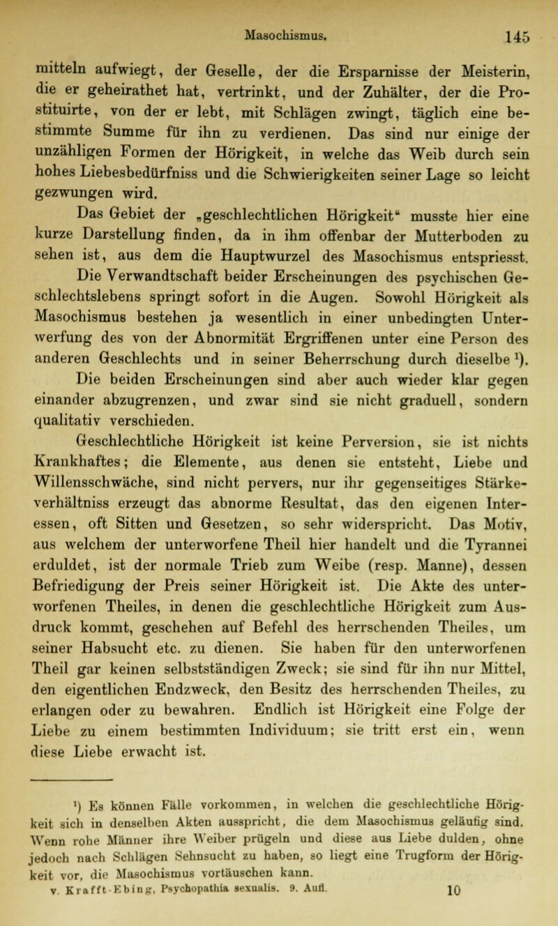 mittein aufwiegt, der Geselle, der die Ersparnisse der Meisterin, die er geheirathet hat, vertrinkt, und der Zuhälter, der die Pro- stituirte, von der er lebt, mit Schlägen zwingt, täglich eine be- stimmte Summe für ihn zu verdienen. Das sind nur einige der unzähligen Formen der Hörigkeit, in welche das Weib durch sein hohes Liebesbedürfniss und die Schwierigkeiten seiner Lage so leicht gezwungen wird. Das Gebiet der „geschlechtlichen Hörigkeit musste hier eine kurze Darstellung finden, da in ihm offenbar der Mutterboden zu sehen ist, aus dem die Hauptwurzel des Masochismus entspriesst. Die Verwandtschaft beider Erscheinungen des psychischen Ge- schlechtslebens springt sofort in die Augen. Sowohl Hörigkeit als Masochismus bestehen ja wesentlich in einer unbedingten Unter- werfung des von der Abnormität Ergriffenen unter eine Person des anderen Geschlechts und in seiner Beherrschung durch dieselbe1). Die beiden Erscheinungen sind aber auch wieder klar gegen einander abzugrenzen, und zwar sind sie nicht graduell, sondern qualitativ verschieden. Geschlechtliche Hörigkeit ist keine Perversion, sie ist nichts Krankhaftes; die Elemente, aus denen sie entsteht, Liebe und Willensschwäche, sind nicht pervers, nur ihr gegenseitiges Stärke- verhältniss erzeugt das abnorme Resultat, das den eigenen Inter- essen, oft Sitten und Gesetzen, so sehr widerspricht. Das Motiv, aus welchem der unterworfene Theil hier handelt und die Tyrannei erduldet, ist der normale Trieb zum Weibe (resp. Manne), dessen Befriedigung der Preis seiner Hörigkeit ist. Die Akte des unter- worfenen Theiles, in denen die geschlechtliche Hörigkeit zum Aus- druck kommt, geschehen auf Befehl des herrschenden Theiles, um seiner Habsucht etc. zu dienen. Sie haben für den unterworfenen Theil gar keinen selbstständigen Zweck; sie sind für ihn nur Mittel, den eigentlichen Endzweck, den Besitz des herrschenden Theiles, zu erlangen oder zu bewahren. Endlich ist Hörigkeit eine Folge der Liebe zu einem bestimmten Individuum; sie tritt erst ein, wenn diese Liebe erwacht ist. ') Es können Fülle vorkommen, in welchen die geschlechtliche Hörig- keit sich in denselben Akten ausspricht, die dem Masochismus geläutig sind. Wenn rohe Männer ihre Weiber prügeln und diese aus Liebe dulden, ohne jedoch nach Schlägen Sehnsucht zu haben, so liegt eine Trugform der Hörig- keit vor, die Masochismus vortäuschen kann. v. Krafft -Bbing, I'sychopathia sexualis. 9. Aufl. IQ