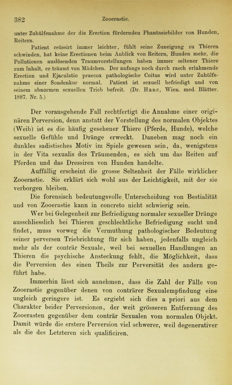 unter ZuhülfeDahme der die Erection fördernden Phantasiebilder von Hunden, Reitern. Patient reüssirt immer leichter, fühlt seine Zuneigung zu Thieren schwinden, hat keine Erectionen beim Anblick von Reitern, Hunden mehr, die Pollutionen auslösenden Traumvorstellungen haben immer seltener Thiere zum Inhalt, er träumt von Mädchen. Der anfangs noch durch rasch erlahmende Erection und Ejaculatio praecox pathologische Coitus wird unter Zuhülfe- nahme einer Sondenkur normal. Patient ist sexuell befriedigt und von. seinem abnormen sexuellen Trieb befreit. (Dr. Hanc, Wien. med. Blätter. 1887. Nr. 5.) Der vorausgehende Fall rechtfertigt die Annahme einer origi- nären Perversion, denn anstatt der Vorstellung des normalen Objektes (Weib) ist es die häufig gesehener Thiere (Pferde, Hunde), welche sexuelle Gefühle und Dränge erweckt. Daneben mag noch ein dunkles sadistisches Motiv im Spiele gewesen sein, da, wenigstens in der Vita sexualis des Träumenden, es sich um das Reiten auf Pferden und das Dressiren von Hunden handelte. Auffällig erscheint die grosse Seltenheit der Fälle wirklicher Zooerastie. Sie erklärt sich wohl aus der Leichtigkeit, mit der sie verborgen bleiben. Die forensisch bedeutungsvolle Unterscheidung von Bestialität und von Zooerastie kann in concreto nicht schwierig sein. Wer bei Gelegenheit zur Befriedigung normaler sexueller Dränge ausschliesslich bei Thieren geschlechtliche Befriedigung sucht und findet, muss vorweg die Vermuthung pathologischer Bedeutung seiner perversen Triebrichtung für sich haben, jedenfalls ungleich mehr als der conträr Sexuale, weil bei sexuellen Handlungen an Thieren die psychische Ansteckung fehlt, die Möglichkeit, dass die Perversion des einen Theils zur Perversität des andern ge- führt habe. Immerhin lässt sich annehmen, dass die Zahl der Fälle von Zooerastie gegenüber denen von conträrer Sexualempfindung eine ungleich geringere ist. Es ergiebt sich dies a priori aus dem Charakter beider Perversionen, der weit grösseren Entfernung des Zooerasten gegenüber dem conträr Sexualen vom normalen Objekt. Damit würde die erstere Perversion viel schwerer, weil degenerativer als die des Letzteren sich qualificiren.