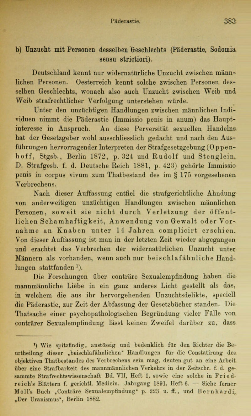 b) Unzucht mit Personen desselben Geschlechts (Päderastie, Sodomia sensu strictiori). Deutschland kennt nur widernatürliche Unzucht zwischen männ- lichen Personen. Oesterreich kennt solche zwischen Personen des- selben Geschlechts, wonach also auch Unzucht zwischen Weib und Weib strafrechtlicher Verfolgung unterstehen würde. Unter den unzüchtigen Handlungen zwischen männlichen Indi- viduen nimmt die Päderastie (Immissio penis in anum) das Haupt- interesse in Anspruch. An diese Perversität sexuellen Handelns hat der Gesetzgeber wohl ausschliesslich gedacht und nach den Aus- führungen hervorragender Interpreten der Strafgesetzgebung (Oppen- hoff, Stgsb., Berlin 1872, p. 324 und Rudolf und Stenglein, D. Strafgesb. f. d. Deutsche Reich 1881, p. 423) gehörte Immissio penis in corpus vivum zum Thatbestand des im § 175 vorgesehenen. Verbrechens. Nach dieser Auffassung entfiel die strafgerichtliche Ahndung von anderweitigen unzüchtigen Handlungen zwischen männlichen Personen, soweit sie nicht durch Verletzung der öffent- lichen Seh am haftigkeit, Anwendung von Gewalt oder Vor- nahme an Knaben unter 14 Jahren complicirt erschien. Von dieser Auffassung ist man in der letzten Zeit wieder abgegangen und erachtet das Verbrechen der widernatürlichen Unzucht unter Männern als vorhanden, wenn auch nur beischlafähnliche Hand- lungen stattfanden l). Die Forschungen über conträre Sexualempfindung haben die mannmännliche Liebe in ein ganz anderes Licht gestellt als das, in welchem die aus ihr hervorgehenden Unzuchtsilelikte, speciell die Päderastie, zur Zeit der Abfassung der Gesetzbücher standen. Die Thatsache einer psychopathologischen Begründung vieler Fälle von conträrer Sexualempfindung lässt keinen Zweifel darüber zu, dass ') Wie spitzfindig, anstössig und bedenklich für den Richter die Be- urtheilung dieser „beischlafähnlichen Handlungen für die Constatirung des objektiven Thatbestandes des Verbrechens sein mag, deuten gut an eine Arbeit über eine Strafbarkeit des mannmännlichen Verkehrs in der Zeitschr. f. d. ge- eammte Strafrechtswissenschaft Bd. VII, Heft 1, sowie eine solche in Fried- reich's Blättern f. gerichtl. Medicin. Jahrgang 1891, Heft 6. — Siehe ferner Moll's Buch „Conträre Sexualempfindung* p. 223 u. ff., und Bernhardi, „Der Uranismus, Berlin 1882.