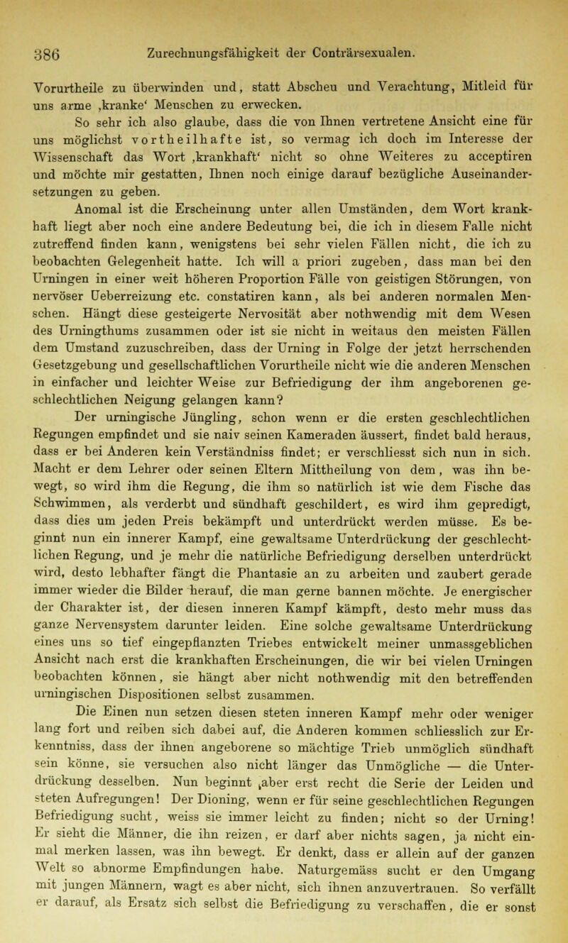 Vorurtheile zu überwinden und, statt Abscheu und Verachtung, Mitleid für uns arme ,kranke' Menschen zu erwecken. So sehr ich also glaube, dass die von Ihnen vertretene Ansicht eine für uns möglichst vortheilhafte ist, so vermag ich doch im Interesse der Wissenschaft das Wort .krankhaft' nicht so ohne Weiteres zu acceptiren und möchte mir gestatten, Ihnen noch einige darauf bezügliche Auseinander- setzungen zu geben. Anomal ist die Erscheinung unter allen Umständen, dem Wort krank- haft liegt aber noch eine andere Bedeutung bei, die ich in diesem Falle nicht zutreffend finden kann, wenigstens bei sehr vielen Fällen nicht, die ich zu beobachten Gelegenheit hatte. Ich will a priori zugeben, dass man bei den Urningen in einer weit höheren Proportion Fälle von geistigen Störungen, von nervöser Ueberreizung etc. constatiren kann, als bei anderen normalen Men- schen. Hängt diese gesteigerte Nervosität aber nothwendig mit dem Wesen des Urningthums zusammen oder ist sie nicht in weitaus den meisten Fällen dem Umstand zuzuschreiben, dass der Urning in Folge der jetzt herrschenden Gesetzgebung und gesellschaftlichen Vorurtheile nicht wie die anderen Menschen in einfacher und leichter Weise zur Befriedigung der ihm angeborenen ge- schlechtlichen Neigung gelangen kann? Der urningische Jüngling, schon wenn er die ersten geschlechtlichen Regungen empfindet und sie naiv seinen Kameraden äussert, findet bald heraus, dass er bei Anderen kein Verständniss findet; er verschliesst sich nun in sich. Macht er dem Lehrer oder seinen Eltern Mittheilung von dem , was ihn be- wegt, so wird ihm die Regung, die ihm so natürlich ist wie dem Fische das Schwimmen, als verderbt und sündhaft geschildert, es wird ihm gepredigt, dass dies um jeden Preis bekämpft und unterdrückt werden müsse. Es be- ginnt nun ein innerer Kampf, eine gewaltsame Unterdrückung der geschlecht- lichen Regung, und je mehr die natürliche Befriedigung derselben unterdrückt wird, desto lebhafter fängt die Phantasie an zu arbeiten und zaubert gerade immer wieder die Bilder herauf, die man gerne bannen möchte. Je energischer der Charakter ist, der diesen inneren Kampf kämpft, desto mehr muss das ganze Nervensystem darunter leiden. Eine solche gewaltsame Unterdrückung eines uns so tief eingepflanzten Triebes entwickelt meiner unmassgeblichen Ansicht nach erst die krankhaften Erscheinungen, die wir bei vielen Urningen beobachten können, sie hängt aber nicht nothwendig mit den betreffenden urningischen Dispositionen selbst zusammen. Die Einen nun setzen diesen steten inneren Kampf mehr oder weniger lang fort und reiben sich dabei auf, die Anderen kommen schliesslich zur Er- kenntniss, dass der ihnen angeborene so mächtige Trieb unmöglich sündhaft sein könne, sie versuchen also nicht länger das Unmögliche — die Unter- drückung desselben. Nun beginnt taber erst recht die Serie der Leiden und steten Aufregungen! Der Dioning, wenn er für seine geschlechtlichen Regungen Befriedigung sucht, weiss sie immer leicht zu finden; nicht so der Urning! Er sieht die Männer, die ihn reizen, er darf aber nichts sagen, ja nicht ein- mal merken lassen, was ihn bewegt. Er denkt, dass er allein auf der ganzen Welt so abnorme Empfindungen habe. Naturgemäss sucht er den Umgang mit jungen Männern, wagt es aber nicht, sich ihnen anzuvertrauen. So verfällt er darauf, als Ersatz sich selbst die Befriedigung zu verschaffen, die er sonst