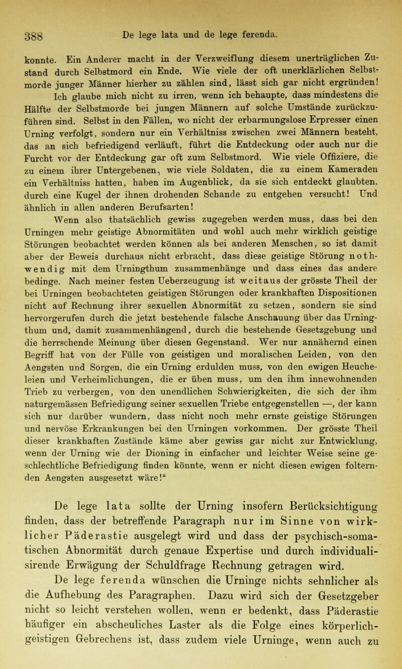 konnte. Ein Anderer macht in der Verzweiflung diesem unerträglichen Zu- stand durch Selbstmord ein Ende. Wie viele der oft unerklärlichen Selbst- morde junger Männer hierher zu zählen sind, lässt sich gar nicht ergründen! Ich glaube mich nicht zu irren, wenn ich behaupte, dass mindestens die Hälfte der Selbstmorde bei jungen Männern auf solche Umstände zurückzu- führen sind. Selbst in den Fällen, wo nicht der erbarmungslose Erpresser einen Urning verfolgt, sondern nur ein Verhältniss zwischen zwei Männern besteht, das an sich befriedigend verläuft, führt die Entdeckung oder auch nur die Furcht vor der Entdeckung gar oft zum Selbstmord. Wie viele Offiziere, die zu einem ihrer Untergebenen, wie viele Soldaten, die zu einem Kameraden ein Verhältniss hatten, haben im Augenblick, da sie sich entdeckt glaubten, durch eine Kugel der ihnen drohenden Schande zu entgehen versucht! Und ähnlich in allen anderen Berufsarten! Wenn also thatsächlich gewiss zugegeben werden muss, dass bei den Urningen mehr geistige Abnormitäten und wohl auch mehr wirklich geistige Störungen beobachtet werden können als bei anderen Menschen, so ist damit aber der Beweis durchaus nicht erbracht, dass diese geistige Störung noth- wendig mit dem Urningthum zusammenhänge und dass eines das andere bedinge. Nach meiner festen Ueberzeugung ist weitaus der grösste Theil der bei Urningen beobachteten geistigen Störungen oder krankhaften Dispositionen nicht auf Rechnung ihrer sexuellen Abnormität zu setzen, sondern sie sind hervorgerufen durch die jetzt bestehende falsche Anschauung über das Urning- thum und, damit zusammenhängend, durch die bestehende Gesetzgebung und die herrschende Meinung über diesen Gegenstand. Wer nur annähernd einen Begriff hat von der Fülle von geistigen und moralischen Leiden, von den Aengsten und Sorgen, die ein Urning erdulden muss, von den ewigen Heuche- leien und Verheimlichungen, die er üben muss, um den ihm innewohnenden Trieb zu verbergen, von den unendlichen Schwierigkeiten, die sich der ihm naturgemässen Befriedigung seiner sexuellen Triebe entgegenstellen —, der kann sich nur darüber wundern, dass nicht noch mehr ernste geistige Störungen und nervöse Erkrankungen bei den Urningen vorkommen. Der grösste Theil dieser krankhaften Zustände käme aber gewiss gar nicht zur Entwicklung, wenn der Urning wie der Dioning in einfacher und leichter Weise seine ge- schlechtliche Befriedigung finden könnte, wenn er nicht diesen ewigen foltern- den Aengsten ausgesetzt wäre! De lege lata sollte der Urning insofern Berücksichtigung finden, dass der betreffende Paragraph nur im Sinne von wirk- licher Päderastie ausgelegt wird und dass der psychisch-soma- tischen Abnormität durch genaue Expertise und durch individuali- sirende Erwägung der Schuldfrage Rechnung getragen wird. De lege ferenda wünschen die Urninge nichts sehnlicher als die Aufhebung des Paragraphen. Dazu wird sich der Gesetzgeber nicht so leicht verstehen wollen, wenn er bedenkt, dass Päderastie häufiger ein abscheuliches Laster als die Folge eines körperlich- geistigen Gebrechens ist, dass zudem viele Urninge, wenn auch zu