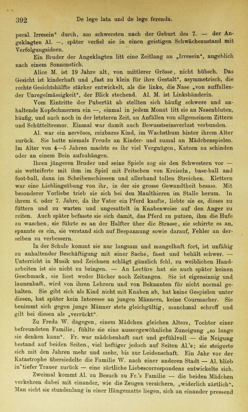 peral. Irresein durch, am schwersten nach der Geburt des 7. — der An- geklagten AI. —. später verfiel sie in einen geistigen Schwächezustand mit Verfolgungsideen. Ein Bruder der Angeklagten litt eine Zeitlang an „Irresein, angeblich nach einem Sonnenstich. Alice M. ist 19 Jahre alt, von mittlerer Grösse, nicht hübsch. Das Gesicht ist kinderhaft und „fast zu klein für ihre Gestalt, asymmetrisch, die rechte Gesichtshälfte stärker entwickelt, als die linke, die Nase „von auffallen- der Unregelmässigkeit, der Blick stechend. AI. M. ist Linkshänderin. Vom Eintritte der Pubertät ab stellten sich häufig schwere und an- haltende Kopfschmerzen ein —, einmal in jedem Monat litt sie an Nasenbluten, häufig, und auch noch in der letzteren Zeit, an Anfällen von allgemeinem Zittern und Schütteltremor. Einmal war damit auch Bewusstseinsverlust verbunden. AI. war ein nervöses, reizbares Kind, im Wachsthum hinter ihrem Alter zurück. Sie hatte niemals Freude an Kinder- und zumal an Mädchenspielen. Im Alter von 4—5 Jahren machte es ihr viel Vergnügen, Katzen zu schinden oder an einem Bein aufzuhängen. Ihren jüngeren Bruder und seine Spiele zog sie den Schwestern vor — sie wetteiferte mit ihm im Spiel mit Peitschen von Kreiseln, base-ball and foot-ball, dann im Scheibenschiessen und allerhand tollen Streichen. Klettern war eine Lieblingsübung von ihr, in der sie grosse Gewandtheit besass. Mit besonderer Vorliebe trieb sie sich bei den Maulthieren im Stalle herum. In ihrem ti. oder 7. Jahre, da ihr Vater ein Pferd kaufte, liebte sie es, dieses zu füttern und zu warten und ungesattelt in Knabenweise auf den Anger zu reiten. Auch später befasste sie sich damit, das Pferd zu putzen, ihm die Hufe zu waschen, sie führte es an der Halfter über die Strasse, sie schirrte es an, spannte es ein, sie verstand sich auf Bespannung sowie darauf, Fehler an der- selben zu verbessern. In der Schule kommt sie nur langsam und mangelhaft fort, ist unfähig zu anhaltender Beschäftigung mit einer Sache, fasst und behält schwer. — Unterricht in Musik und Zeichnen schlägt gänzlich fehl, zu weiblichen Hand- arbeiten ist sie nicht zu bringen. — An Leetüre hat sie auch später keinen Geschmack, sie liest weder Bücher noch Zeitungen. Sie ist eigensinnig und launenhaft, wird von ihren Lehrern und von Bekannten für nicht normal ge- halten. Sie gibt sich als Kind nicht mit Knaben ab, hat keine Gespielen unter diesen, hat später kein Interesse an jungen Männern, keine Courmacher. Sie benimmt sich gegen junge Männer stets gleichgültig, manchmal schroff und gilt bei diesen als „verrückt Zu Freda W. dagegen, einem Mädchen gleichen Alters, Tochter einer befreundeten Familie, fühlte sie eine aussergewohnliche Zuneigung „so lange sie denken kann. Fr. war mädchenhaft zart und gefühlvoll — die Neigung bestand auf beiden Seiten, viel heftiger jedoch auf Seiten Al.'s; sie steigerte sich mit den Jahren mehr und mehr, bis zur Leidenschaft. Ein Jahr vor der Katastrophe übersiedelte die Familie W. nach einer anderen Stadt — AI. blieb in*tiefer Trauer zurück — eine zärtliche Liebescorrespondenz entwickelte sich. Zweimal kommt AI. zu Besuch zu Fr.'s Familie — die beiden Mädchen verkehren dabei mit einander, wie die Zeugen versichern, „widerlich zärtlich. Man sieht sie stundenlang in einer Hängematte liegen, sich an einander pressend