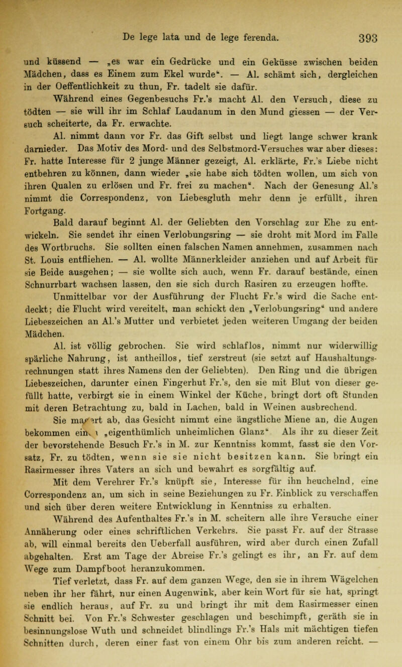 und küssend — „es war ein Gedrücke und ein Geküsse zwischen beiden Mädchen, dass es Einem zum Ekel wurde. — AI. schämt sich, dergleichen in der Oeffentlichkeit zu thun, Fr. tadelt sie dafür. Während eines Gegenbesuchs Fr.'s macht AI. den Versuch, diese zu tödten — sie will ihr im Schlaf Laudanum in den Mund giessen — der Ver- such scheiterte, da Fr. erwachte. AI. nimmt dann vor Fr. das Gift selbst und liegt lange schwer krank darnieder. Das Motiv des Mord- und des Selbstmord-Versuches war aber dieses: Fr. hatte Interesse für 2 junge Männer gezeigt, AI. erklärte, Fr.'s Liebe nicht entbehren zu können, dann wieder „sie habe sich tödten wollen, um sich von ihren Qualen zu erlösen und Fr. frei zu machen. Nach der Genesung Al.'s nimmt die Correspondenz, von Liebesgluth mehr denn je erfüllt, ihren Fortgang. Bald darauf beginnt AI. der Geliebten den Vorschlag zur Ehe zu ent- wickeln. Sie sendet ihr einen Verlobungsring — sie droht mit Mord im Falle des Wortbruchs. Sie sollten einen falschen Namen annehmen, zusammen nach St. Louis entfliehen. — AI. wollte Männerkleider anziehen und auf Arbeit für sie Beide ausgehen; — sie wollte sich auch, wenn Fr. darauf bestände, einen Schnurrbart wachsen lassen, den sie sich durch Rasiren zu erzeugen hoffte. Unmittelbar vor der Ausführung der Flucht Fr.'s wird die Sache ent- deckt; die Flucht wird vereitelt, man schickt den „Verlobungsring und andere Liebeszeichen an Al.'s Mutter und verbietet jeden weiteren Umgang der beiden Mädchen. AI. ist völlig gebrochen. Sie wird schlaflos, nimmt nur widerwillig spärliche Nahrung, ist antheillos, tief zerstreut (sie setzt auf Haushaltungs- rechnungen statt ihres Namens den der Geliebten). Den Ring und die übrigen Liebeszeichen, darunter einen Fingerhut Fr.'s, den sie mit Blut von dieser ge- füllt hatte, verbirgt sie in einem Winkel der Küche, bringt dort oft Stunden mit deren Betrachtung zu, bald in Lachen, bald in Weinen ausbrechend. Sie ma/'irt ab, das Gesicht nimmt eine ängstliche Miene an, die Augen bekommen enu \ „eigenthümlieh unheimlichen Glanz Als ihr zu dieser Zeit der bevorstehende Besuch Fr.'s in M. zur Kenntniss kommt, fasst sie den Vor- satz, Fr. zu tödten, wenn sie sie nicht besitzen kann. Sie bringt ein Rasirmesser ihres Vaters an sich und bewahrt es sorgfältig auf. Mit dem Verehrer Fr.'s knüpft sie, Interesse für ihn heuchelnd, eine Correspondenz an, um sich in seine Beziehungen zu Fr. Einblick zu verschaffen und sich über deren weitere Entwicklung in Kenntniss zu erhalten. Während des Aufenthaltes Fr.'s in M. scheitern alle ihre Versuche einer Annäherung oder eines schriftlichen Verkehrs. Sie passt Fr. auf der Strasse ab, will einmal bereits den Ueberfall ausführen, wird aber durch einen Zufall abgehalten. Erst am Tage der Abreise Fr.'s gelingt es ihr, an Fr. auf dem Wege zum Dampfboot heranzukommen. Tief verletzt, dass Fr. auf dem ganzen Wege, den sie in ihrem Wägelchen neben ihr her fährt, nur einen Augenwink, aber kein Wort für sie hat, springt sie endlich heraus, auf Fr. zu und bringt ihr mit dem Rasirmesser einen Schnitt bei. Von Fr.'s Schwester geschlagen und beschimpft, geräth sie in besinnungslose Wuth und schneidet blindlings Fr.'s Hals mit mächtigen tiefen Schnitten durch, deren einer fast von einem Ohr bis zum anderen reicht. —