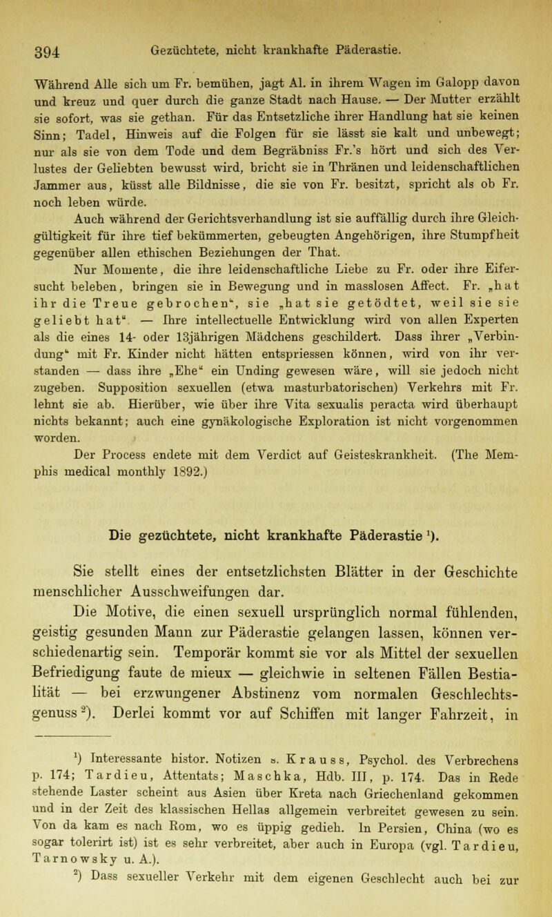 Während Alle sich um Fr. bemühen, jagt AI. in ihrem Wagen im Galopp davon und kreuz und quer durch die ganze Stadt nach Hause. — Der Mutter erzählt sie sofort, was sie gethan. Für das Entsetzliche ihrer Handlung hat sie keinen Sinn; Tadel, Hinweis auf die Folgen für sie lässt sie kalt und unbewegt; nur als sie von dem Tode und dem Begräbniss Fr.'s hört und sich des Ver- lustes der Geliebten bewusst wird, bricht sie in Thränen und leidenschaftlichen Jammer aus, küsst alle Bildnisse, die sie von Fr. besitzt, spricht als ob Fr. noch leben würde. Auch während der Gerichtsverhandlung ist sie auffällig durch ihre Gleich- gültigkeit für ihre tief bekümmerten, gebeugten Angehörigen, ihre Stumpfheit gegenüber allen ethischen Beziehungen der That. Nur Momente, die ihre leidenschaftliche Liebe zu Fr. oder ihre Eifer- sucht beleben, bringen sie in Bewegung und in masslosen Affect. Fr. „hat ihr die Treue gebrochen, sie „hat sie getödtet, weil sie sie geliebt hat — Ihre intellectuelle Entwicklung wird von allen Experten als die eines 14- oder 13jährigen Mädchens geschildert. Dass ihrer „Verbin- dung mit Fr. Kinder nicht hätten entspriessen können, wird von ihr ver- standen — dass ihre „Ehe ein Unding gewesen wäre, will sie jedoch nicht zugeben. Supposition sexuellen (etwa masturbatorischen) Verkehrs mit Fr. lehnt sie ab. Hierüber, wie über ihre Vita sexualis peracta wird überhaupt nichts bekannt; auch eine gynäkologische Exploration ist nicht vorgenommen worden. Der Process endete mit dem Verdict auf Geisteskrankheit. (The Mem- phis medical monthly 1892.) Die gezüchtete, nicht krankhafte Päderastie'). Sie stellt eines der entsetzlichsten Blätter in der Geschichte menschlicher Ausschweifungen dar. Die Motive, die einen sexuell ursprünglich normal fühlenden, geistig gesunden Mann zur Päderastie gelangen lassen, können ver- schiedenartig sein. Temporär kommt sie vor als Mittel der sexuellen Befriedigung faute de mieux — gleichwie in seltenen Fällen Bestia- lität — bei erzwungener Abstinenz vom normalen Geschlechts- genuss2). Derlei kommt vor auf Schiffen mit langer Fahrzeit, in 1) Interessante bistor. Notizen a. K r a u s s, Psychol. des Verbrechens p. 174; Tardieu, Attentats; Maschka, Hdb. III, p. 174. Das in Rede stehende Laster scheint aus Asien über Kreta nach Griechenland gekommen und in der Zeit des klassischen Hellas allgemein verbreitet gewesen zu sein. Von da kam es nach Rom, wo es üppig gedieh. In Persien, China (wo es sogar tolerirt ist) ist es sehr verbreitet, aber auch in Europa (vgl. Tardieu, Tarnowsky u. A.). 2) Dass sexueller Verkehr mit dem eigenen Geschlecht auch bei zur