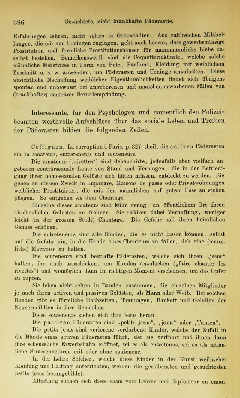 Erfahrungen lehren, nicht selten in Grossstädten. Aus zahlreichen Mitthei- lungen, die mir von Urningen zugingen, geht auch hervor, dass gewerbsmässige Prostitution und förmliche Prostitutionshäuser für mannmännliche Liebe da- selbst bestehen. Bemerkenswerth sind die Coquetteriekünste, welche solche männliche Meretrices in Form von Putz, Parfüms, Kleidung mit weiblichem Zuschnitt u. s. w. anwenden, um Päderasten und Urninge anzulocken. Diese absichtliche Nachäffung weiblicher Eigenthümlichkeiten findet sich übrigens spontan und unbewusst bei angeborenen und manchen erworbenen Fällen von (krankhafter) conträrer Sexualempfindung. Interessante, für den Psychologen und namentlich den Polizei- bearaten werthvolle Aufschlüsse über das sociale Leben und Treiben der Päderasten bilden die folgenden Zeilen. Coffignon, La corruption ä Paris, p. 327, theilt die activen Päderasten ein in amateurs, entreteneurs und souteneurs. Die amateurs („rivettes) sind debauchirte, jedenfalls aber vielfach an- geboren conträrsexuale Leute von Stand und Vermögen, die in der Befriedi- gung ihrer homosexualen Gelüste sich hüten müssen, entdeckt zu werden. Sie gehen zu diesem Zweck in Lupanare, Maisons de passe oder Privatwohnungen weiblicher Prostituirter, die mit den männlichen auf gutem Fuss zu stehen pflegen. So entgehen sie dem Chantage. Einzelne dieser amateurs sind kühn genug, an öffentlichem Ort ihren abscheulichen Gelüsten zu fröhnen. Sie riskiren dabei Verhaftung, weniger leicht (in der grossen Stadt) Chantage. Die Gefahr soll ihren heimlichen Genuss erhöhen. Die entreteneurs sind alte Sünder, die es nicht lassen können, selbst auf die Gefahr hin, in die Hände eines Chanteurs zu fallen, sich eine (männ- liche) Maitresse zu halten. Die souteneurs sind bestrafte Päderasten, welche sich ihren „Jesus halten, ihn auch ausschicken, um Kunden anzulocken („faire chanter les rivettes) und womöglich dann im richtigen Moment erscheinen, um das Opfer zu rupfen. Sie leben nicht selten in Banden zusammen, die einzelnen Mitglieder je nach ihren activen und passiven Gelüsten, als Mann oder Weib. Bei solchen Banden gibt es förmliche Hochzeiten, Trauungen, Bankett und Geleiten der Neuvermählten in ihre Gemächer. Diese souteneurs ziehen sich ihre Jesus heran. Die passiven Päderasten sind „petits Jesus, „Jesus oder „Tanten. Die petits Jesus sind verlorene verdorbene Kinder, welche der Zufall in die Hände eines activen Päderasten führt, der sie verführt und ihnen dann ihre scheussliche Erwerbsbahn eröffnet, sei es als entretenus, sei es als männ- liche Strassenhetären mit oder ohne souteneur. In der Lehre Solcher, welche diese Kinder in der Kunst weibischer Kleidung und Haltung unterrichten, werden die geriebensten und gesuchtesten 1 petits Jesus herangebildet. Allmählig suchen sich diese dann vom Lehrer und Exploiteur zu eman-