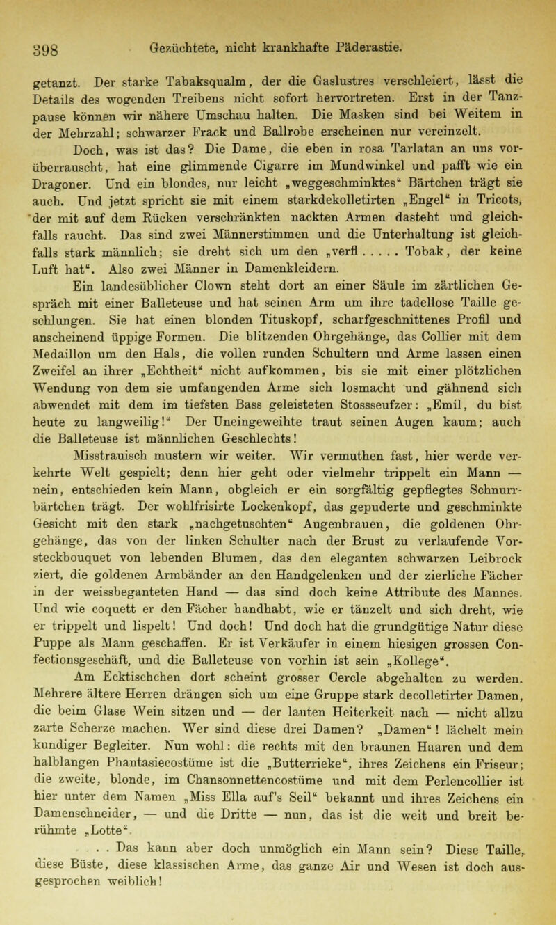 getanzt. Der starke Tabaksqualm, der die Gaslustres verschleiert, lässt die Details des -wogenden Treibens nicht sofort hervortreten. Erst in der Tanz- pause können wir nähere Umschau halten. Die Masken sind bei Weitem in der Mehrzahl; schwarzer Frack und Ballrobe erscheinen nur vereinzelt. Doch, was ist das? Die Dame, die eben in rosa Tarlatan an uns vor- überrauscht, hat eine glimmende Cigarre im Mundwinkel und pafft wie ein Dragoner. Und ein blondes, nur leicht „weggeschminktes Bärtchen trägt sie auch. Und jetzt spricht sie mit einem starkdekolletirten „Engel in Tricots, 'der mit auf dem Rücken verschränkten nackten Armen dasteht und gleich- falls raucht. Das sind zwei Männerstimmen und die Unterhaltung ist gleich- falls stark männlich; sie dreht sich um den „verfl Tobak, der keine Luft hat. Also zwei Männer in Damenkleidern. Ein landesüblicher Clown steht dort an einer Säule im zärtlichen Ge- spräch mit einer Balleteuse und hat seinen Arm um ihre tadellose Taille ge- schlungen. Sie hat einen blonden Tituskopf, scharfgeschnittenes Profil und anscheinend üppige Formen. Die blitzenden Ohrgehänge, das Collier mit dem Medaillon um den Hals, die vollen runden Schultern und Arme lassen einen Zweifel an ihrer „Echtheit nicht aufkommen, bis sie mit einer plötzlichen Wendung von dem sie umfangenden Arme sich losmacht und gähnend sich abwendet mit dem im tiefsten Bass geleisteten Stossseufzer: „Emil, du bist heute zu langweilig! Der Uneingeweihte traut seinen Augen kaum; auch die Balleteuse ist männlichen Geschlechts! Misstrauisch mustern wir weiter. Wir vermuthen fast, hier werde ver- kehrte Welt gespielt; denn hier geht oder vielmehr trippelt ein Mann — nein, entschieden kein Mann, obgleich er ein sorgfältig gepflegtes Schnurr- bärtchen trägt. Der wohlfrisirte Lockenkopf, das gepuderte und geschminkte Gesicht mit den stark „nachgetuschten Augenbrauen, die goldenen Ohr- gehänge, das von der linken Schulter nach der Brust zu verlaufende Vor- steckbouquet von lebenden Blumen, das den eleganten schwarzen Leibrock ziert, die goldenen Armbänder an den Handgelenken und der zierliche Fächer in der weissbeganteten Hand — das sind doch keine Attribute des Mannes. Und wie coquett er den Fächer handhabt, wie er tänzelt und sich dreht, wie er trippelt und lispelt! Und doch! Und doch hat die grundgütige Natur diese Puppe als Mann geschaffen. Er ist Verkäufer in einem hiesigen grossen Con- fectionsgeschäft, und die Balleteuse von vorhin ist sein „Kollege. Am Ecktischchen dort scheint grosser Cercle abgehalten zu werden. Mehrere ältere Herren drängen sich um eine Gruppe stark decolletirter Damen, die beim Glase Wein sitzen und — der lauten Heiterkeit nach — nicht allzu zarte Scherze machen. Wer sind diese drei Damen? „Damen! lächelt mein kundiger Begleiter. Nun wohl: die rechts mit den braunen Haaren und dem halblangen Phantasiecostüme ist die „Butterrieke, ihres Zeichens ein Friseur; die zweite, blonde, im Chansonnettencostüme und mit dem Perlencollier ist hier unter dem Namen „Miss Ella auf's Seil bekannt und ihres Zeichens ein Damenschneider, — und die Dritte — nun, das ist die weit und breit be- rühmte „Lotte . . Das kann aber doch unmöglich ein Mann sein? Diese Taille, diese Büste, diese klassischen Anne, das ganze Air und Wesen ist doch aus- gesprochen weiblich!