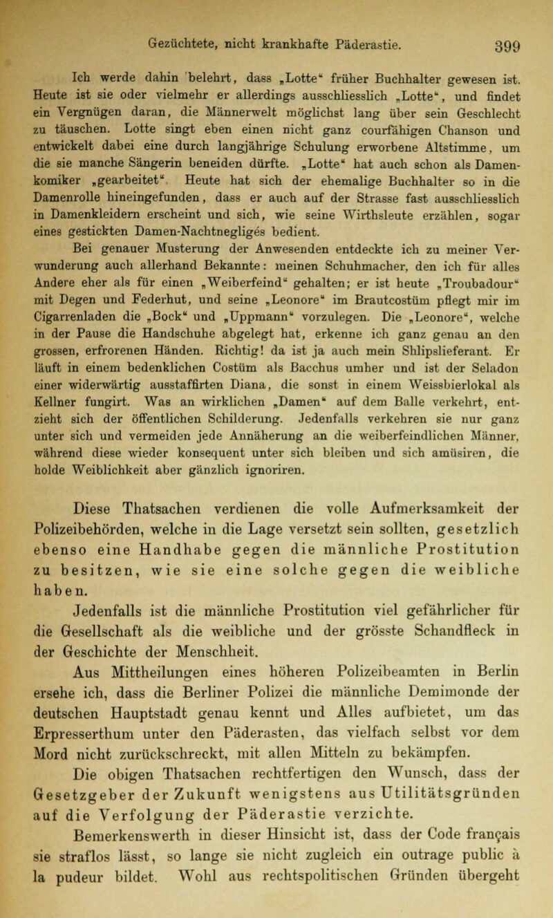 Ich werde dahin belehrt, dass „Lotte früher Buchhalter gewesen ist. Heute ist sie oder vielmehr er allerdings ausschliesslich „Lotte, und findet ein Vergnügen daran, die Männerwelt möglichst lang über sein Geschlecht zu täuschen. Lotte singt eben einen nicht ganz courfähigen Chanson und entwickelt dabei eine durch langjährige Schulung erworbene Altstimme, um die sie manche Sängerin beneiden dürfte. „Lotte hat auch schon als Damen- komiker „gearbeitet Heute hat sich der ehemalige Buchhalter so in die Damenrolle hineingefunden, dass er auch auf der Strasse fast ausschliesslich in Damenkleidern erscheint und sich, wie seine Wirthsleute erzählen, sogar eines gestickten Damen-Nachtnegliges bedient. Bei genauer Musterung der Anwesenden entdeckte ich zu meiner Ver- wunderung auch allerhand Bekannte: meinen Schuhmacher, den ich für alles Andere eher als für einen „Weiberfeind gehalten; er ist heute „Troubadour mit Degen und Federhut, und seine „Leonore im Brautcostüm pflegt mir im Cigarrenladen die „Bock und „Uppmann vorzulegen. Die „Leonore, welche in der Pause die Handschuhe abgelegt hat, erkenne ich ganz genau an den grossen, erfrorenen Händen. Richtig! da ist ja auch mein Shlipslieferant. Er läuft in einem bedenklichen Costüm als Bacchus umher und ist der Seladon einer widerwärtig ausstaffirten Diana, die sonst in einem Weissbierlokal als Kellner fungirt. Was an wirklichen „Damen auf dem Balle verkehrt, ent- zieht sich der öffentlichen Schilderung. Jedenfalls verkehren sie nur ganz unter sich und vermeiden jede Annäherung an die weiberfeindlichen Männer, während diese wieder konsequent unter sich bleiben und sich amüsiren, die holde Weiblichkeit aber gänzlich ignoriren. Diese Thatsachen verdienen die volle Aufmerksamkeit der Polizeibehörden, welche in die Lage versetzt sein sollten, gesetzlich ebenso eine Handhabe gegen die männliche Prostitution zu besitzen, wie sie eine solche gegen die weibliche haben. Jedenfalls ist die männliche Prostitution viel gefährlicher für die Gesellschaft als die weibliche und der grösste Schandfleck in der Geschichte der Menschheit. Aus Mittheilungen eines höheren Polizeibeamten in Berlin ersehe ich, dass die Berliner Polizei die männliche Demimonde der deutschen Hauptstadt genau kennt und Alles aufbietet, um das Erpresserthum unter den Päderasten, das vielfach selbst vor dem Mord nicht zurückschreckt, mit allen Mitteln zu bekämpfen. Die obigen Thatsachen rechtfertigen den Wunsch, dass der Gesetzgeber der Zukunft wenigstens aus Utilitätsgründen auf die Verfolgung der Päderastie verzichte. Bemerkenswerth in dieser Hinsicht ist, dass der Code francais sie straflos lässt, so lange sie nicht zugleich ein outrage public ä la pudeur bildet. Wohl aus rechtspolitischen Gründen übergeht