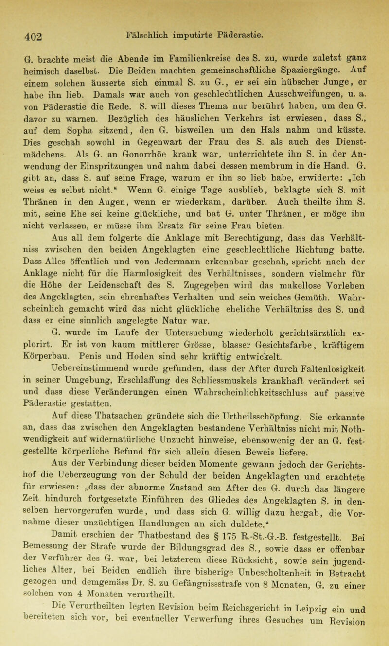 G. brachte meist die Abende im Familienkreise des S. zu, wurde zuletzt ganz heimisch daselbst. Die Beiden machten gemeinschaftliche Spaziergänge. Auf einem solchen äusserte sich einmal S. zu G., er sei ein hübscher Junge, er habe ihn lieb. Damals war auch von geschlechtlichen Ausschweifungen, u. a. von Päderastie die Rede. S. will dieses Thema nur berührt haben, um den G. davor zu warnen. Bezüglich des häuslichen Verkehrs ist erwiesen, dass S., auf dem Sopha sitzend, den G. bisweilen um den Hals nahm und küsste. Dies geschah sowohl in Gegenwart der Frau des S. als auch des Dienst- mädchens. Als G. an Gonorrhöe krank war, unterrichtete ihn S. in der An- wendung der Einspritzungen und nahm dabei dessen membrum in die Hand. G. gibt an, dass S. auf seine Frage, warum er ihn so lieb habe, erwiderte: „Ich weiss es selbst nicht. Wenn G. einige Tage ausblieb, beklagte sich S. mit Thränen in den Augen, wenn er wiederkam, darüber. Auch theilte ihm S. mit, seine Ehe sei keine glückliche, und bat G. unter Thränen, er möge ihn nicht verlassen, er müsse ihm Ersatz für seine Frau bieten. Aus all dem folgerte die Anklage mit Berechtigung, dass das Verhält- niss zwischen den beiden Angeklagten eine geschlechtliche Richtung hatte. Dass Alles öffentlich und von Jedermann erkennbar geschah, spricht nach der Anklage nicht für die Harmlosigkeit des Verhältnisses, sondern vielmehr für die Höhe der Leidenschaft des S. Zugegeben wird das makellose Vorleben des Angeklagten, sein ehrenhaftes Verhalten und sein weiches Gemüth. Wahr- scheinlich gemacht wird das nicht glückliche eheliche Verhältniss des S. und dass er eine sinnlich angelegte Natur war. G. wurde im Laufe der Untersuchung wiederholt gerichtsärztlich ex- plorirt. Er ist von kaum mittlerer Grösse, blasser Gesichtsfarbe, kräftigem Körperbau. Penis und Hoden sind sehr kräftig entwickelt. Uebereinstimmend wurde gefunden, dass der After durch Faltenlosigkeit in seiner Umgebung, Erschlaffung des Schliessmuskels krankhaft verändert sei und dass diese Veränderungen einen Wahrscheinlichkeitsschluss auf passive Päderastie gestatten. Auf diese Thatsachen gründete sich die Urtheilsschöpfung. Sie erkannte an, dass das zwischen den Angeklagten bestandene Verhältniss nicht mit Noth- wendigkeit auf widernatürliche Unzucht hinweise, ebensowenig der an G. fest- gestellte körperliche Befund für sich allein diesen Beweis liefere. Aus der Verbindung dieser beiden Momente gewann jedoch der Gerichts- hof die Ueberzeugung von der Schuld der beiden Angeklagten und erachtete für erwiesen: „dass der abnorme Zustand am After des G. durch das längere Zeit hindurch fortgesetzte Einführen des Gliedes des Angeklagten S. in den- selben hervorgerufen wurde, und dass sich G. willig dazu hergab, die Vor- nahme dieser unzüchtigen Handlungen an sich duldete. Damit erschien der Thatbestand des § 175 R.-St.-G.-B. festgestellt. Bei Bemessung der Strafe wurde der Bildungsgrad des S., sowie dass er offenbar der Verführer des G. war, bei letzterem diese Rücksicht, sowie sein jugend- liches Alter, bei Beiden endlich ihre bisherige Unbescholtenheit in Betracht gezogen und demgemäss Dr. S. zu Gefängnissstrafe von 8 Monaten, G. zu einer solchen von 4 Monaten verurtheilt. Die Verurtheilten legten Revision beim Reichsgericht in Leipzig ein und bereiteten sich vor, bei eventueller Verwerfung ihres Gesuches um Revision