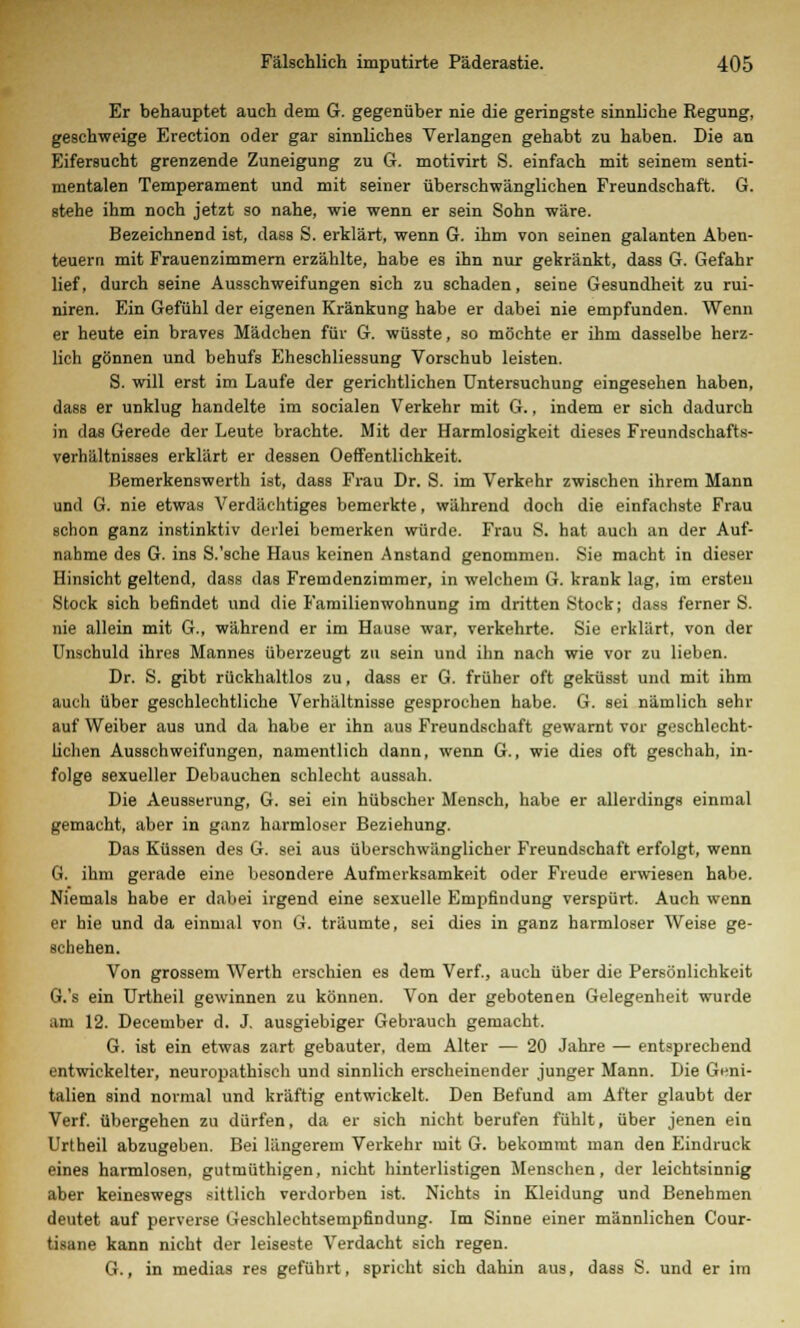 Er behauptet auch dem G. gegenüber nie die geringste sinnliche Regung, geschweige Erection oder gar sinnliches Verlangen gehabt zu haben. Die an Eifersucht grenzende Zuneigung zu 6. motivirt S. einfach mit seinem senti- mentalen Temperament und mit seiner überschwänglichen Freundschaft. G. stehe ihm noch jetzt so nahe, wie wenn er sein Sohn wäre. Bezeichnend ist, dass S. erklärt, wenn G. ihm von seinen galanten Aben- teuern mit Frauenzimmern erzählte, habe es ihn nur gekränkt, dass G. Gefahr lief, durch seine Ausschweifungen sich zu schaden, seine Gesundheit zu rui- niren. Ein Gefühl der eigenen Kränkung habe er dabei nie empfunden. Wenn er heute ein braves Mädchen für G. wüsste, so möchte er ihm dasselbe herz- lich gönnen und behufs Eheschliessung Vorschub leisten. S. will erst im Laufe der gerichtlichen Untersuchung eingesehen haben, dass er unklug handelte im socialen Verkehr mit G., indem er sich dadurch in das Gerede der Leute brachte. Mit der Harmlosigkeit dieses Freundschafts- verhältnisses erklärt er dessen Oeffentlichkeit. Bemerkenswerth ist, dass Frau Dr. S. im Verkehr zwischen ihrem Mann und G. nie etwas Verdächtiges bemerkte, während doch die einfachste Frau schon ganz instinktiv derlei bemerken würde. Frau S. hat auch an der Auf- nahme des G. ins S.'sche Haus keinen Anstand genommen. Sie macht in dieser Hinsicht geltend, dass das Fremdenzimmer, in welchem G. krank lag, im ersten Stock sich befindet und die Familienwohnung im dritten Stock; dass ferner S. nie allein mit G., während er im Hause war, verkehrte. Sie erklärt, von der Unschuld ihres Mannes überzeugt zu sein und ihn nach wie vor zu lieben. Dr. S. gibt rückhaltlos zu, dass er G. früher oft geküsst und mit ihm auch über geschlechtliche Verhältnisse gesprochen habe. G. sei nämlich sehr auf Weiber aus und da habe er ihn aus Freundschaft gewarnt vor geschlecht- lichen Ausschweifungen, namentlich dann, wenn G., wie dies oft geschah, in- folge sexueller Debauchen schlecht aussah. Die Aeusserung, G. sei ein hübscher Mensch, habe er allerdings einmal gemacht, aber in ganz harmloser Beziehung. Das Küssen des G. sei aus überschwänglicher Freundschaft erfolgt, wenn G. ihm gerade eine besondere Aufmerksamkeit oder Freude erwiesen habe. Niemals habe er dabei irgend eine sexuelle Empfindung verspürt. Auch wenn er hie und da einmal von G. träumte, sei dies in ganz harmloser Weise ge- schehen. Von grossem Werth erschien es dem Verf., auch über die Persönlichkeit G.'s ein Urtheil gewinnen zu können. Von der gebotenen Gelegenheit wurde am 12. December d. J. ausgiebiger Gebrauch gemacht. G. ist ein etwas zart gebauter, dem Alter — 20 Jahre — entsprechend entwickelter, neuropathisch und sinnlich erscheinender junger Mann. Die Geni- talien sind normal und kräftig entwickelt. Den Befund am After glaubt der Verf. übergehen zu dürfen, da er sich nicht berufen fühlt, über jenen ein Urtheil abzugeben. Bei längerem Verkehr mit G. bekommt man den Eindruck eines harmlosen, gutmüthigen, nicht hinterlistigen Menschen, der leichtsinnig aber keineswegs sittlich verdorben ist. Nichts in Kleidung und Benehmen deutet auf perverse Geschleehtsempfindung. Im Sinne einer männlichen Cour- tisane kann nicht der leiseste Verdacht sich regen. G., in medias res geführt, spricht sich dahin aus, dass S. und er im