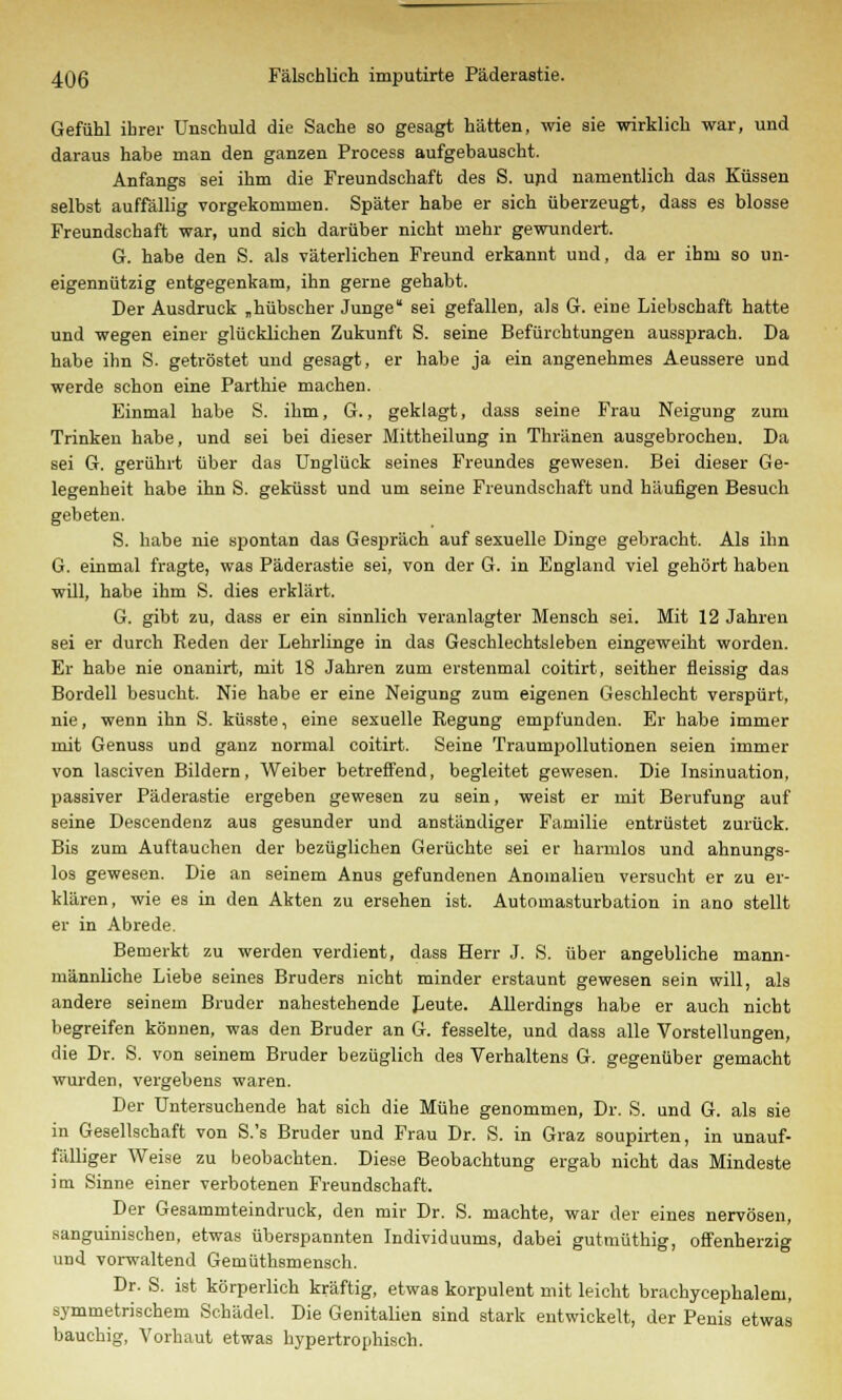 Gefühl ihrer Unschuld die Sache so gesagt hätten, wie sie wirklich war, und daraus habe man den ganzen Process aufgebauscht. Anfangs sei ihm die Freundschaft des S. und namentlich das Küssen selbst auffällig vorgekommen. Später habe er sich überzeugt, dass es blosse Freundschaft war, und sich darüber nicht mehr gewundert. G. habe den S. als väterlichen Freund erkannt und, da er ihm so un- eigennützig entgegenkam, ihn gerne gehabt. Der Ausdruck „hübscher Junge sei gefallen, als G. eine Liebschaft hatte und wegen einer glücklichen Zukunft S. seine Befürchtungen aussprach. Da habe ihn S. getröstet und gesagt, er habe ja ein angenehmes Aeussere und werde schon eine Parthie machen. Einmal habe S. ihm, G., geklagt, dass seine Frau Neigung zum Trinken habe, und sei bei dieser Mittheilung in Thränen ausgebrochen. Da sei G. gerührt über das Unglück seines Freundes gewesen. Bei dieser Ge- legenheit habe ihn S. geküsst und um seine Freundschaft und häufigen Besuch gebeten. S. habe nie spontan das Gespräch auf sexuelle Dinge gebracht. Als ihn G. einmal fragte, was Päderastie sei, von der G. in England viel gehört haben will, habe ihm S. dies erklärt. G. gibt zu, dass er ein sinnlich veranlagter Mensch sei. Mit 12 Jahren sei er durch Reden der Lehrlinge in das Geschlechtsleben eingeweiht worden. Er habe nie onanirt, mit 18 Jahren zum erstenmal coitirt, seither fleissig das Bordell besucht. Nie habe er eine Neigung zum eigenen Geschlecht verspürt, nie, wenn ihn S. küsste, eine sexuelle Regung empfunden. Er habe immer mit Genuss und ganz normal coitirt. Seine Traumpollutionen seien immer von lasciven Bildern, Weiber betreffend, begleitet gewesen. Die Insinuation, passiver Päderastie ergeben gewesen zu sein, weist er mit Berufung auf seine Descendenz aus gesunder und anständiger Familie entrüstet zurück. Bis zum Auftauchen der bezüglichen Gerüchte sei er harmlos und ahnungs- los gewesen. Die an seinem Anus gefundenen Anomalien versucht er zu er- klären, wie es in den Akten zu ersehen ist. Automasturbation in ano stellt er in Abrede. Bemerkt zu werden verdient, dass Herr J. S. über angebliche mann- männliche Liebe seines Bruders nicht minder erstaunt gewesen sein will, als andere seinem Bruder nahestehende Leute. Allerdings habe er auch nicht begreifen können, was den Bruder an G. fesselte, und dass alle Vorstellungen, die Dr. S. von seinem Bruder bezüglich des Verhaltens G. gegenüber gemacht wurden, vergebens waren. Der Untersuchende hat sich die Mühe genommen, Dr. S. und G. als sie in Gesellschaft von S.'s Bruder und Frau Dr. S. in Graz soupirten, in unauf- fälliger Weise zu beobachten. Diese Beobachtung ergab nicht das Mindeste im Sinne einer verbotenen Freundschaft. Der Gesammteindruck, den mir Dr. S. machte, war der eines nervösen, sanguinischen, etwas überspannten Individuums, dabei gutmüthig, offenherzig und vorwaltend Gemüthsmensch. Dr. S. ist körperlich kräftig, etwas korpulent mit leicht brachycephalem, symmetrischem Schädel. Die Genitalien sind stark entwickelt, der Penis etwas bauchig, Vorhaut etwas hypertrophisch.