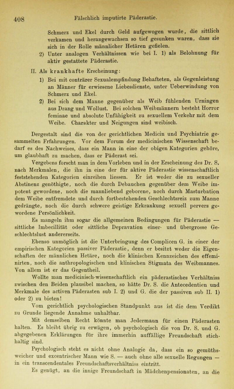 Schmerz und Ekel durch Geld aufgewogen wurde, die sittlich verkamen und herangewachsen so tief gesunken waren, dass sie sich in der Rolle männlicher Hetären gefielen. 2) Unter analogen Verhältnissen wie bei I. 1) als Belohnung für aktiv gestattete Päderastie. IL Als krankhafte Erscheinung: 1) Bei mit conträrer Sexualempfindung Behafteten, als Gegenleistung an Männer für erwiesene Liebesdienste, unter Ueberwindung von Schmerz und Ekel. 2) Bei sich dem Manne gegenüber als Weib fühlenden Urningen aus Drang und Wollust. Bei solchen Weibmännern besteht Horror ferainae und absolute Unfähigkeit zu sexuellem Verkehr mit dem Weibe. Charakter und Neigungen sind weibisch. Dergestalt sind die von der gerichtlichen Medicin und Psychiatrie ge- sammelten Frfahrungen. Vor dem Forum der medicinischen Wissenschaft be- darf es des Nachweises, dass ein Mann in eine der obigen Kategorien gehöre, um glaubhaft zu machen, dass er Päderast sei. Vergebens forscht man in dem Vorleben und in der Erscheinung des Dr. S, nach Merkmalen, die ihn in eine der für aktive Päderastie wissenschaftlich feststehenden Kategorien einreihen Hessen. Er ist weder die zu sexueller Abstinenz genöthigte, noch die durch Debauchen gegenüber dem Weibe im- potent gewordene, noch die mannliebend geborene, noch durch Masturbation dem Weibe entfremdete und durch fortbestehenden Geschlechtsreiz zum Manne gedrängte, noch die durch schwere geistige Erkrankung sexuell pervers ge- wordene Persönlichkeit. Es mangeln ihm sogar die allgemeinen Bedingungen für Päderastie — sittliche Imbecillität oder sittliche Depravation einer- und übergrosse Ge- schlechtslust andererseits. Ebenso unmöglich ist die Unterbringung des Complicen G. in einer der empirischen Kategorien passiver Päderastie, denn er besitzt weder die Eigen- schaften der männlichen Hetäre, noch die klinischen Kennzeichen des effemi- nirten, noch die anthropologischen und klinischen Stigmata des Weibmannes. Von allem ist er das Gegentheil. Wollte man medicinischwissenschaftlich ein päderastisches Verhältniss zwischen den Beiden plausibel machen, so hätte Dr. S. die Antecedentien und Merkmale des activen Päderasten sub I. 2) und G. die der passiven sub IL 1) oder 2) zu bieten! Vom gerichtlich psychologischen Standpunkt aus ist die dem Verdikt zu Grunde liegende Annahme unhaltbar. Mit demselben Recht könnte man Jedermann für einen Päderasten halten. Es bleibt übrig zu erwägen, ob psychologisch die von Dr. S. und G. abgegebenen Erklärungen für ihre immerhin auffällige Freundschaft stich- haltig sind. Psychologisch steht es nicht ohne Analogie da, dass ein so gemüths- weicher und excentrischer Mann wie S. — auch ohne alle sexuelle Regungen — in ein transcendentales Freundschaftsverhältniss eintritt, Es genügt, an die innige Freundschaft in Mädchenpensionaten, an die