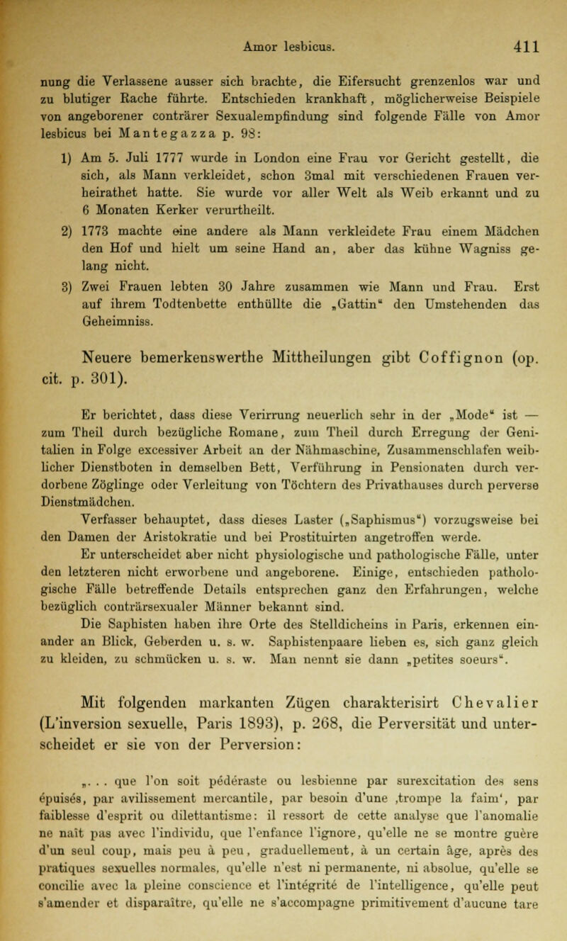 nung die Verlassene ausser sich brachte, die Eifersucht grenzenlos war und zu blutiger Rache führte. Entschieden krankhaft, möglicherweise Beispiele von angeborener conträrer Sexualempfindung sind folgende Fälle von Amor lesbicus bei Mantegazza p. 98: 1) Am 5. Juli 1777 wurde in London eine Frau vor Gericht gestellt, die sich, als Mann verkleidet, schon 3mal mit verschiedenen Frauen ver- heirathet hatte. Sie wurde vor aller Welt als Weib erkannt und zu 6 Monaten Kerker verurtheilt. 2) 1773 machte eine andere als Mann verkleidete Frau einem Mädchen den Hof und hielt um seine Hand an, aber das kühne Wagniss ge- lang nicht. 3) Zwei Frauen lebten 30 Jahre zusammen wie Mann und Frau. Erst auf ihrem Todtenbette enthüllte die „Gattin den Umstehenden das Geheimniss. Neuere bemerkenswerthe Mittheilungen gibt Coffignon (op. cit. p. 301). Er berichtet, dass diese Verirrung neuerlich sehr in der „Mode ist — zum Theil durch bezügliche Romane, zum Theil durch Erregung der Geni- talien in Folge excessiver Arbeit an der Nähmaschine, Zusammenschlafen weib- licher Dienstboten in demselben Bett, Verführung in Pensionaten durch ver- dorbene Zöglinge oder Verleitung von Töchtern des Privathauses durch perverse Dienstmädchen. Verfasser behauptet, dass dieses Laster („Saphismus) vorzugsweise bei den Damen der Aristokratie und bei Prostituirten angetroffen werde. Er unterscheidet aber nicht physiologische und pathologische Fälle, unter den letzteren nicht erworbene und angeborene. Einige, entschieden patholo- gische Fälle betreffende Details entsprechen ganz den Erfahrungen, welche bezüglich conträrsexualer Männer bekannt sind. Die Saphisten haben ihre Orte des Stelldicheins in Paris, erkennen ein- ander an Blick, Geberden u. s. w. Saphistenpaare lieben es, sich ganz gleich zu kleiden, zu schmücken u. s. w. Man nennt sie dann „petites soeurs. Mit folgenden markanten Zügen charakterisirt Chevalier (L'inversion sexuelle, Paris 1893), p. 268, die Perversität und unter- scheidet er sie von der Perversion: „. . . que l'on soit pederaste ou lesbienne par surexcitation des sens epuises, par avilissement mereantile, par besoin d'une ,trompe la faim', par faiblesse d'esprit ou dilettantisme: il ressort de cette analyse que l'anomalie ne nait pas avec l'individu, que l'enfance l'ignore, qu'elle ne se montre guere d'un seul coup, mais peu ä peu, graduellement, ä un certain äge, apres des pratiques sexuelles normales, qu'elle n'est ni permanente, ni absolue, qu'elle se concilie avec la pleine conscience et l'integrite de l'intelligence, qu'elle peut s'amender et disparaitre, qu'elle ne s'accompagne primitivement d'aucune tare