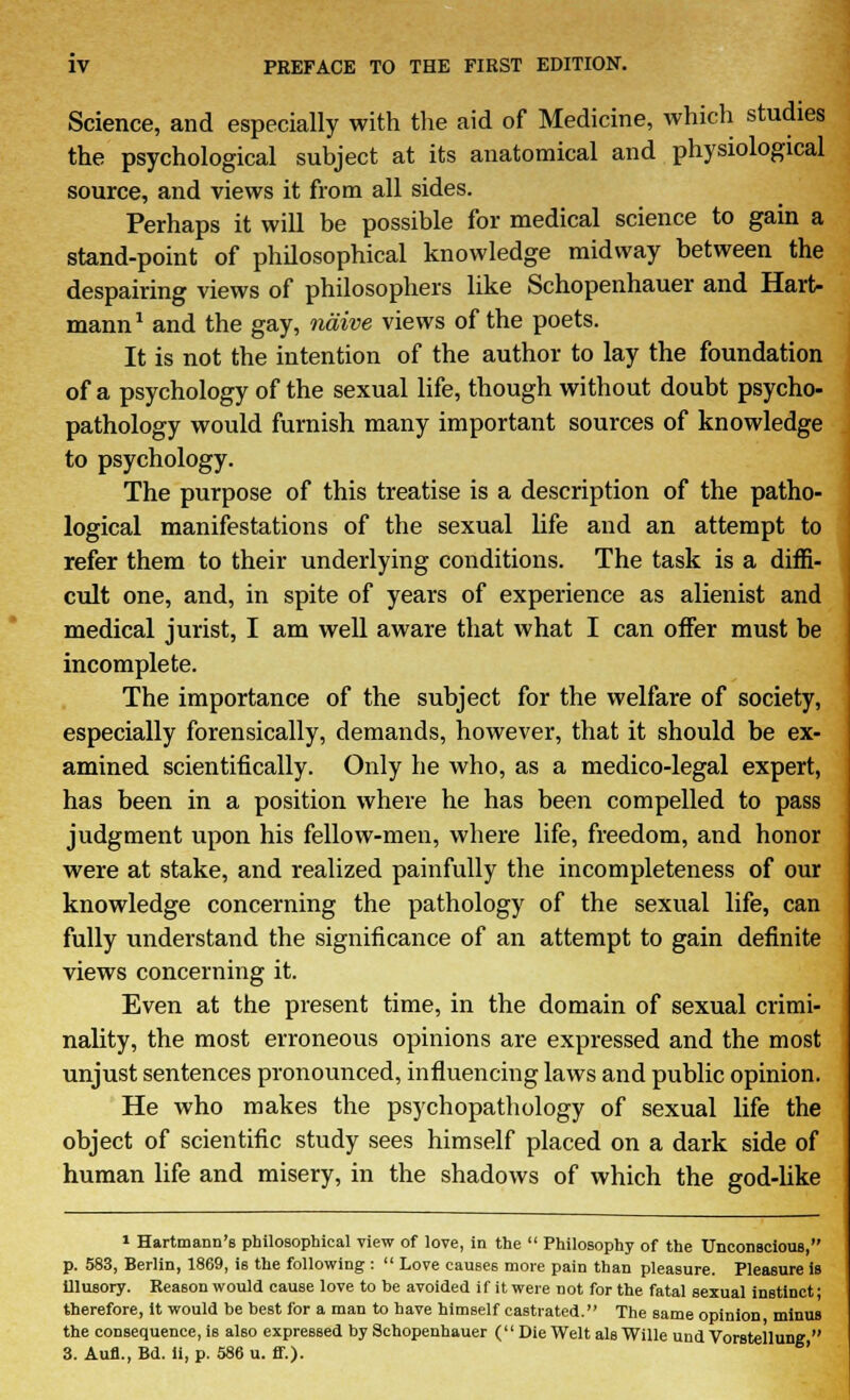 Science, and especially with the aid of Medicine, which studies the psychological subject at its anatomical and physiological source, and views it from all sides. Perhaps it will be possible for medical science to gain a stand-point of philosophical knowledge midway between the despairing views of philosophers like Schopenhauer and Hart- mann1 and the gay, naive views of the poets. It is not the intention of the author to lay the foundation of a psychology of the sexual life, though without doubt psycho- pathology would furnish many important sources of knowledge to psychology. The purpose of this treatise is a description of the patho- logical manifestations of the sexual life and an attempt to refer them to their underlying conditions. The task is a diffi- cult one, and, in spite of years of experience as alienist and medical jurist, I am well aware that what I can offer must be incomplete. The importance of the subject for the welfare of society, especially forensically, demands, however, that it should be ex- amined scientifically. Only he who, as a medico-legal expert, has been in a position where he has been compelled to pass judgment upon his fellow-men, where life, freedom, and honor were at stake, and realized painfully the incompleteness of our knowledge concerning the pathology of the sexual life, can fully understand the significance of an attempt to gain definite views concerning it. Even at the present time, in the domain of sexual crimi- nality, the most erroneous opinions are expressed and the most unjust sentences pronounced, influencing laws and public opinion. He who makes the psychopathology of sexual life the object of scientific study sees himself placed on a dark side of human life and misery, in the shadows of which the god-like i Hartmann's philosophical view of love, in the  Philosophy of the Unconscious, p. 583, Berlin, 1869, i6 the following :  Love causes more pain than pleasure. Pleasure is illusory. Reason would cause love to be avoided if it were not for the fatal sexual instinct j therefore, it would be best for a man to have himself castrated. The same opinion minus the consequence, is aUo expressed by Schopenhauer (Die Welt als Wille und Vorstellung  3. Aufl.,Bd. ii, p. 586 u. ff.).