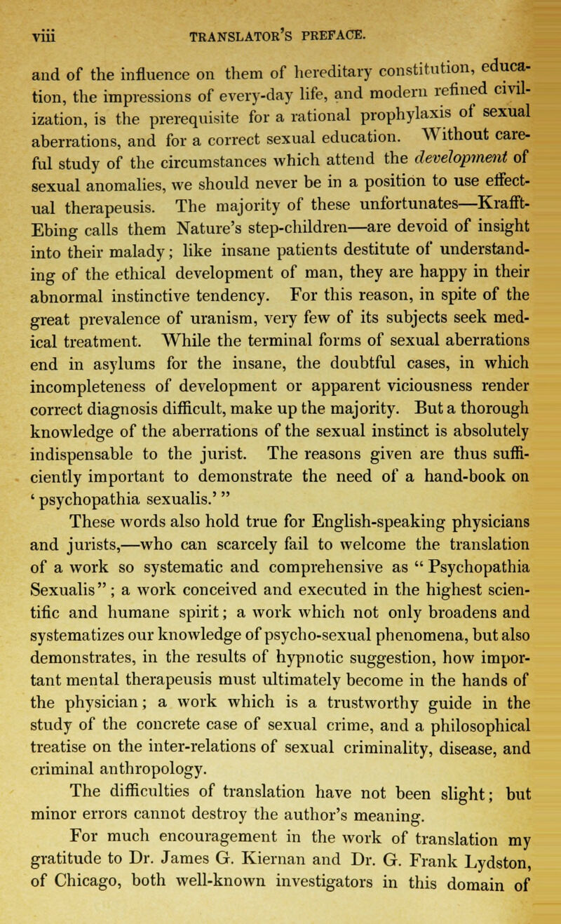 and of the influence on them of hereditary constitution, educa- tion, the impressions of every-day life, and modern refined civil- ization, is the prerequisite for a rational prophylaxis of sexual aberrations, and for a correct sexual education. Without care- ful study of the circumstances which attend the development of sexual anomalies, we should never be in a position to use effect- ual therapeusis. The majority of these unfortunates—Krafft- Ebing calls them Nature's step-children—are devoid of insight into their malady; like insane patients destitute of understand- ing of the ethical development of man, they are happy in their abnormal instinctive tendency. For this reason, in spite of the great prevalence of uranism, very few of its subjects seek med- ical treatment. While the terminal forms of sexual aberrations end in asylums for the insane, the doubtful cases, in which incompleteness of development or apparent viciousness render correct diagnosis difficult, make up the majority. But a thorough knowledge of the aberrations of the sexual instinct is absolutely indispensable to the jurist. The reasons given are thus suffi- ciently important to demonstrate the need of a hand-book on ' psychopathia sexualis.' These words also hold true for English-speaking physicians and jurists,—who can scarcely fail to welcome the translation of a work so systematic and comprehensive as  Psychopathia Sexualis; a work conceived and executed in the highest scien- tific and humane spirit; a work which not only broadens and systematizes our knowledge of psycho-sexual phenomena, but also demonstrates, in the results of hypnotic suggestion, how impor- tant mental therapeusis must ultimately become in the hands of the physician; a work which is a trustworthy guide in the study of the concrete case of sexual crime, and a philosophical treatise on the inter-relations of sexual criminality, disease, and criminal anthropology. The difficulties of translation have not been slight; but minor errors cannot destroy the author's meaning. For much encouragement in the work of translation my gratitude to Dr. James G. Kiernan and Dr. G. Frank Lydston, of Chicago, both well-known investigators in this domain of