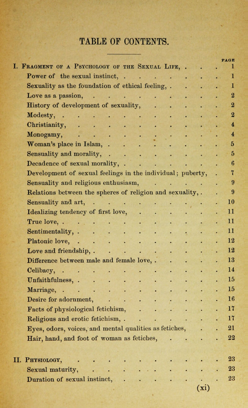 TABLE OF CONTENTS. PAGE I. Fragment of a Psychology op the Sexual Life, ... 1 Power of the sexual instinct, 1 Sexuality as the foundation of ethical feeling, .... 1 Love as a passion, 2 History of development of sexuality, 2 Modesty, 2 Christianity, 4 Monogamy, 4 Woman's place in Islam, 5 Sensuality and morality, 5 Decadence of sexual morality, ....... 6 Development of sexual feelings in the individual; puberty, . 7 Sensuality and religious enthusiasm, ..... 9 Relations between the spheres of religion and sexuality, . . 9 Sensuality and art, 10 Idealizing tendency of first love, 11 True love, . 11 Sentimentality, 11 Platonic love, . . . 12 Love and friendship, 12 Difference between male and female love, 13 Celibacy, 14 Unfaithfulness, 15 Marriage, 15 Desire for adornment, 16 Facts of physiological fetichism, . . . . . .17 Religious and erotic fetichism, 17 Eyes, odors, voices, and mental qualities as fetiches, . . 21 Hair, hand, and foot of woman as fetiches, .... 22 II. Physiology, 23 Sexual maturity, 23 Duration of sexual instinct, 23