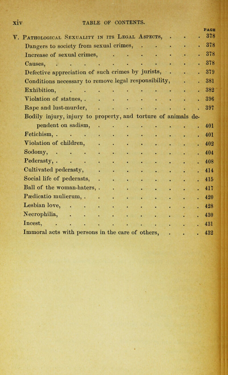 PAGE V. Pathological Sexuality in its Legal Aspects, . . . 378 Dangers to society from sexual crimes, 378 Increase of sexual crimes, ....... 378 Causes, 378 Defective appreciation of such crimes by jurists, . . .379 Conditions necessary to remove legal responsibility, . . 381 Exhibition, 382 Violation of statues, ......... 396 Rape and lust-murder, 397 Bodily injury, injury to property, and torture of animals de- pendent on sadism, 401 Fetichism, 401 Violation of children, 402 Sodomy, 404 Pederasty, 408 Cultivated pederasty, 414 Social life of pederasts, 415 Ball of the woman-haters, ........ 417 Psedicatio mulierum, 420 Lesbian love, 428 Necrophilia, 430 Incest, 431 Immoral acts with persons in the care of others, . . . 432