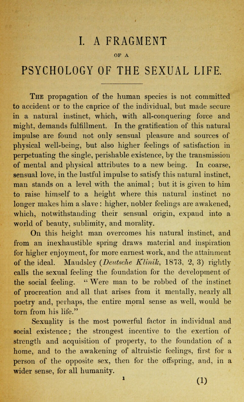 OF A PSYCHOLOGY OF THE SEXUAL LIFE. The propagation of the human species is not committed to accident or to the caprice of the individual, but made secure in a natural instinct, which, with all-conquering force and might, demands fulfillment. In the gratification of this natural impulse are found not only sensual pleasure and sources of physical well-being, but also higher feelings of satisfaction in perpetuating the single, perishable existence, by the transmission of mental and physical attributes to a new being. In coarse, sensual love, in the lustful impulse to satisfy this natural instinct, man stands on a level with the animal; but it is given to him to raise himself to a height where this natural instinct no longer makes him a slave: higher, nobler feelings are awakened, which, notwithstanding their sensual origin, expand into a world of beauty, s\d>limity, and morality. On this height man overcomes his natural instinct, and from an inexhaustible spring draws material and inspiration for higher enjoyment, for more earnest work, and the attainment of the ideal. Maudsley (Deutsche Klinilc, 1873, 2, 3) rightly calls the sexual feeling the foundation for the development of the social feeling.  Were man to be robbed of the instinct of procreation and all that arises from it mentally, nearly all poetry and, perhaps, the entire moral sense as well, would be torn from his life. Sexuality is the most powerful factor in individual and social existence; the strongest incentive to the exertion of strength and acquisition of property, to the foundation of a home, and to the awakening of altruistic feelings, first for a person of the opposite sex, then for the offspring, and, in a wider sense, for all humanity. (1)