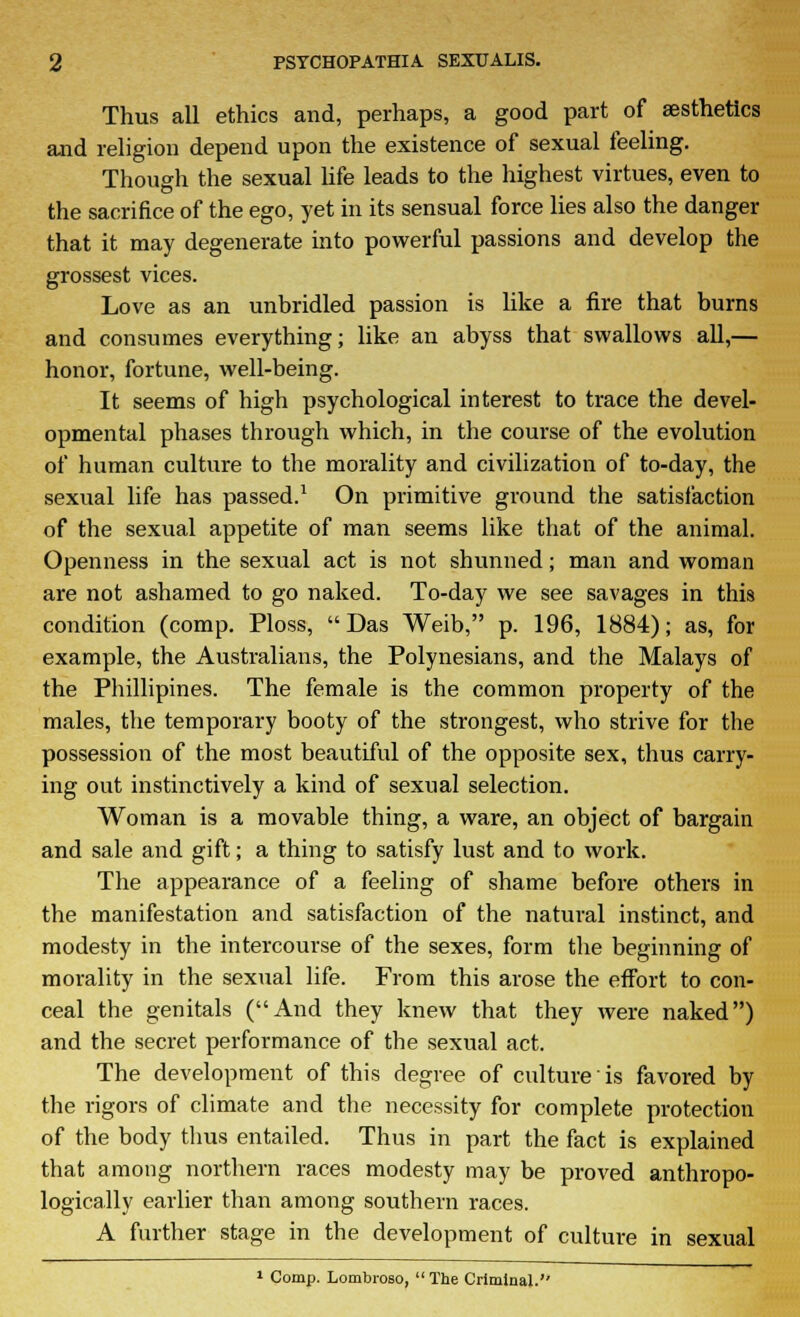 Thus all ethics and, perhaps, a good part of aesthetics and religion depend upon the existence of sexual feeling. Though the sexual life leads to the highest virtues, even to the sacrifice of the ego, yet in its sensual force lies also the danger that it may degenerate into powerful passions and develop the grossest vices. Love as an unbridled passion is like a fire that burns and consumes everything; like an abyss that swallows all,— honor, fortune, well-being. It seems of high psychological interest to trace the devel- opmental phases through which, in the course of the evolution of human culture to the morality and civilization of to-day, the sexual life has passed.1 On primitive ground the satisfaction of the sexual appetite of man seems like that of the animal. Openness in the sexual act is not shunned; man and woman are not ashamed to go naked. To-day we see savages in this condition (comp. Ploss, Das Weib, p. 196, 1884); as, for example, the Australians, the Polynesians, and the Malays of the Phillipines. The female is the common property of the males, the temporary booty of the strongest, who strive for the possession of the most beautiful of the opposite sex, thus carry- ing out instinctively a kind of sexual selection. Woman is a movable thing, a ware, an object of bargain and sale and gift; a thing to satisfy lust and to work. The appearance of a feeling of shame before others in the manifestation and satisfaction of the natural instinct, and modesty in the intercourse of the sexes, form the beginning of morality in the sexual life. From this arose the effort to con- ceal the genitals (And they knew that they were naked) and the secret performance of the sexual act. The development of this degree of culture is favored by the rigors of climate and the necessity for complete protection of the body thus entailed. Thus in part the fact is explained that among northern races modesty may be proved anthropo- logically earlier than among southern races. A further stage in the development of culture in sexual 1 Comp. Lombroso, The Criminal.''