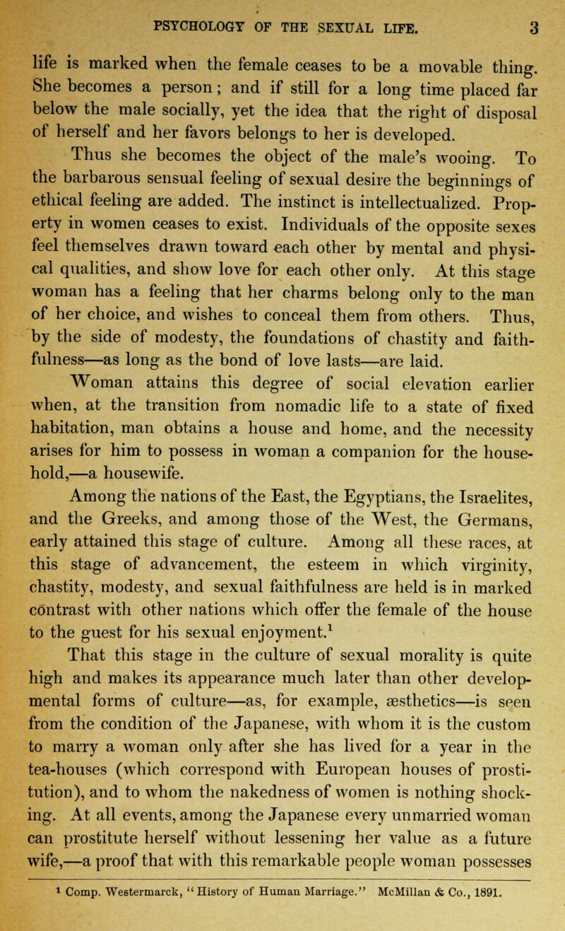 life is marked when the female ceases to be a movable thing. She becomes a person; and if still for a long time placed far below the male socially, yet the idea that the right of disposal of herself and her favors belongs to her is developed. Thus she becomes the object of the male's wooing. To the barbarous sensual feeling of sexual desire the beginnings of ethical feeling are added. The instinct is intellectualized. Prop- erty in women ceases to exist. Individuals of the opposite sexes feel themselves drawn toward each other by mental and physi- cal qualities, and show love for each other only. At this stage woman has a feeling that her charms belong only to the man of her choice, and wishes to conceal them from others. Thus, by the side of modesty, the foundations of chastity and faith- fulness—as long as the bond of love lasts—are laid. Woman attains this degree of social elevation earlier when, at the transition from nomadic life to a state of fixed habitation, man obtains a house and home, and the necessity arises for him to possess in woman a companion for the house- hold,—a housewife. Among the nations of the East, the Egyptians, the Israelites, and the Greeks, and among those of the West, the Germans, early attained this stage of culture. Among all these races, at this stage of advancement, the esteem in which virginity, chastity, modesty, and sexual faithfulness are held is in marked contrast with other nations which offer the female of the house to the guest for his sexual enjoyment.1 That this stage in the culture of sexual morality is quite high and makes its appearance much later than other develop- mental forms of culture—as, for example, aesthetics—is seen from the condition of the Japanese, with whom it is the custom to marry a woman only after she has lived for a year in the tea-houses (which correspond with European houses of prosti- tution), and to whom the nakedness of women is nothing shock- ing. At all events, among the Japanese every unmarried woman can prostitute herself without lessening her value as a future wife,—a proof that with this remarkable people woman possesses 1 Comp. Weetermarck, History of Human Marriage. McMillan & Co., 1891.