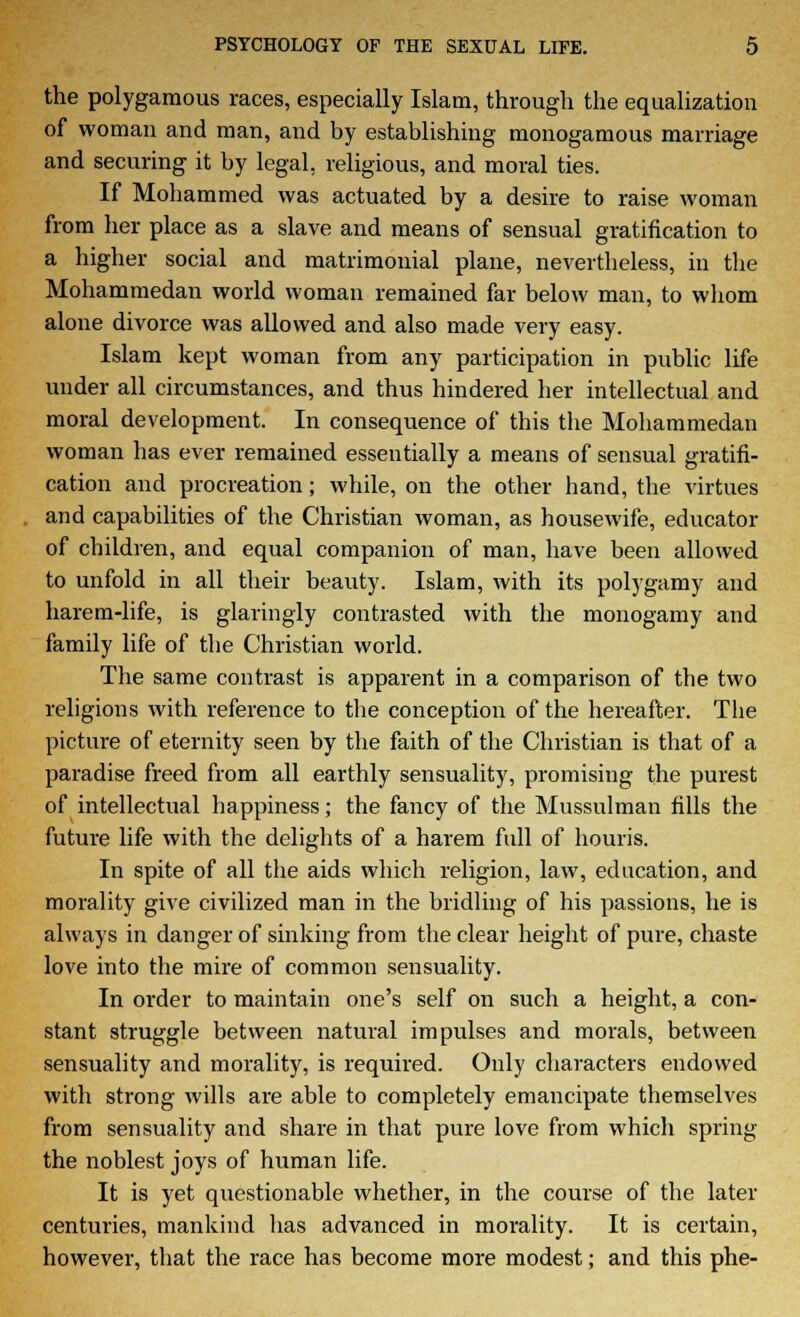 the polygamous races, especially Islam, through the equalization of woman and man, and by establishing monogamous marriage and securing it by legal, religious, and moral ties. If Mohammed was actuated by a desire to raise woman from her place as a slave and means of sensual gratification to a higher social and matrimonial plane, nevertheless, in the Mohammedan world woman remained far below man, to whom alone divorce was allowed and also made very easy. Islam kept woman from any participation in public life under all circumstances, and thus hindered her intellectual and moral development. In consequence of this the Mohammedan woman has ever remained essentially a means of sensual gratifi- cation and procreation; while, on the other hand, the virtues and capabilities of the Christian woman, as housewife, educator of children, and equal companion of man, have been allowed to unfold in all their beauty. Islam, with its polygamy and harem-life, is glaringly contrasted with the monogamy and family life of the Christian world. The same contrast is apparent in a comparison of the two religions with reference to the conception of the hereafter. The picture of eternity seen by the faith of the Christian is that of a paradise freed from all earthly sensuality, promising the purest of intellectual happiness; the fancy of the Mussulman fills the future life with the delights of a harem full of houris. In spite of all the aids which religion, law, education, and morality give civilized man in the bridling of his passions, he is always in danger of sinking from the clear height of pure, chaste love into the mire of common sensuality. In order to maintain one's self on such a height, a con- stant struggle between natural impulses and morals, between sensuality and morality, is required. Only characters endowed with strong wills are able to completely emancipate themselves from sensuality and share in that pure love from which spring the noblest joys of human life. It is yet questionable whether, in the course of the later centuries, mankind has advanced in morality. It is certain, however, that the race has become more modest; and this phe-