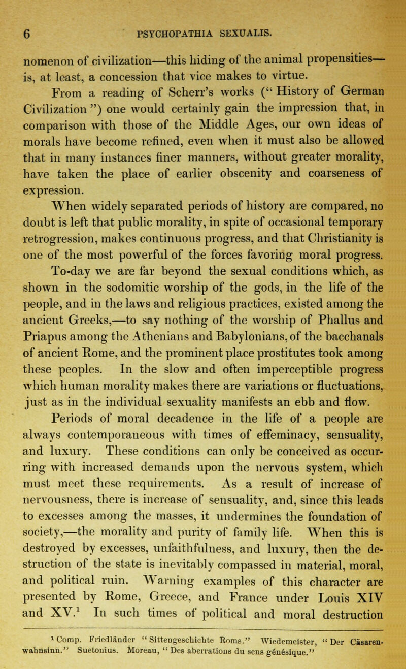 nomenon of civilization—this hiding of the animal propensities— is, at least, a concession that vice makes to virtue. From a reading of Scherr's works ( History of German Civilization ) one would certainly gain the impression that, in comparison with those of the Middle Ages, our own ideas of morals have become refined, even when it must also be allowed that in many instances finer manners, without greater morality, have taken the place of earlier obscenity and coarseness of expression. When widely separated periods of history are compared, no doubt is left that public morality, in spite of occasional temporary retrogression, makes continuous progress, and that Christianity is one of the most powerful of the forces favoring moral progress. To-day we are far beyond the sexual conditions which, as shown in the sodomitic worship of the gods, in the life of the people, and in the laws and religious practices, existed among the ancient Greeks,—to say nothing of the worship of Phallus and Priapus among the Athenians and Babylonians, of the bacchanals of ancient Rome, and the prominent place prostitutes took among these peoples. In the slow and often imperceptible progress which human morality makes there are variations or fluctuations, just as in the individual sexuality manifests an ebb and flow. Periods of moral decadence in the life of a people are always contemporaneous with times of effeminacy, sensuality, and luxury. These conditions can only be conceived as occur- ring with increased demands upon the nervous system, which must meet these requirements. As a result of increase of nervousness, there is increase of sensuality, and, since this leads to excesses among the masses, it undermines the foundation of society,—the morality and purity of family life. When this is destroyed by excesses, unfaithfulness, and luxury, then the de- struction of the state is inevitably compassed in material, moral, and political ruin. Warning examples of this character are presented by Rome, Greece, and France under Louis XIV and XV.1 In such times of political and moral destruction 'Comp. Friedlander Sittengeschictate Rome. Wiedemeister, Der Caearen- wahnsinii. Suetonius. Moreau, Des aberrations du sens gfinfesique.